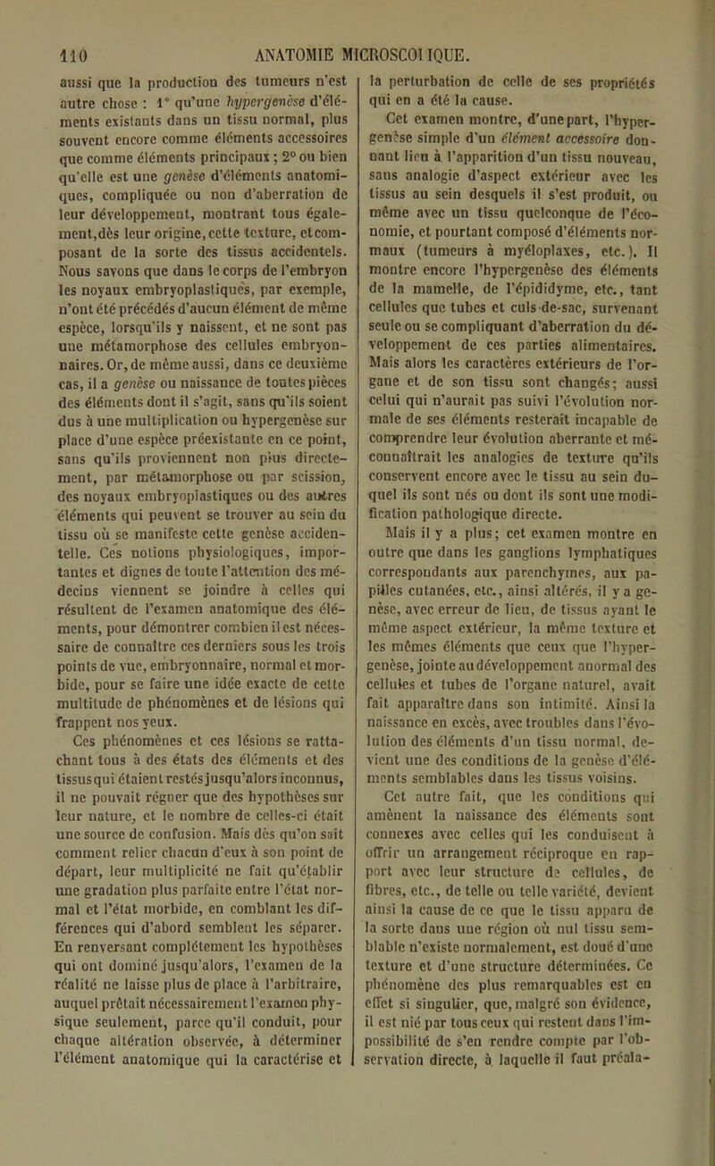 aussi que la production des tumeurs n’est autre chose : 1° qu’une liypcrgenèse d’élé- ments existants dans un tissu normal, plus souvent encore comme éléments accessoires que comme éléments principaux ; 2° ou bien qu’elle est une genèse d’éléments anatomi- ques, compliquée ou non d’aberration de leur développement, montrant tous égale- ment,dès leur origine, cette texture, etcom- posant de la sorte des tissus accidentels. Nous savons que dans le corps de l’embryon les noyaux embryoplastiquc's, par exemple, n’ont été précédés d’aucun élément de même espèce, lorsqu’ils y naissent, et ne sont pas une métamorphose des cellules embryon- naires. Or, de même aussi, dans ce deuxième cas, il a genèse ou naissance de toutes pièces des éléments dont il s’agit, sans qu’ils soient dus à une multiplication ou hypergenèse sur place d’une espèce préexistante en ce point, sans qu’ils proviennent non plus directe- ment, par métamorphose ou par scission, des noyaux embryopiastiques ou des autres éléments qui peuvent se trouver au sein du tissu où se manifeste cette genèse acciden- telle. Ces notions physiologiques, impor- tantes et dignes de toute l’attention des mé- decins viennent se joindre à celles qui résultent de l’examen anatomique des élé- ments, pour démontrer combien il est néces- saire de connaître ces derniers sous les trois poinls de vue, embryonnaire, normal et mor- bide, pour se faire une idée exacte de cette multitude de phénomènes et de lésions qui frappent nos yeux. Ces phénomènes et ces lésions se ratta- chant tous à des états des éléments et des tissus qui étaient restés jusqu’alors inconnus, il ne pouvait régner que des hypothèses sur leur nature, et le nombre de celles-ci était une source de confusion. Mais dès qu’on sait comment relier chacun d’eux à son point de départ, leur multiplicité ne fait qu’établir une gradation plus parfaite entre l’état nor- mal et l’état morbide, en comblant les dif- férences qui d’abord semblent les séparer. En renversant complètement les hypothèses qui ont dominé jusqu’alors, l’examen de la réalité ne laisse plus de place à l’arbitraire, auquel prêtait nécessairement l’exarnou phy- sique seulement, parce qu’il conduit, pour chaque altération observée, à déterminer l’élément anatomique qui la caractérise et la perturbation de celle de ses propriétés qui en a été la cause. Cet examen montre, d’une part, l’hypcr- genèse simple d’un élément accessoire don- nant lien à l’apparition d’un tissu nouveau, sans analogie d’aspect extérieur avec les tissus au sein desquels il s’est produit, ou même avec un tissu quelconque de l’éco- nomie, et pourtant composé d’éléments nor- maux (tumeurs à myéloplaxes, etc.). Il montre encore rhypergenèse des éléments de la mamelle, de l’épididymc, etc., tant cellules que tubes et culs-de-sac, survenant seule ou se compliquant d’aberration du dé- veloppement de ces parties alimentaires. Mais alors les caractères extérieurs de l’or- gane et de son tissu sont changés; aussi celui qui n’aurait pas suivi l’évolution nor- male de ses éléments resterait incapable de comprendre leur évolution aberrante et mé- connaîtrait les analogies de texture qu’ils conservent encore avec le tissu au sein du- quel ils sont nés ou dont ils sont une modi- fication pathologique directe. Mais il y a plus; cet examen montre en outre que dans les ganglions lymphatiques correspondants aux parenchymes, aux pa- pilles cutanées, etc., ainsi altérés, il y a ge- nèse, avec erreur de lieu, de tissus ayant le même aspect extérieur, la même texture et les mêmes éléments que ceux que l’hyper- geuèse, jointe audéveloppemcnt anormal des cellules et tubes de l’organe naturel, avait fait apparaître dans son intimité. Ainsi la naissance en excès, avec troubles dans l'évo- lution des éléments d’un tissu normal, de- vient une des conditions de la genèse d’élé- ments semblables dans les tissus voisins. Cet autre fait, que les conditions qui amèneut la naissance des éléments sont connexes avec celles qui les conduiscut à offrir un arrangement réciproque en rap- port avec leur structure de cellules, de fibres, etc., de telle ou telle variété, devient ainsi la cause de ce que le tissu apparu de la sorte dans une région où nul tissu sem- blable n’existe normalement, est doué d’une texture et d’une structure déterminées. Ce phénomène des plus remarquables est en effet si singulier, que, malgré son évidence, il est nié par tous ceux qui restent dans l’im- possibilité de s’en rendre compte par l’ob- servation directe, à. laquelle il faut préala-