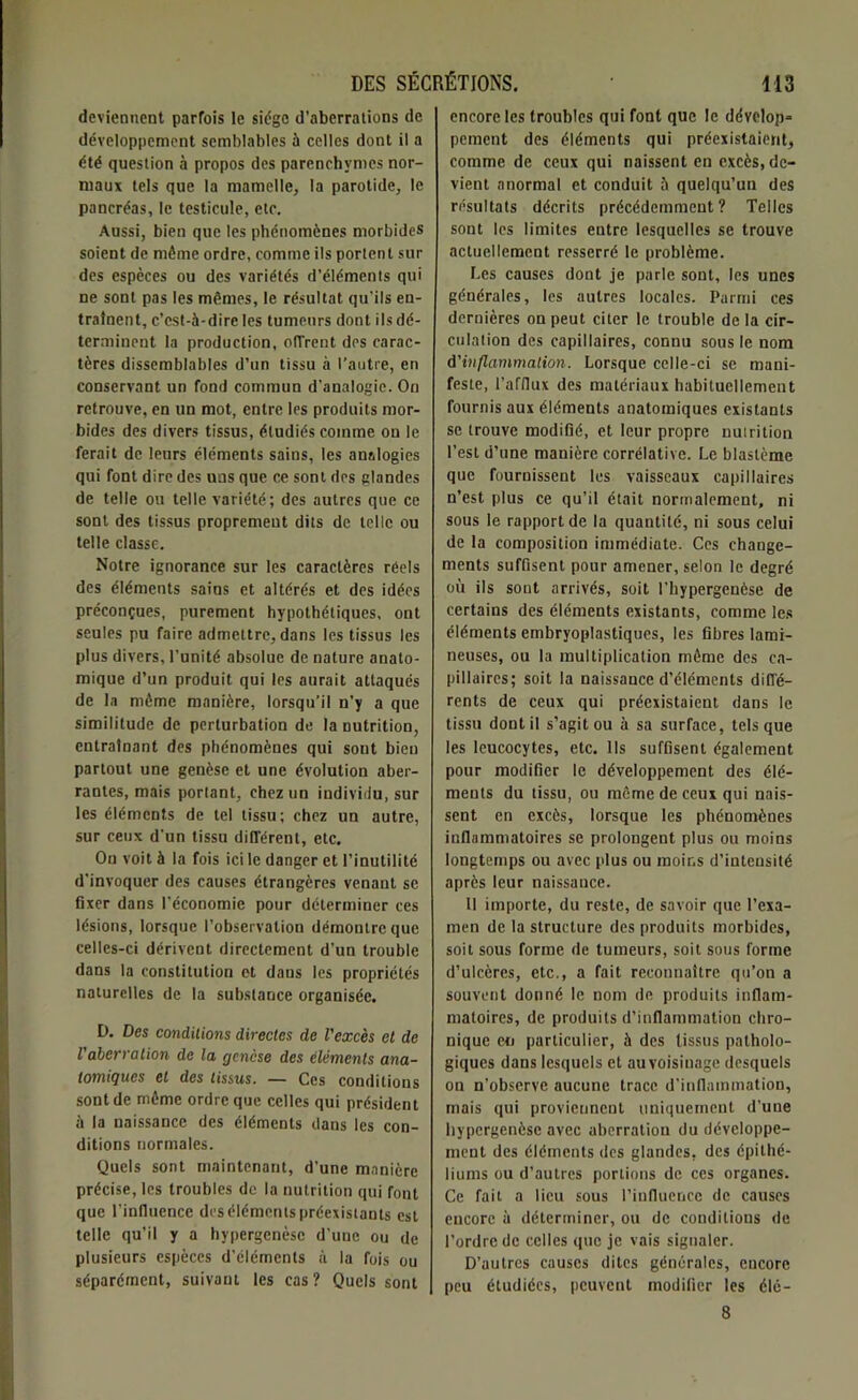 deviennent parfois le siège d'aberrations de développement semblables à celles dont il a été question à propos des parenchymes nor- maux tels que la mamelle, la parotide, le pancréas, le testicule, etc. Aussi, bien que les phénomènes morbides soient de môme ordre, comme ils portent sur des espèces ou des variétés d’éléments qui ne sont pas les mêmes, le résultat qu’ils en- traînent, c’est-à-dire les tumeurs dont ils dé- terminent la production, offrent des carac- tères dissemblables d’un tissu à l’autre, en conservant un fond commun d'analogie. On retrouve, en un mot, entre les produits mor- bides des divers tissus, étudiés comme on le ferait de leurs éléments sains, les analogies qui font dire des uns que ce sont des glandes de telle ou telle variété; des autres que ce sont des tissus proprement dits de telic ou telle classe. Notre ignorance sur les caractères réels des éléments sains et altérés et des idées préconçues, purement hypothétiques, ont seules pu faire admettre, dans les tissus les plus divers, l’unité absolue de nature anato- mique d’un produit qui les aurait attaqués de la môme manière, lorsqu’il n’y a que similitude de perturbation de la nutrition, entraînant des phénomènes qui sout bien partout une genèse et une évolution aber- rantes, mais portant, chez un individu, sur les éléments de tel tissu; chez un autre, sur ceux d’un tissu différent, etc. On voit à la fois ici le danger et l’inutilité d’invoquer des causes étrangères venant se fixer dans l’économie pour déterminer ces lésions, lorsque l’observation démontre que celles-ci dérivent directement d’un trouble dans la constitution et dans les propriétés naturelles de la substance organisée. D. Des conditions directes de l'excès et de l'aberration de la genèse des éléments ana- tomiques et des tissus. — Ces conditions sont de môme ordre que celles qui président à la naissance des éléments clans les con- ditions normales. Quels sont maintenant, d'une manière précise, les troubles de la nutrition qui font que l'influence des éléments préexistants est telle qu’il y a hypergenèse d’une ou de plusieurs espèces d’éléments à la fois ou séparément, suivant les cas ? Quels sont encore les troubles qui font que le dévelop* pement des éléments qui préexistaient, comme de ceux qui naissent en excès, de- vient anormal et conduit 5 quelqu’un des résultats décrits précédemment? Telles sont les limites entre lesquelles se trouve actuellement resserré le problème. Les causes dont je parle sont, les unes générales, les autres locales. Parmi ces dernières on peut citer le trouble de la cir- culation des capillaires, connu sous le nom d'inflammation. Lorsque celle-ci se mani- feste, l’afflux des matériaux habituellement fournis aux éléments anatomiques existants se trouve modifié, et leur propre nutrition l’est d’une manière corrélative. Le blastème que fournissent les vaisseaux capillaires n’est plus ce qu’il était normalement, ni sous le rapport de la quantité, ni sous celui de la composition immédiate. Ces change- ments suffisent pour amener, selon le degré où ils sont arrivés, soit l’hypergenèse de certains des éléments existants, comme les éléments embryoplastiques, les fibres lami- neuses, ou la multiplication même des ca- pillaires; soit la naissance d’éléments diffé- rents de ceux qui préexistaient dans le tissu dont il s’agit ou à sa surface, tels que les leucocytes, etc. Ils suffisent également pour modifier le développement des élé- ments du tissu, ou même de ceux qui nais- sent en excès, lorsque les phénomènes inflammatoires se prolongent plus ou moins longtemps ou avec plus ou moins d’iuteusité après leur naissance. 11 importe, du reste, de savoir que l’exa- men de la structure des produits morbides, soit sous forme de tumeurs, soit sous forme d’ulcères, etc., a fait reconnaître qu’on a souvent donné le nom de produits inflam- matoires, de produits d’inflammation chro- nique en particulier, à des tissus patholo- giques dans lesquels et au voisinage desquels on n’observe aucune trace d’inflammation, mais qui proviennent uniquement d'une hypergenèse avec aberration du développe- ment des éléments des glandes, des épithé- liums ou d’autres portions de ces organes. Ce fait a lieu sous l’influence de causes encore à déterminer, ou de conditions de l’ordre de celles que je vais signaler. D’autres causes dites générales, encore peu étudiées, peuvent modifier les élé- 8