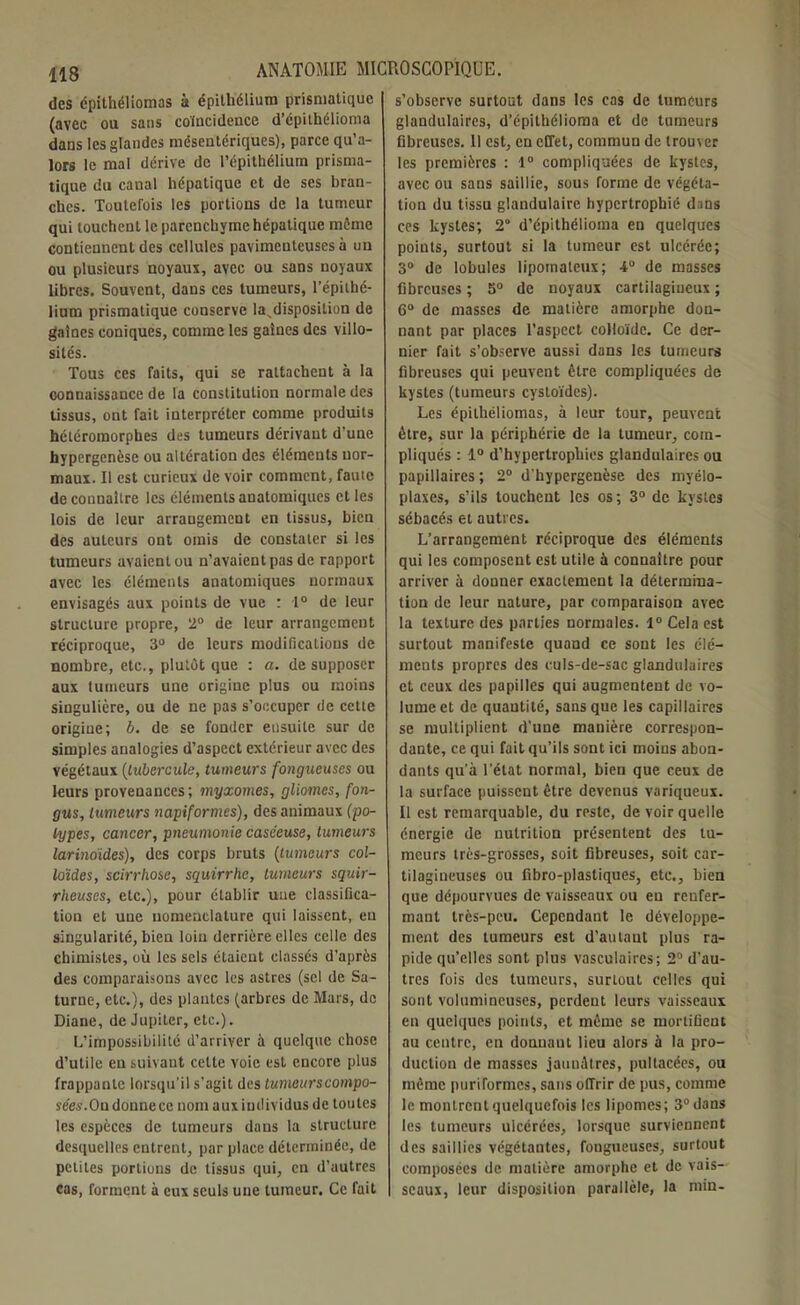 des épithéliomas à épithélium prismatique (avec ou sans coïncidence d’épithélioma dans les glandes mésentériques), parce qu’a- lors le mal dérive de l’épithélium prisma- tique du canal hépatique et de ses bran- ches. Toutefois les portions de la tumeur qui touchent le parenchyme hépatique môme contiennent des cellules pavimenteuses à un ou plusieurs noyaux, avec ou sans noyaux libres. Souvent, dans ces tumeurs, l’épithé- lium prismatique conserve la,disposition de gaines coniques, comme les gaines des villo- sités. Tous ces faits, qui se rattachent à la connaissance de la constitution normale des tissus, ont fait interpréter comme produits hétéromorphes des tumeurs dérivant d’une hypergenèse ou altération des éléments nor- maux. Il est curieux de voir comment, faute de connaître les éléments anatomiques et les lois de leur arrangement en tissus, bien des auteurs ont omis de constater si les tumeurs avaient ou n’avaient pas de rapport avec les éléments anatomiques normaux envisagés aux points de vue : 1° de leur structure propre, 2° de leur arrangement réciproque, 3° de leurs modifications de nombre, etc., plutôt que : a. de supposer aux tumeurs une origine plus ou moins singulière, ou de ne pas s’occuper de cette origine; b. de se fonder eusuile sur de simples analogies d’aspect extérieur avec des végétaux (tubercule, tumeurs fongueuses ou leurs provenances ; myxomes, gliomes, fon- gus, tumeurs napiformes), des animaux (po- lypes, cancer, pneumonie caséeuse, tumeurs larinoides), des corps bruts (tumeurs col- loïdes, scirrhose, squirrhe, tumeurs squir- rheuses, etc.), pour établir uue classifica- tion et uue nomenclature qui laissent, eu singularité, bien loin derrière elles celle des chimistes, où les sels étaient classés d’après des comparaisons avec les astres (sel de Sa- turne, etc.), des plantes (arbres de Mars, de Diane, de Jupiter, etc.). L’impossibilité d’arriver à quelque chose d’utile en suivaut cette voie est encore plus frappante lorsqu’il s’agit des tuntei/rscompo- sées.Ou donnée c nom aux individus de toutes les espèces de tumeurs dans la structure desquelles entrent, par place déterminée, de petites portions de tissus qui, en d’autres cas, forment à eux seuls une tumeur. Ce fait s’observe surtout dans les cas de tumeurs glandulaires, d’épilhélioma et de tumeurs fibreuses. 11 est, en effet, commun de trouver les premières : 1° compliquées de kystes, avec ou sans saillie, sous forme de végéta- tion du tissu glandulaire hypertrophié dans ces kystes; 2° d’épithélioma en quelques points, surtout si la tumeur est ulcérée; 3° de lobules lipomateux; 4° de masses fibreuses ; 5° de noyaux cartilagineux ; 6° de masses de matière amorphe don- nant par places l’aspect colloïde. Ce der- nier fait s’observe aussi dans les tumeurs fibreuses qui peuvent être compliquées de kystes (tumeurs cystoïdes). Les épithéliomas, à leur tour, peuvent être, sur la périphérie de la tumeur, com- pliqués : 1° d’hypertrophies glandulaires ou papillaires ; 2° d'hypergenèse des myélo- plaxes, s’ils touchent les os; 3° de kystes sébacés et autres. L’arrangement réciproque des éléments qui les composent est utile à connaître pour arriver à donner exactement la détermina- tion de leur nature, par comparaison avec la texture des parties normales. 1° Cela est surtout manifeste quand ce sont les élé- ments propres des culs-de-sac glandulaires et ceux des papilles qui augmentent de vo- lume et de quantité, sans que les capillaires se multiplient d’une manière correspon- dante, ce qui fait qu’ils sont ici moins abon- dants qu’à l’état normal, bien que ceux de la surface puissent être devenus variqueux. Il est remarquable, du reste, de voir quelle énergie de nutrition présentent des tu- meurs très-grosses, soit fibreuses, soit car- tilagineuses ou fibro-plastiques, etc., bien que dépourvues de vaisseaux ou en renfer- mant très-peu. Cependant le développe- ment des tumeurs est d’au tant plus ra- pide qu’elles sont plus vasculaires; 2° d’au- tres fois des tumeurs, surtout celles qui sont volumineuses, perdent leurs vaisseaux en quelques points, et même se mortifient au centre, en donuaut lieu alors h la pro- duction de masses jaunâtres, pultacées, ou même puriformes, sans offrir de pus, comme le montrent quelquefois les lipomes; 3° dans les tumeurs ulcérées, lorsque surviennent des saillies végétantes, fougueuses, surtout composées de matière amorphe et de vais- seaux, leur disposition parallèle, la min-