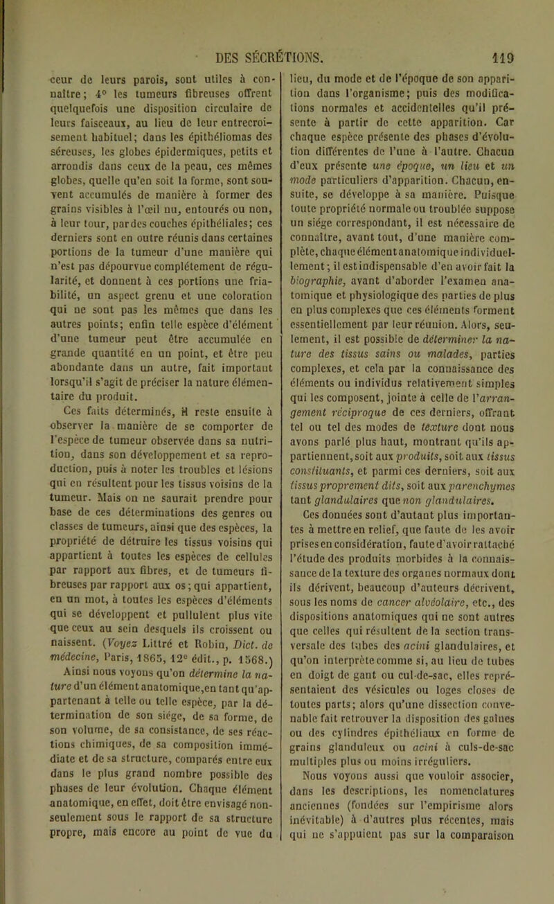 ceur de leurs parois, sont utiles à con- naître; 4° les tumeurs fibreuses offrent quelquefois une disposition circulaire de leurs faisceaux, au lieu de leur entrecroi- sement habituel; dans les épithéliomas des séreuses, les globes épidermiques, petits et arrondis dans ceux de la peau, ces mêmes globes, quelle qu’en soit la forme, sont sou- vent accumulés de manière à former des grains visibles à l’œil nu, entourés ou non, à leur tour, par des couches épithéliales; ces derniers sont en outre réunis dans certaines portions de la tumeur d'une manière qui n’est pas dépourvue complètement de régu- larité, et donnent à ces portions une fria- bilité, un aspect grenu et une coloration qui ne sont pas les mêmes que dans les autres points; enfin telle espèce d’élément d'une tumeur peut être accumulée en grande quantité en un point, et être peu abondante dans un autre, fait important lorsqu’il s’agit de préciser la nature élémen- taire du produit. Ces faits déterminés, H reste ensuile à observer la manière de se comporter de l'espèce de tumeur observée dans sa nutri- tion, dans son développement et sa repro- duction, puis à noter les troubles et lésions qui en résultent pour les tissus voisins de la tumeur. Mais on ne saurait prendre pour base de ces déterminations des genres ou classes de tumeurs, ainsi que des espèces, la propriété de détruire les tissus voisins qui appartient à toutes les espèces de cellules par rapport aux fibres, et de tumeurs fi- breuses par rapport aux os ; qui appartient, en un mot, à toutes les espèces d’éléments qui se développent et pullulent plus vite que ceux au sein desquels ils croissent ou naissent. (Voyez Littré et Robiu, Dicl. de médecine, Paris, 1865, 12“ édit., p. 1568.) Ainsi nous voyous qu’on détermine la na- ture d’un élément anatomique,en tant qu’ap- partenant à telle ou telle espèce, par la dé- termination de son siège, de sa forme, de son volume, de sa consistance, de ses réac- tions chimiques, de sa composition immé- diate et de sa structure, comparés entre eux dans le plus grand nombre possible des phases de leur évolution. Chaque élément anatomique, en efTet, doit être envisagé non- seulement sous le rapport de sa structure propre, mais encore au point de vue du lieu, du mode et de l’époque de son appari- tion dans l’organisme; puis des modifica- tions normales et accidentelles qu’il pré- sente à partir de cette apparition. Car chaque espèce présente des phases d’évolu- tion différentes de l’une à l’autre. Chacun d’eux présente me époque, un lieu et un mode particuliers d’apparition. Chacun, en- suite, se développe à sa manière. Puisque toute propriété normale ou troublée suppose un siège correspondant, il est nécessaire de connaître, avant tout, d’une manière com- plète, chaque élément anatomique individuel- lement; il est indispensable d’en avoir fait la biographie, avant d’aborder l’examen ana- tomique et physiologique des parties de plus en plus complexes que ces éléments forment essentiellement par leur réunion. Alors, seu- lement, il est possible de déterminer la na- ture des tissus sains ou malades, parties complexes, et cela par la connaissance des éléments ou individus relativement simples qui les composent, jointe à celle de Varran- gement réciproque de ces derniers, offrant tel ou tel des modes de texture dont, nous avons parlé plus haut, montrant qu’ils ap- partiennent, soit aux produits, soit, aux tissus constituants, et parmi ces derniers, soit aux (issus proprement dits, soit aux parenchymes tant glandulaires que non glandulaires. Ces données sont d’autant plus importan- tes à mettre en relief, que faute de les avoir prises en considération, faute d’avoir rattaché l’étude des produits morbides à la connais- sance de la texture des organes normaux dont ils dérivent, beaucoup d’auteurs décrivent, sous les noms de cancer alvéolaire, etc., des dispositions anatomiques qui ne sont autres que celles qui résultent de la section trans- versale des tubes des acini glandulaires, et qu’on interprète comme si, au lieu de tubes en doigt de gant ou cul-de-sac, elles repré- sentaient des vésicules ou loges closes de toutes parts; alors qu’une dissection conve- nable fait retrouver la disposition des gaines ou des cylindres épithéliaux en forme de grains glanduleux ou acini à culs-de-sac multiples plus ou moins irréguliers. Nous voyous aussi que vouloir associer, dans les descriptions, les nomenclatures anciennes (fondées sur l’empirisme alors inévitable) à d’autres plus récentes, mais qui ne s’appuient pas sur la comparaison