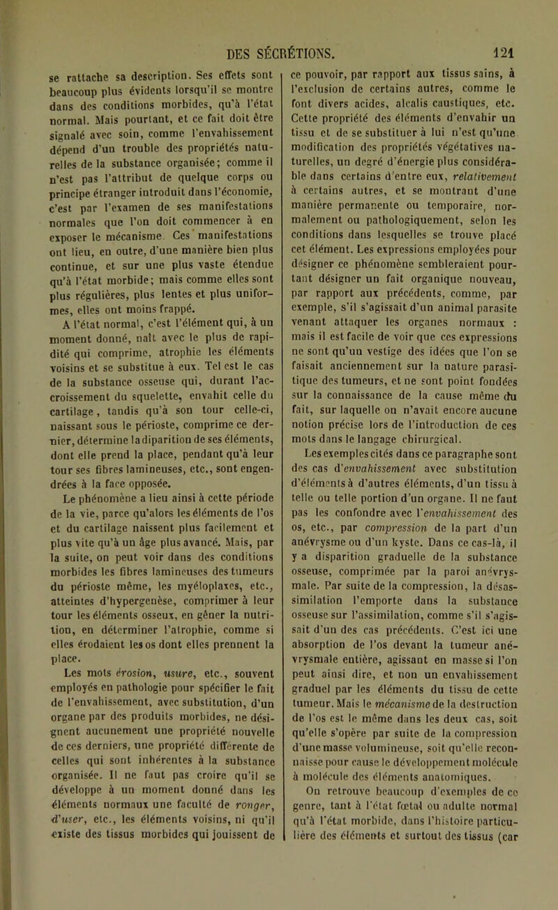 se rattache sa description. Ses effets sont beaucoup plus évidents lorsqu’il sc montre dans des conditions morbides, qu’à l’état normal. Mais pourtant, et ce fait doit être signalé avec soin, comme l’envahissement dépend d’un trouble des propriétés natu- relles de la substance organisée; comme il n’est pas l’attribut de quelque corps ou principe étranger introduit dans l’économie, c’est par l’examen de ses manifestations normales que l’on doit commencer à en exposer le mécanisme Ces ' manifestations ont lieu, en outre, d’une manière bien plus continue, et sur une plus vaste étendue qu’à l’état morbide; mais comme elles sont plus régulières, plus lentes et plus unifor- mes, elles ont moins frappé. A l’état normal, c’est l’élément qui, à un moment donné, naît avec le plus de rapi- dité qui comprime, atrophie les éléments voisins et se substitue à eux. Tel est le cas de la substance osseuse qui, durant l’ac- croissement du squelette, envahit celle du cartilage, tandis qu’à son tour celle-ci, naissant sous le périoste, comprime ce der- nier, détermine ladiparition de ses éléments, dont elle prend la place, pendant qu’à leur tour ses fibres lamineuses, etc., sont engen- drées à la face opposée. Le phénomène a lieu ainsi à cette période de la vie, parce qu’alors les éléments de l’os et du cartilage naissent plus facilement et plus vite qu’à un âge plus avancé. Mais, par la suite, on peut voir dans des conditions morbides les fibres lamineuses des tumeurs du périoste même, les myéloplaxes, etc., atteintes d’hypergenèse, comprimer à leur tour les éléments osseux, en gêner la nutri- tion, en déterminer l’atrophie, comme si elles érodaient les os dont elles prennent la place. Les mots érosion, usure, etc., souvent employés en pathologie pour spécifier le fait de l'envahissement, avec substitution, d’un organe par des produits morbides, ne dési- gnent aucunement une propriété nouvelle de ces derniers, une propriété différente de celles qui sont inhérentes à la substance organisée. Il ne faut pas croire qu'il sc développe à un moment donné dans les éléments normaux une faculté de ronger, d'user, etc., les éléments voisins, ni qu’il «liste des tissus morbides qui jouissent de ce pouvoir, par rapport aux tissus sains, à l’exclusion de certains autres, comme le font divers acides, alcalis caustiques, etc. Cette propriété des éléments d’envahir un tissu et de se substituer à lui n’est qu’une modification des propriétés végétatives na- turelles, un degré d'énergie plus considéra- ble dans certains d’entre eux, relativement à certains autres, et se montrant d’une manière permanente ou temporaire, nor- malement ou pathologiquement, selon les conditions dans lesquelles se trouve placé cet élément. Les expressions employées pour désigner ce phénomène sembleraient pour- tant désigner un fait organique nouveau, par rapport aux précédents, comme, par exemple, s’il s’agissait d’un animal parasite venant attaquer les organes normaux : mais il est facile de voir que ces expressions ne sont qu’un vestige des idées que l’on se faisait anciennement sur la nature parasi- tique des tumeurs, et ne sont point fondées sur la connaissance de la cause même du fait, sur laquelle on n’avait encore aucune notion précise lors de l’introduction de ces mots dans le langage chirurgical. Les exemples cités dans ce paragraphe sont des cas d'envahissement avec substitution d’éléments à d’autres éléments, d’un tissu à telle ou telle portion d’un organe. Il ne faut pas les confondre avec Venvahissement des os, etc., par compression de la part d’un anévrysme ou d’un kyste. Dans ce cas-là, il y a disparition graduelle de la substance osseuse, comprimée par la paroi anévrys- male. Par suite de la compression, la désas- similation l’emporte dans la substance osseuse sur l’assimilation, comme s’il s’agis- sait d’un des cas précédents. C’est ici une absorption de l’os devant la tumeur ané- vrysmale entière, agissant en masse si l’on peut ainsi dire, et non un envahissement graduel par les éléments du tissu de cette tumeur. Mais le mécanisme de la destruction de l’os est le même dans les deux cas, soit qu’elle s’opère par suite de la compression d’une masse volumineuse, soit qu’elle recon- naisse pour cause le développement molécule à molécule des éléments anatomiques. Ou retrouve beaucoup d’exemples de ce genre, tant à l'état fœtal ou adulte normal qu’à l’état morbide, dans l’histoire particu- lière des éléments et surtout des tissus (car