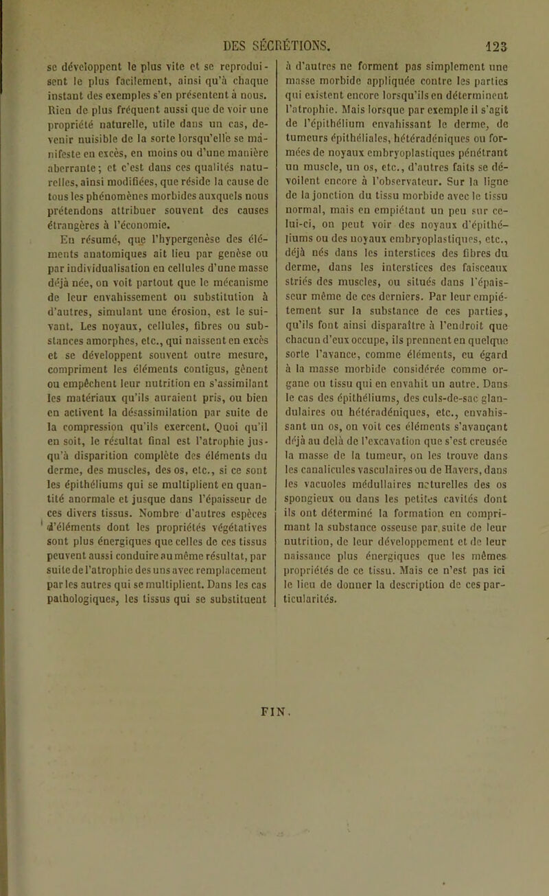 sc développent le plus vite et se reprodui- sent le plus facilement, ainsi qu’à chaque instant des exemples s’en présentent à nous. Rien de plus fréquent aussi que de voir une propriété naturelle, utile dans un cas, de- venir nuisible de la sorte lorsqu’elle se ma- nifeste en excès, en moins ou d’une manière aberrante; et c’est dans ces qualités natu- relles, ainsi modifiées, que réside la cause de tous les phénomènes morbides auxquels nous prétendons attribuer souvent des causes étrangères à l’économie. Eu résumé, que I’hypergenèse des élé- ments anatomiques ait lieu par genèse ou par individualisation en cellules d’une masse déjà née, on voit partout que le mécanisme de leur envahissement ou substitution à d’autres, simulant une érosion, est le sui- vant. Les noyaux, cellules, fibres ou sub- stances amorphes, etc., qui naissent en excès et se développent souvent outre mesure, compriment les éléments contigus, gênent ou empêchent leur nutrition en s’assimilant les matériaux qu’ils auraient pris, ou bien en activent la désassimilation par suite de la compression qu’ils exercent. Quoi qu’il en soit, le résultat final est l’atrophie jus- qu’à disparition complète des éléments du derme, des muscles, des os, etc., si ce sont les épithéliums qui se multiplient en quan- tité anormale et jusque dans l’épaisseur de ces divers tissus. Nombre d’autres espèces 1 d’éléments dont les propriétés végétatives sont plus énergiques que celles de ces tissus peuvent aussi conduire aumême résultat, par suite de l’atrophie des uns avec remplacement par les autres qui se multiplient. Dans les cas pathologiques, les tissus qui se substituent à d’autres ne forment pas simplement une masse morbide appliquée contre les parties qui existent encore lorsqu’ils en déterminent l'atrophie. Mais lorsque par exemple il s’agit de l’épithélium envahissant le derme, de tumeurs épithéliales, hétéradéniques ou for- mées de noyaux cmbryoplastiques pénétrant un muscle, un os, etc., d’autres faits se dé- voilent encore à l’observateur. Sur la ligne de la jonction du tissu morbide avec le tissu normal, mais en empiétant un peu sur ce- lui-ci, on peut voir des noyaux d’épithé- liums ou des noyaux embryoplastiques, etc., déjà nés dans les interstices des fibres du derme, dans les interstices des faisceaux striés des muscles, ou situés dans l’épais- seur môme de ces derniers. Par leur empié- tement sur la substance de ces parties, qu’ils font ainsi disparaître à l’endroit que chacun d’eux occupe, ils prennent en quelque sorte l’avance, comme éléments, eu égard à la masse morbide considérée comme or- gane ou tissu qui en envahit un autre. Dans le cas des épithéliums, des culs-de-sac glan- dulaires ou hétéradéniques, etc., envahis- sant un os, on voit ces éléments s’avançant déjà au delà de l’excavation que s’est creusée la masse de la tumeur, on les trouve dans les canalicules vasculairesou de Havers.dans les vacuoles médullaires neturelles des os spongieux ou dans les petites cavités dont ils ont déterminé la formation en compri- mant la substance osseuse par, suite de leur nutrition, de leur développement et de leur naissance plus énergiques que les mêmes propriétés de ce tissu. Mais ce n’est pas ici le lieu de donner la description de ces par- ticularités. FIN.