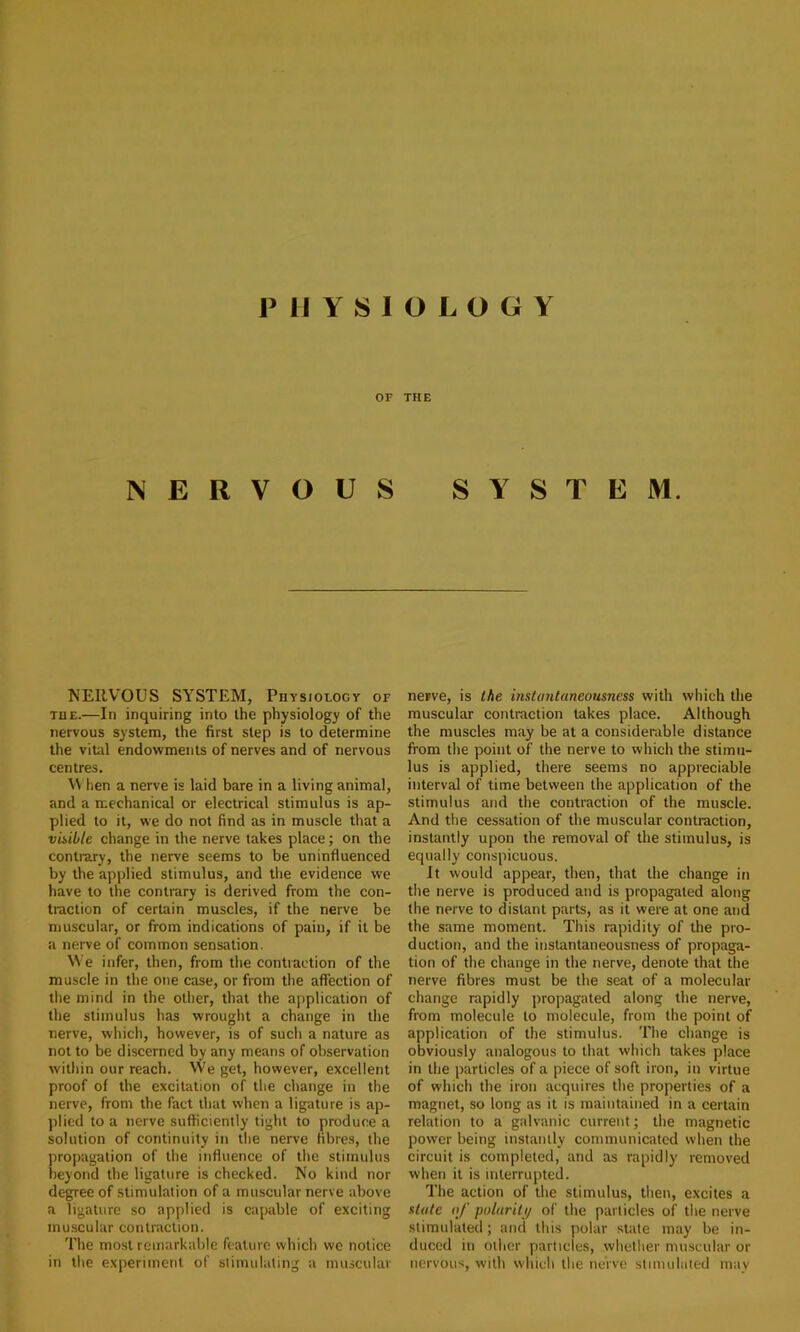 IMIY810L0GY OF THE NERVOUS SYSTEM. NERVOUS SYSTEM, Piiysioloct of THE.—In inquiring into the physiology of the nervous system, the first step is to determine the vital endowments of nerves and of nervous centres. VV hen a nerve is laid bare in a living animal, and a mechanical or electrical stimulus is ap- plied to it, we do not find as in muscle that a vUible change in the nerve takes place; on the contrary, the nerve seems to be uninfluenced by the applied stimulus, and the evidence we have to the contrary is derived from the con- traction of certain muscles, if the nerve be muscular, or from indications of pain, if it be a nerve of common sensation. We infer, then, from the contraction of the muscle in the one case, or from the affection of the mind in the other, that the application of the stimulus has wrought a change in the nerve, which, however, is of such a nature as not to be discerned by any means of observation within our reach. We get, however, excellent proof of the excitation of the change in the nerve, from the fact that when a ligature is ap- plied to a nerve sufficiently tight to produce a solution of continuity in the nerve fibres, the propagation of the influence of the stimulus beyond the ligature is checked. No kind nor degree of stimulation of a muscular nerve above a ligature so applied is capable of exciting muscular contraction. The most remarkable feature which we notice in the experiment of slimulating a muscular nerve, is the instantaneousness with which the muscular contraction lakes place. Although the muscles may be at a considerable distance from the point of the nerve to which the stimu- lus is applied, there seems no appreciable interval of time between the application of the stimulus and the contraction of the muscle. And the cessation of the muscular contraction, instantly upon the removal of the stimulus, is equally conspicuous. It would appear, then, that the change in the nerve is produced and is propagated along the nerve to distant parts, as it were at one and the same moment. This rapidity of the pro- duction, and the inslantaneousness of propaga- tion of the change in the nerve, denote that the nerve fibres must be the seat of a molecular change rapidly propagated along the nerve, from molecule to molecule, from the point of application of the stimulus. The change is obviously analogous to that which takes place in the particles of a piece of soft iron, in virtue of which the iron acquires the properties of a magnet, so long as it is maintained in a certain relation to a galvanic current; the magnetic power being instantly communicated when the circuit is completed, and as rapidly removed when it is interrupted. The action of the stimulus, then, excites a state of puluriti/ of the particles of the nerve stimulated; and this polar state may be in- duced in other particles, whether muscular or nervous, with which the nerve stimulated may