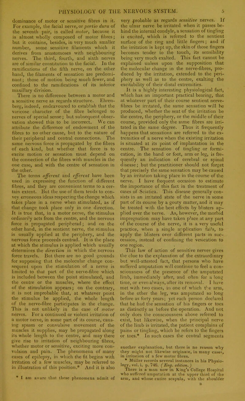 dominance of motor or sensitive fibres in it. For example, tlie facial nerve, or porlio dura of the seventh pair, is called motor, because it is almost wholly composed of motor fibres; but it contains, besides, in very much smaller number, some sensitive filaments which it derives from anastomoses with neighbouring nerves. The third, fourth, and si.xth nerves are of similar constitution to the facial. In the ramifications of the fifth nerve, on the other hand, the filaments of sensation are predomi- nant ; those of motion being much fewer, and confined to the ramifications of its inferior maxillary division. There is no difference between a motor and a sensitive nerve as regards structure. Ehren- berg, indeed, endeavoured to establish that the varicose character of the fibre belonged to nerves of special sense; but subsequent obser- vation showed this to be incorrect. We can attribute the difference of endowment of the fibres to no other cause, but to the nature of their peripheral and central connections. The same nervous force is propagated by the fibres of each kind, but whether that force is to excite motion or sensation must depend on the connection of the fibres with muscles in the one case, and with the centre of sensation in the other. The terms afferent and efferent have been used in expressing the function of different fibres, and they are convenient terms lo a cer- tain extent. But the use of them tends to con- vey erroneous ideas respecting the change which takes place in a nerve when stimulated, as if that change took place only in one direction. It is true that, in a motor nerve, the stimulus ordinarily acts from the centre, and the nervous force is propagated peripherad; and on the other hand, in the sentient nerve, the stimulus is usually applied at the periphery, and the nervous force proceeds centrad. It is the place at which the stimulus is applied which usually determines the direction in which the nervous force travels. But there are no good grounds for supposing that the molecular change con- sequent upon the stimulation of a nerve is limited to that part of the nerve-fibre which is included between the point stimulated, and the centre or the muscles, where the effect of the stimulation appears; on the contrary, it is not improbable that, at whatever point the stimulus be applied, the whole length of the nerve-fibre participates in the change. This is not unlikely in the case of motor nerves. For a continued or violent irritation of a motor nerve, in some part of its course, caus- ing spasm or convulsive movement of the muscles it sup|)lies, may be propagated along its whole length to the centre, and may there give rise to irritation of neighbouring fibres, whether motor or sensitive, exciting more con- vulsion and pain. The phenomena of many cases of epilepsy, in which the fit begins with irritation of a few muscles, may be referred to in illustration of this position.* And it is also • I am aware that tlicse phenomena admit of very probable as regards sensitive nerves. If the ulnar nerve be irritated when it passes be- hind the internal condyle, a sensation of tingling is excited, which is referred to the sentient surface of the ring and little fingers; and if the irritation is kept up, the skin of those fingers becomes tender to the touch, its sensibility being very much exalted. This fact cannot be explained unless upon the supposition that the molecular change in the nerve-fibres, pro- duced by the irritation, extended to the peri- phery as well as to the centre, exalting the excitability of their distal extremities. It is a highly interesting physiological fact, which has an important practical bearing, that at whatever part of their course sentient nerve- fibres be irritated, the same sensation will be produced, whether the seat of the irritation be the centre, the periphery, or the middle of their cour.se, provided only the same fibres are irri- tated in the same degree. Thus it frequently happens that sensations are referred to the ex- tremities of a nerve when the existing irritation is situated at its point of implantation in the centre. The sensation of tingling or formi- cation, in the hand or foot, arm or leg, is fre- quently an indication of cerebral or spinal disease; but the practitioner should not forget that precisely the same sensation may be caused by an irritation taking place in the course of the nerve. I have frequent occasion to estimate the importance of this fact in the treatment of cases of Sciatica. This disease generally con- sists in an irritated st.ate of the nerve in some part of its course by a gouty matter, and it may be treated vvith the best effects by blisters ap- plied over the nerve. As, however, the morbid impregnation may have taken p'ace at any part of the course of the nerve, it is a very useful practice, when a single application fai's, to apply the blisters over different parts in suc- cession, instead of confining the vesication to one region. This law of action of sensitive nerves gives tile clue to the explanation of the extraordinary but well-attested fact, that persons who have suffered amputation will continue to feel a con- sciousness of the presence of the amputated limb, immediately after, and often for a long time, or even always, after its removal. I have met with two cases, in one of which the arm, in the other the leg, was amputated so long before as forty years; yet each person declared that he had the sensation of his fingers or toes as distinctly as before the operation. And not only does the consciousness above referred to exist, but likewise, when the principal nerve of the limb is irritated, the patient complains of pains or tingling, which he refers to the fingers or toes.* In sucli cases the central segments another explanation, but there is no reason why they might not likewise originate, in many cases, in irritation of a few motor fibres. • Miillcr records several instances in his Physio- logy, vol. i. p. 74G. (En^. edition.) There is a man now m King’s College Hospital who suffered amputalion at the upper third of ihe arm, and whose entire scapula, with the shoulder U