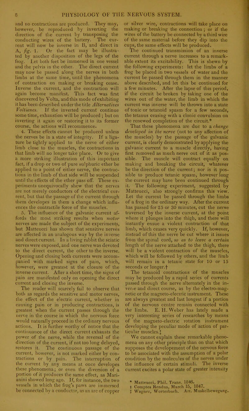 and no contractions are produced. They may, liowever, be reproduced by inverting the direction of tlie current by transposing the conducting wires of the battery. The cur- rent will now be inverse in B, and direct in A, fig. 1. Or the fact may be illustra- ted by another disposition of the legs of the frog. Let both feet be immersed in one vessel and the pelvis in the other. The direct current may now be passed along the nerves in both limbs at the same time, until the phenomena of contraction on making or breaking cease. Inverse the current, and the contraction will again become manifest. This fact was first discovered by Volta, and this mode of exhibiting it has been described under the title Alternatives VoUianes. If the inverted current continue some time, exhaustion will be produced ; but on inverting it again or restoring it to its former course, the actions will recommence. 4. These effects cannot be produced unless the nerves be in a state of integrity. If a liga- ture be tightly applied to the nerve of either limb close to the muscles, the contractions in that limb will no longer take place. Or to give a more striking illustration of this important fact, if a drop or two of pure sulphuric ether be applied to a point of either nerve, the contrac- tions in the limb of that side will be suspended until the effects of the ether pass off. These ex- periments unequivocally shew that the nerves are not merely conductors of the electrical cur- rent, but that the passage of the current through them developes in them a change which influ- ences the contractile force of the muscles. 5. The influence of the galvanic current af- fords the most striking results when motor nerves are made the subject of the experiments, but Matteucci has shown that sensitive nerves are affected in an analogous way by the inverse and direct current. In a living rabbit the sciatic nerves were exposed, and one nerve was devoted to the direct current, the other to the inverse. Opening and closing both currents were accom- panied with marked signs of pain, which, however, were greate.st at the closure of the inverse current. After a short time, the signs of pain are manifested only on opening the direct current and closing the inverse. The reader will scarcely fail to observe that both as regards the sensitive and motor nerves, the effect of the electric current, whether in causing pain or in producing contractions, is greatest when the current passes through the nerve in the course in which the nervous force would natui-ally proceed in the ordinary nervous actions. It is further worthy of notice that the continuance of the direct current exhausts the power of the nerve, while the reversal of the direction of the current, if not too long delayed, restores it. The continuous passage of the current, however, is not marked either by con- tractions or by pain. The interruption of the current by any means at once developes these phenomena; or even the diversion of a portion of it produces the same effect, as Mari- anini showed long ago. If, for instance, the two vessels in which the frog’s paws are immersed be connected by a conductor, as an arc of copper or silver wire, contractions will take place on making or breaking the connection; or if the wires of the battery be connected by a third wire of the same material before they dip into the cups, the same effects will be produced. The continued transmission of an inverse current through a nerve increases to a remark- able extent its excitability. This is shewn by the following experiments: let the limbs of a frog be placed in two vessels of water and the current be passed through them in the manner above described, and let this be continued for a few minutes. After the lapse of this period, if the circuit be broken by taking one of the wires out of the water, the limb in which the current was inverse will be thrown into a state of tonic or tetanoid spasm for a few seconds, the tetanus ceasing with a clonic convulsion on the renewed completion of the eircuit.* That these phenomena are due to a change developed in the nerve (not to any affection of the muscles) by the passage of the galvanic current, is clearly demonstrated by applying the galvanic current to a muscle directly, having first removed as much nerve out of it as pos- sible. The muscle will contract equally on making and breaking the circuit, whatever be the direction of the current; nor is it pos- sible to produce tetanic spasm, however long the current may have been continued through it. The following experiment, suggested by Matteucci, also strongly confirms this view. Let the current be passed through the limbs of a frog in the ordinary way. After the current has passed for 25 or 30 minutes, cut the nerve traversed by the inverse current, at the point where it plunges into the thigh, and there will instantly ensue a violent contraction of that limb, which ceases very quickly. If, however, instead of this the nerve be cut where it issues from the spinal cord, so as to leave a certain length of the nerve attached to the thigh, there will be a violent contraction of the muscles, which will be followed by others, and the limb will remain in a tetanic state for 10 or 15 seconds or longer.f The tetanoid contractions of the muscles may be produced by a rapid series of currents passed through the nerve alternately in the in- ver.-,e and direct course, as by the electro-mag- netic or the magneto-electric instrument. These are always greatest and last longest if a portion of the nervous centre remain connected with the limbs. E. II. Weber has lately made a very interesting series of researches by means of the magneto-electric rotation instrument developing the peculiar mode of action of par- ticular muscles.J We cannot explain these remarkable pheno- mena on any other principle than on that which supposes the developement of the nervous force to be associated with the assumption of a polar condition by the molecules of the nerves under the influence of certain stimuli. The inverse current excites a polar state of greater intensity • Matteucci, Phil. Trans. 1846. t Comptes Rendus, March 15, 1847. i Wagner, Worterburh. Art. Muskclbcwcgung,