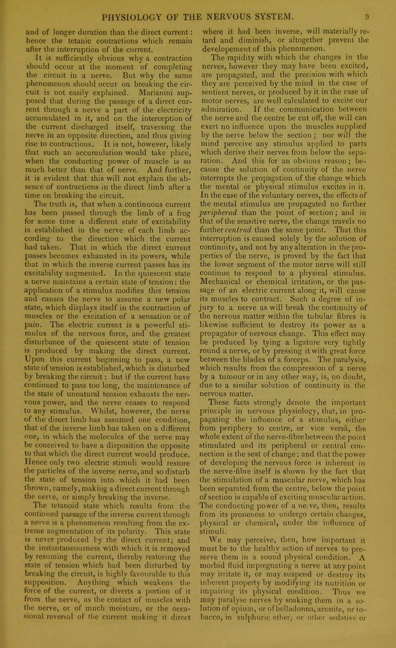 and of longer duration than the direct current: hence the tetanic contractions which remain after the interruption of the current. It is sufficiently obvious why a contraction should occur at the moment of completing the circuit in a nerve. But why the same phenomenon should occur on breaking the cir- cuit is not easily explained. Marianini sup- posed that during the passage of a direct cur- rent through a nen-e a part of the electricity accumulated in it, and on the interception of the current discharged itself, traversing the nerve in an opposite direction, and thus giving rise to contractions. It is not, however, likely that such an accumulation would take place, when the conducting power of muscle is so much better than that of nerve. And further, it is evident that this will not explain the ab- sence of contractions in the direct limb after a time on breaking the circuit. The truth is, that when a continuous current has been passed through the limb of a frog for some time a different state of excitability is established in the nen'e of each limb ac- cording to the direction which the current had taken. That in which the direct current passes becomes exhausted in its powers, while that in which the inverse current passes has its excitability augmented. In the quiescent state a nerve maintains a certain state of tension: the application of a stimulus modifies this tension and causes the nerve to assume a new polar state, which displays itself in the contraction of muscles or the excitation of a sensation or of pain. The electric current is a powerful sti- mulus of the nervous force, and the greatest disturbance of the quiescent state of tension is produced by making the direct current. Upon this current beginning to pass, a new state of tension is established, which is disturbed by breaking the circuit; but if the current have continued to pass too long, the maintenance of the state of unnatural tension exhausts the ner- vous power, and the nerve ceases to respond to any stimulus. Whilst, however, the nerve of the direct limb has assumed one condition, that of the inverse limb has taken on a different one, in which the molecules of the nerve may be conceived to have a disposition the opposite to that which the direct current would produce. Hence only two electric stimuli would restore the particles of the inverse nerve, and so disturb the state of tension into which it had been thrown, namely, making a direct current through the nerv e, or simply breaking the inverse. The tetanoid state which results from the continued passage of the inverse current through a nerve is a phenomenon resulting from the ex- treme augmentation of its polarity. This state is never produced by the direct current; and the instantaneousness with which it is removed by resuming the current, thereby restoring the state of tension which had been disturbed by breaking the circuit, is highly favourable to this supposition. Anything which weakens the force of the current, or diverts a portion of it from the nerve, as the contact of muscles with the nerve, or of much moisture, or the occa- sional reversal of the current making it direct where it had been inverse, will materially re- tard and diminish, or altogether prevent the developement of this phenomenon. The rapidity with which the changes in the nerves, however they may have been excited, are propagated, and the precision with which they are perceived by the mind in the case of sentient nerves, or produced by it in the case of motor nerves, are well calculated to excite our admiration. If the communication between the nerve and the centre be cut off, the will can exert no influence upon the muscles supplied by the nerve below the section ; nor will the mind perceive any stimulus applied to parts which derive their nerves from below the sepa- ration . And this for an obvious reason; be- cause the solution of continuity of the nerve interrupts the propagation of the change which the mental or physical stimulus excites in it. In the case of the voluntary nerves, the effects of the mental stimulus are propagated no further peripherad than the point of section; and in that of the sensitive nerve, the change travels no further centrad than the same point. That this interruption is caused solely by the solution of continuity, and not by any alteration in the pro- perties of the nerve, is proved by the fact that the lower segment of the motor nerve will still continue to respond to a physical stimulus. Mechanical or chemical irritation, or the pas- sage of an electric current along it, will cause its muscles to contract. Such a degree of in- jury to a nerve as will break the continuity of the nervous matter within the tubular fibres is likewi.se sufficient to destroy its power as a propagator of nervous change. This effect may be produced by tying a ligature very tightly round a nerve, or by pressing it with great force between the blades of a forceps. The paralysis, which results from the compression of a nerve by a tumour or in any other way, is, no doubt, due to a similar solution of continuity in the nervous matter. These facts strongly denote the important principle in nervous physiology, that, in pro- pagating the influence of a stimulus, either from periphery to centre, or vice versfi, the whole extent of the nerve-fibre between the point stimulated and its peripheral or central coii- nection is the seat of change; and that the power of develojnng the nervous force is inherent in the nerve-fibre itself is shown by the fact that the stimulation of a muscular nerve, which has been separated from the centre, below the point of section is capable of exciting muscular action. The conducting power of a neive, then, results from its proneness to undergo certain changes, physical or chemical, under the influence of stimuli. We may perceive, then, how important it must be to the healthy action of nerves to pre- serve them in a sound physical condition. A morbid fluid impregnating a nerve at any point may irritate it, or may suspend or destroy its inherent property by modifying its nutrition or impairing its ])hysical condition. Thus we may paralyse nerves by soaking them in a so- lution of opium, or of belladonna, aconite, or to- bacco, in sulphuric ether, or other sedative or