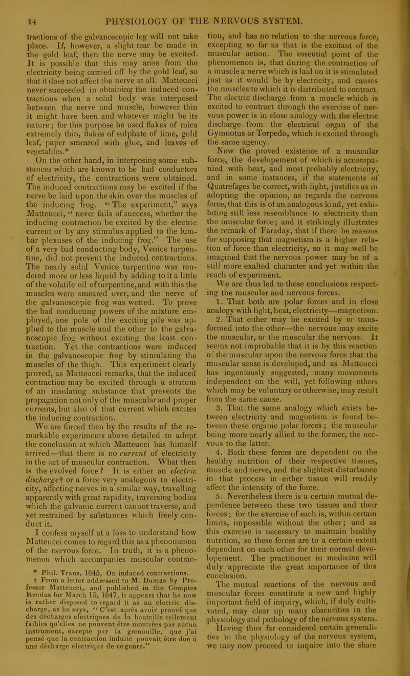 tractions of the galvanoscopic leg will not take place. If, however, a slight tear be made in the gold leaf, then the nerve may be excited. It is possible that this may arise from the electricity being carried off by the gold leaf, so that it does not affect the nerve at all. Matteucci never succeeded in obtaining the induced con- tractions when a solid body was interposed between the nerve and muscle, however thin it might have been and whatever might be its nature; for this purpose he used flakes of mica extremely thin, Hakes of sulphate of lime, gold leaf, pajter smeared with glue, and leaves of vegetables.* On the other hand, in interposing some sub- stances which are known to be bad conductors of electricity, the contractions were obtained. The induced contractions may be excited if the nerve be laid upon the skin over the muscles of the inducing frog. “ The experiment,” says Matteucci, “ never fails of success, whether the inducing contraction be excited by the electric current.or by any stimulus applied to the lum- bar plexuses of the inducing frog.” The use of a very bad conducting body, Venice turpen- tine, did not prevent the induced contractions. The nearly solid Venice turpentine was ren- dered more or less liquid by adding to it a little of the volatile oil of turpentine, and with this the muscles were smeared over, and the nerve of the galvanoscopic frog was wetted. To prove the bad conducting powers of the mixture em- ployed, one pole or the exciting pile was a]t- plied to the muscle and the other to the galva- noscopic frog without exciting the least con- traction. Yet the contractions were induced in the galvanoscopic frog by stimulating the muscles of the thigh. This experiment clearly proved, as Matteucci remarks, that the induced contraction may be excited through a stratum of an insulating substance that prevents the propagation not only of the muscular and proper currents, but also of that current which excites the inducing contraction. We are forced then by the results of the re- markable experiments above detailed to adopt the conclusion at which Matteucci has himself arrived—that there is no current of electricity in the act of muscular contraction. What then is the evolved force ? It is either an electric discharge\ or a force very analogous to electri- city, afl'ecting nerves in a similar way, travelling apparently with great rapidity, traversing bodies which the galvanic current cannot traverse, and yet restrained by substances which freely con- duct it. I confess myself at a loss to understand how Matteucci comes to regard this as a phenomenon of the nervous force. In truth, it is a pheno- menon which accompanies muscular contrac- • Phil. Trans. 1845, On induced contractions. t From a letter addressed to M. Dumas by Pro- fessor Matteucci, and published in the Comptes Keiidus for March 15, 1847, it appears that ho now is rather disposed to regard it as an electric dis- charge, as he says,  C’est apres avoir prouve quo des decharges clectriques de la bouteillc tcllement faibles qu’elles ne pouvent etre montrbes par aucun instrument, excepte par la grcnouille, que j’ai pensc que la contraction induitc poiivait etro due il unc decharge electrique de cc genre.” tion, and has no relation to the nervous force, excepting so far as that is the excitant of the muscular action. The essential point of the phenomenon is, that during the contraction of a muscle a nerve which is laid on it is stimulated just as it would be by electricity, and causes the muscles to which it is distributed to contract. The electric discharge from a muscle which is excited to contract through the exercise of ner- vous power is in close analogy with the electric discharge from the electrical organ of the Gymnotus or Torpedo, which is excited through the same agency. Now the proved existence of a muscular force, the developement of which is accompa- nied with heat, and most probably electricity, and in some instances, if the statements of Quatrefages be correct, with light, justifies us in adopting the opinion, as regards the nervous force, that this is of an analogous kind, yet exhi- biting still less resemblance to electricity than the muscular force; and it strikingly illustrates the remark of Faraday, that if there be reasons for supposing that magnetism is a higher rela- tion of force than electricity, so it may well be imagined that the nervous power may be of a still more exalted character and yet within the reach of experiment. We are thus led to these conclusions respect- ing the muscular and nervous forces. 1. That both are polar forces and in close analogy with light, heat, electricity—magnetism. 2. That either may be excited by or trans- formed into the other—the nervous may excite the muscular, or the muscular the nervous. It seems not improbable that it is by this reaction of the muscular upon the nervous force that the muscular sense is developed, and as Matteucci has ingeniously suggested, many movements independent on the will, yet following others which maybe voluntary or otherwise, may result from the same cause. 3. That the same analogy which exists be- tween electricity and magnetism is found be- tween these organic polar forces ; the muscular being more nearly allied to the former, the ner- vous to the latter. 4. Both these forces are dependent on the healthy nutrition of their respective tissues, muscle and nerve, and the slightest disturbance in that process in either tissue will readily affect the intensity of the force. 5. Nevertheless there is a certain mutual de- pendence between these two tissues and their forces; for the exercise of each is, within certain limits, impossible without the other; and as this exercise is necessary to maintain healthy nutrition, so these forces are to a certain extent dependent on each other for their normal deve- lopement. The practitioner in medicine will duly appreciate the great importance of this conclusion. The mutual reactions of the nervous and muscular forces constitute a new and highly important field of inquiry, which, if duly culti- vated, may clear up many obscurities in the physiology and pathology of the nervous system. Having thus far considered certain generali- ties in tiie physiology of the nervous system, we may now proceed to inquire into the share