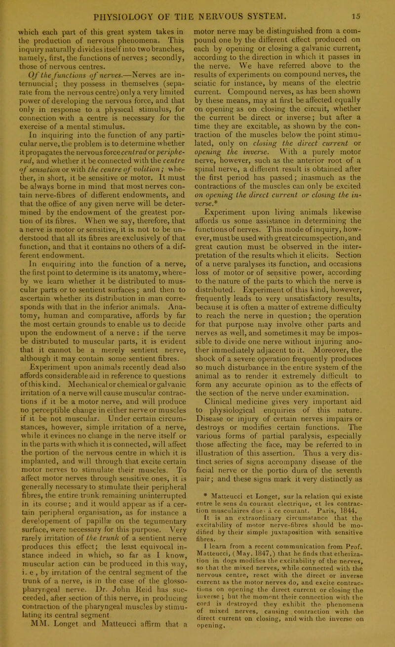 which each part of this great system takes in the production of nervous phenomena. Tliis inquiry naturally divides itself into two branches, namely, first, the functions of nerves; secondly, those of nervous centres. Of the Junctions oj'nerves.—Nerves are in- ternuncial; they possess in themselves (sepa- rate from the nervous centre) only a very limited power of developing the nervous force, and that only in response to a physical stimulus, for connection with a centre is necessary for the exercise of a mental stimulus. In inquiring into the function of any parti- cular nerve, the problem is to determine whether it propagates the nervous force cenlrad orperiphe- rud, and whether it be connected with the centre oJ‘ sensation or with the centre of volition; whe- ther, in short, it be sensitive or motor. It must be always borne in mind that most nerves con- tain nerve-fibres of different endowments, and that the office of any given nerve will be deter- mined by the endowment of the greatest por- tion of its fibres. When we say, therefore, that a nerve is motor or sensitive, it is not to be un- derstood that all its fibres are exclusively of that function, and that it contains no others of a dif- ferent endowment. In enquiring into the function of a nerve, the first point to determine is its anatomy, where- by we learn whether it be distributed to mus- cular parts or to sentient surfaces; and then to ascertain whether its distribution in man corre- sponds with that in the inferior animals. Ana- tomy, human and comparative, affords by far the most certain grounds to enable us to decide upon the endowment of a nerve: if the nerve be distributed to muscular parts, it is evident that it cannot be a merely sentient nerve, although it may contain some sentient fibres. Experiment upon animals recently dead also affords considerable aid in reference to questions of this kind. Mechanical or chemical or galvanic irritation of a nerve will cause muscular contrac- tions if it be a motor nerve, and will produce no perceptible change in either nerve or muscles if it be not muscular. Under certain circum- stances, however, simple irritation of a nerve, while it evinces no change in the nerve itself or in the parts with which it is connected, will affect the portion of the nervous centre in which it is implanted, and will through that excite certain motor nerves to stimulate their muscles. To affect motor nerves through sensitive ones, it is generally necessary to stimulate their peripheral fibres, the entire trunk remaining uninterrupted in its course; and it would appear as if a cer- tain peripheral organisation, as for instance a developement of papillae on the tegumentary surface, were necessary for this purpose. Very rarely irritation of the trunk of a sentient nerve produces this effect; the least equivocal in- stance indeed in which, so far as I know, muscular action can be produced in this way, i. e , by irritation of the central segment of the trunk of a nerve, is in the case of the glosso- pharyngeal nerve. Dr. John Reid has suc- ceeded, after section of this nerve, in producing contraction of the pharyngeal muscles by stimu- lating its central segment MM. Longet and Matteucci affirm that a motor nerve may be distinguished from a com- pound one by the different effect produced on each by opening or closing a galvanic current, according to the direction in which it passes in the nerve. We have referred above to the results of experiments on compound nerves, the sciatic for instance, by means of the electric current. Compound nerves, as has been shown by these means, may at first be affected equally on opening as on closing the circuit, whether the current be direct or inverse; but after a time they are exciuible, as shown by the con- traction of the muscles below the point stimu- lated, only on closing the direct current or opening the inverse. With a purely motor nerve, however, such as the anterior root of a spinal nerve, a different result is obtained after the first period has passed; inasmuch as the contractions of the muscles can only be excited on opening the direct current or closing the in- verse.* Experiment upon living animals likewise affords us some assistance in determining the functions of nerves. This mode of inquiry, how- ever, must be used with great circumspection, and great caution must be observed in the inter- pretation of the results which it elicits. Section of a nerve paralyses its function, and occasions loss of motor or of sensitive power, according to the nature of the parts to which the nerve is distributed. Experiment of this kind, however, frequently leads to very unsatisfactory results, because it is often a matter of extreme difficulty to reach the nerve in question; the operation for that purpose may involve other parts and nerves as well, and sometimes it may be impos- sible to divide one nerve without injuring ano- ther immediately adjacent to it. Moreover, the shock of a severe operation frequently produces so much disturbance in the entire system of the animal as to render it extremely difficult to form any accurate opinion as to the effects of the section of the nerve under examination. Clinical medicine gives very important aid to physiological enquiries of this nature. Disease or injury of certain nerves impairs or destroys or modifies certain functions. The various forms of partial paralysis, especially those affecting the face, may be referred to in illustration of this assertion. Thus a very dis- tinct series of signs accompany disease of the facial nerve or the portio dura of the seventh pair; and these signs mark it very distinctly as • Matteucci et Longet, sur la relation qui existe cntre Ic sens du courant elcclriqiic, ct les contrac- tion iniisciilairc.s dues a ce couiaiit. Paris, 1844. It is an extraordinary circumstance that the excitability of motor nerve-fibres should be mo- dified by their simple juxtaposition with sensitive fibres. 1 learn from a recent communication from Prof. Matteucci, (May, 1847,) that he finds that etheiiza- tion in dogs modifies the excitability of the nerves, so that the mixed nerves, while connected with the nervous centre, react with the direct or inverse current as the motor nerves do, and excite contrac- tions on opening the direct current or closing the inverse ; but the moment their connection with the cord is destroyed they exhibit the phenomena of mixed nerves, causing contraction with the direct current on closing, and with the inverse on opening.