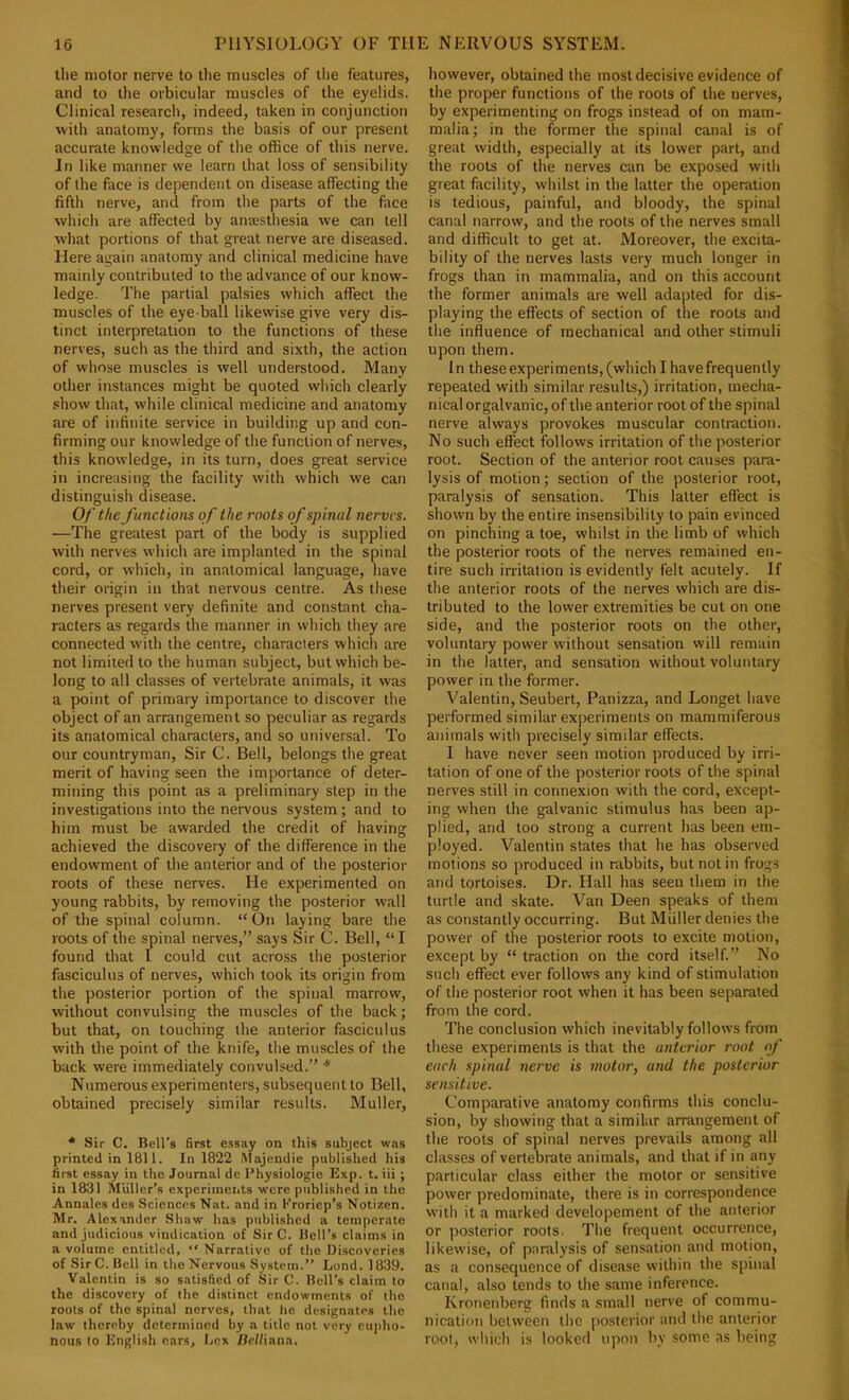 the motor nerve to the muscles of the features, and to the orbicular muscles of the eyelids. Clinical research, indeed, taken in conjunction with anatomy, forms the basis of our present accurate knowledge of the office of this nerve. In like manner we learn that loss of sensibility of the face is dependent on disease affecting the fifth nerve, and from the parts of the face which are affected by anresthesia we can tell w'hat portions of that great nerve are diseased. Here again anatomy and clinical medicine have mainly contributed to the advance of our know- ledge. The partial palsies which affect the muscles of the eye-ball likewise give very dis- tinct interpretation to the functions of these nerves, such as the third and sixth, the action of whose muscles is well understood. Many other instances might be quoted which clearly show that, while clinical medicine and anatomy are of infinite service in building up and con- firming our knowledge of the function of nerves, this knowledge, in its turn, does great service in increasing the facility with which we can distinguish disease. Of the functions of the roots of spinal nerves. —The greatest part of the body is supplied with nerves which are implanted in the spinal cord, or which, in anatomical language, have their origin in that nervous centre. As these nerves present very definite and constant cha- racters as regards the manner in which they are connected with the centre, characters which are not limited to the human subject, but which be- long to all classes of vertebrate animals, it was a point of primary importance to discover the object of an arrangement so peculiar as regards its anatomical characters, and so universal. To our countryman. Sir C. Bell, belongs the great merit of having seen the importance of deter- mining this point as a preliminary step in the investigations into the nervous system; and to him must be awarded the credit of having achieved the discovery of the difference in the endowment of the anterior and of the posterior roots of these nerves. He experimented on young rabbits, by removing the posterior wall of the spinal column. “ On laying bare the roots of the spinal nerves,” says Sir C. Bell, “I found that I could cut across the posterior fasciculus of nerves, which took its origin from the posterior portion of the spinal marrow, without convulsing the muscles of the back; but that, on touching the anterior fasciculus with the point of the knife, the muscles of the back were immediately convulsed.” * Numerous experimenters, subsequent to Bell, obtained precisely similar results. Muller, * Sir C. Bell’s first essay on this subject was printed in 1811. In 1822 Majendic published his first essay in the Journal de Physiologic Exp. t. iii ; in 1831 Miiller’a experiments were published in the Annales des Sciences Nat. and in Kroriep’s Notizen. Mr. Alexander Shaw has published a teniperate and judicious vindication of SirC. Bell’s claims in a volume entitled, “ Narrative of tlie Discoveries of Sir C. Bell in the Nervous System.” Lond. 1839. Valentin is so satisfied of Sir C. Bell’s claim to the discovery of the distinct endowments of the roots of the spinal nerves, that lie designates the law thereby determined by a title not very eu|)ho- nous to English cars. Lex Hel/iana, however, obtained the most decisive evidence of the proper functions of the roots of the nerves, by experimenting on frogs instead of on mam- malia; in the former the spinal canal is of great width, especially at its lower part, and the roots of the nerves can be exposed with great facility, whilst in the latter the operation is tedious, painful, and bloody, the spinal canal narrow, and the roots of the nerves small and difficult to get at. Moreover, the excita- bility of the nerves lasts very much longer in frogs than in mammalia, and on this account the former animals are well adapted for dis- playing the effects of section of the roots and the influence of mechanical and other stimuli upon them. In these experiments, (which I have frequently repeated with similar results,) irritation, mecha- nicalorgalvanic, of the anterior root of the spinal nerve always provokes muscular contraction. No such effect follows irritation of the posterior root. Section of the anterior root causes para- lysis of motion; section of the posterior root, paralysis of sensation. This latter effect is shown by the entire insensibility to pain evinced on pinching a toe, whilst in the limb of which the posterior roots of the nerves remained en- tire such irritation is evidently felt acutely. If the anterior roots of the nerves which are dis- tributed to the lower extremities be cut on one side, and the posterior roots on the other, voluntary power without sensation will remain in the latter, and sensation without voluntary power in the former. Valentin, Seubert, Panizza, and Longet have performed similar experiments on mammiferous animals with precisely similar effects. I have never seen motion produced by irri- tation of one of the posterior roots of the spinal nerves still in connexion with the cord, except- ing when the galvanic stimulus has been ap- plied, and too strong a current has been em- ployed. Valentin states that he has observed motions so produced in rabbits, but not in frogs and tortoises. Dr. Hall has seen them in the turtle and skate. Van Deen speaks of them as constantly occurring. But Muller denies the power of the posterior roots to excite motion, except by “traction on the cord itself.” No such effect ever follows any kind of stimulation of the posterior root when it has been separated from the cord. The conclusion which inevitably follows from these experiments is that the anterior root of each spinal nerve is motor, and the posterior sensitive. Comparative anatomy confirms this conclu- sion, by showing that a similar arrangement of the roots of spinal nerves prevails among all classes of vertebrate animals, and that if in any particular class either the motor or sensitive power predominate, there is in correspondence with it a marked developement of the anterior or posterior roots. The frequent occurrence, likewise, of paralysis of sensation and motion, as a consequence of disease within the spinal canal, also tends to the same inference. Kronenberg finds a small nerve of commu- nication between the posterior and the anterior root, which is looked upon by some ns being