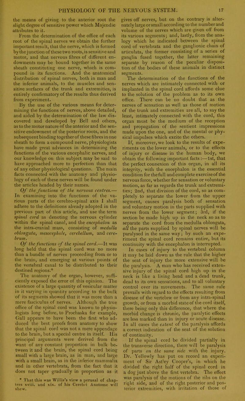 the means of giving to the anterior root the slight degree of sensitive power which Majendie attributes to it. From the determination of the office of each root of the spinal nerves we obtain the further important result, that the nerve, which is formed by the junction of these two roots, is sensitive and motor, and that nervous fibres of different en- dowments may be bound together in the same sheath constituting one nerve, which is com- pound in its functions. And the anatomical distribution of spinal nerves, both in man and the inferior animals, to the muscles and sen- sitive surfaces of the trunk and extremities, is entirely confirmatory of the results thus derived from experiment. By the use of the various means for deter- mining the functions of nerves, above detailed, and aided by the determination of the law dis- covered and developed by Bell and others, as to the motor nature of the anterior and the sen- sitive endowment of the posterior roots, and the subsequent binding together of these fibres in one sheath to form a compound nerve, physiologists have made great advances in determining the functions of the various encephalic nerves, and our knowledge on this subject may be said to have approached more to perfection than that of any other physiological questions. The main facts connected with the anatomy and physio- logy of each of these nerves will be found under the articles headed by their names. Oj' the Junctions of the nervous centres.— In examining into the functions of the va- rious parts of the cerebro-spinal axis I shall adhere to the definitions already adopted in the previous part of this article, and use the term spinal cord as denoting the nervous cylinder within the spinal canal, and the encephalon as the intra-cranial mass, consisting of medulla oblongata, mesocephale, cerebellum, and cere- brum. Of the functions of the spinal cord.—It was long held that the spinal cord was no more than a bundle of nerves proceeding from or to the brain, and emerging at various points of the vertebral canal to be distributed to their destined regions.* The anatomy of the organ, however, suffi- ciently exposed the error of this opinion. The existence of a large quantity of vesicular matter in it varying in quantity according to the bulk of its segments showed that it was more than a mere fasciculus of nerves. Although the true office of the spinal cord was known to physio- logists long before, to Prochaska for example. Gall appears to have been the first who ad- duced the best proofs from anatomy to show that the spinal cord was not a mere appendage to the brain, but a special centre in itself. His principal arguments were derived from the want of any constant proportion in bulk be- tw’een it and the brain, the spinal cord being small with a large brain, as in man, and large with a small brain, as in the inferior mammalia and in other vertebrate, from the fact that it does not taper gradually in proportion as it * That this was Willis’s view a perusal of chap- ters xviii. and xix. of his Cerebri Anatome will shew. gives off nerves, but on the contrary is alter- nately large or small according to the number and volume of the nerves which are given off from its various segments; and, lastly, from the ana- logy which he indicated between the spinal cord of vertebrata and the ganglionic chain of articulata, the former consisting of a series of ganglia fused together, the latter remaining separate by reason of the peculiar disposi- tion of the bodies of these animals in distinct segments. The determination of the functions of the nerves which are intimately connected with or implanted in the spinal cord affords some clue to the solution of the problem as to its own office. There can be no doubt that as the nerves of sensation as well as those of motion of the trunk and extremities are all, to say the least, intimately connected with the cord, this organ must be the medium of the reception and propagation of the .sentient impressions made upon the one, and of the mental or phy- sical impulses which excite the others. If, moreover, we look to the results of expe- riments on the lower animals, or to the effects of injury or disease in the human body, we obtain the following important facts :—1st, that the perfect connexion of this organ, in all its integrity, with the encephalon is the essential condition for the full and complete exercise of the nervous force, whether for sensation or voluntary motion, as far as regards the trunk and extremi- ties; 2nd, that division of the cord, so as com- pletely to separate the lower from the upper segment, causes paralysis both of sensation and voluntary motion in the parts supplied with nerves from the lower segment; 3rd, if the section be made high up in the neck so as to separate the cord from the medulla oblongata, all the parts supplied by spinal nerves will be paralysed in the same way; by such an expe- riment the spinal cord remains entire, but its continuity with the encephalon is interrupted. In cases of injury to the vertebral column it may be laid down as the rule that the higher the seat of injury the more extensive will be the paralysis. A man who has received exten- sive injury of the spinal cord high up in the neck is like a living head and a dead trunk, dead to its own sensations, and to all voluntary control over its movements. The same rule prevails with regard to the effects resulting from disease of the vertebree or from any intra-spinal growth, or from a morbid state of the cord itself, there being only this difference, that where the morbid change is chronic, the paralytic effects are less marked than in injury or acute disease. In all cases the extent of the paralysis affords a correct indication of the seat of the solution of continuity. If the spinal cord be divided partially in the transverse direction, there will be paralysis of parts on the same side with the injury. Dr. Yellowly has put on record an experi- ment of Sir Astley Cooper’s, in which he divided the right half of the spinal cord in a dog just above the first vertebra. The effect was paralysis of the motions of the ribs on the right side, and of the right posterior and pos- terior extremities, with irritation of those of
