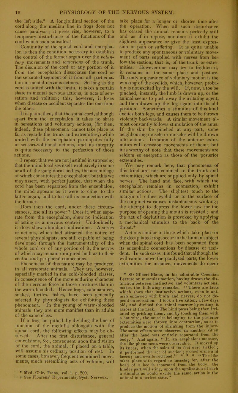 the left side.* A longitudinal section of the cord along the median line in frogs does not cause paralysis; it gives rise, however, to a temporary disturbance of the functions of the cord which soon subsides.f Continuity of the spinal cord and encepha- lon is then the condition necessary to establish the control of the former organ over the volun- tary movements and sensations of the trunk. The disunion of the cord or any portion of it from the encephalon dissociates the cord or the separated segment of it from all participa- tion in mental nervous actions. So long as the cord is united with the brain, it takes a certain share in mental nervous actions, in acts of sen- sation and volition; this, however, it loses when disease or accident separates the one from the other. It is plain, then, that the spinal cord,although apart from the encephalon it takes no share in sensations and voluntary actions, (for then, indeed, these phenomena cannot take place as far as regards the trunk and extremities,) while united with the encephalon participates fully in sensori-volitional actions, and its integrity is quite necessary to the perfection of those actions. 1 repeat that we are not justified in supposing that the mind localises itself exclusively in some or all of the gangliform bodies, the assemblage of which constitutes the encephalon; but this we may assert, with perfect justice, that when the cord has been separated from the encephalon, the mind appears as it were to cling to the latter organ, and to lose all its connection with the former. Does then the cord, under these circum- stances, lose all its power ? Does it, when sepa- rate from the encephalon, shew no indication of acting as a nervous centre? Undoubtedly it does show abundant indications. A series of actions, which had attracted the notice of several physiologist.^, are still capable of being developed through the instrumentality of the whole cord or of any portion of it, the nerves of which may remain uninjured both as to their centnd and peripheral connections. Phenomena of this nature may be produced in all vertebrate animals. Tltey are, however, especially marked in the cold-blooded classes, in consequence of the more enduring character of the nervous force in those creatures than in the warm-blooded. Hence frogs, salamanders, snakes, turtles, fishes, have been generally selected by physiologists for exhibiting these jjhenomena. In the young of warm-blooded animals they are more manifest than in adults of the same class. If a frog be pithed by dividing the line of junction of the medulla oblongata with the spinal cord, the following effects may be ob- served. After the first disturbance, general convulsions, &c., consequent upon the division of the cord, the animal, if placed on a table, will assume his ordinary position of rest. In some cases, however, frequent combined move- ments, much resembling acts of volition, will • Med. Chir. Trans, vol. i. p. 200. t See Flourens’ K\pcrimcnls, Syst. Ncrveux. take place for a longer or shorter time after the operation. When all such disturbance has ceased the animal remains perfectly still and as if in repose, nor does it exhibit the slightest appearance or give the least expres- sion of pain or suffering. It is quite unable to produce any spontaneous or voluntary move- ment of parts supplied with nerves from be- low the .section, tliat is, of the trunk or extre- mities. However one may try to frighten it, it remains in the same place and posture. The only appearance of voluntary motion is the winking of the eyelids, which, however, proba- bly is not excited by the will. If, now, a toe be pinched, instantly the limb is drawn up, or the animal seems to push away the irritating agent, and then draws up the leg again into its old position. Sometimes a stimulus of this kind excites both legs, and causes them to be thrown violently backwards. A similar movement al- most constantly follows stimulation of the anus. If the skin be pinched at any part, some neighbouring muscle or muscles will be thrown into action. Irritation of the anterior extre- mities will occasion movements of them; but it is worthy of note that these movements are seldom so energetic as those of the posterior extremities. We may remark here, that phenomena of this kind are not confined to the trunk and extremities, which are supplied only by spinal nerves. The head and face, with which the encephalon remains in connection, exhibit similar actions. The slightest touch to the margin of either eyelid or to the surface of the conjunctiva causes instantaneous winking; the attempt to depress the lower jaw for the purpose of opening the mouth is resisted; and the act of deglutition is provoked by applying a mechanical stimulus to the back of the throat.* Actions similar to those which take place in the decapitated frog, occur in the human subject when the spinal cord has been separated from its encephalic connections by disease or acci- dent. In such cases it is found that although the will cannot move the paralysed parts, the lower extremities for instance, movements do occur * Sir Gilbert Blane, in his admirable Croonian Lecture on muscular motion, having drawn the dis- tinction between instinctive and voluntary actions, makes the following remarks. “ There are facts which show that instinctive actions, even in ani- mals endowed with biain and nerves, do not de- pend on sensation. I took a live kitten, a few days old, and divided the spinal marrow by cutting it across at the neck. The hind paws being then irri- tated by pricking them, and by touching them with a hot wire, the muscles belonging to the posterior extremities were thrown into contraction, so as to produce the motion of shrinking from the injury. The same effects were observed in another kitten after the head was entirely separated from the body.” And again, “ In an acephalous monster, the like phenomena were observable. It moved up its knees, when the soles of its feet were tickled ; it performed the act of suction ; passed urine and fajccs ; and swallowed food.'’ • • • ‘‘The like takes place with regard to insects; for, after the head of a bee is separated from the body, the hinder part will sting, upon the application of such a stimulus as would excite the same action in the animal in a perfect state.”