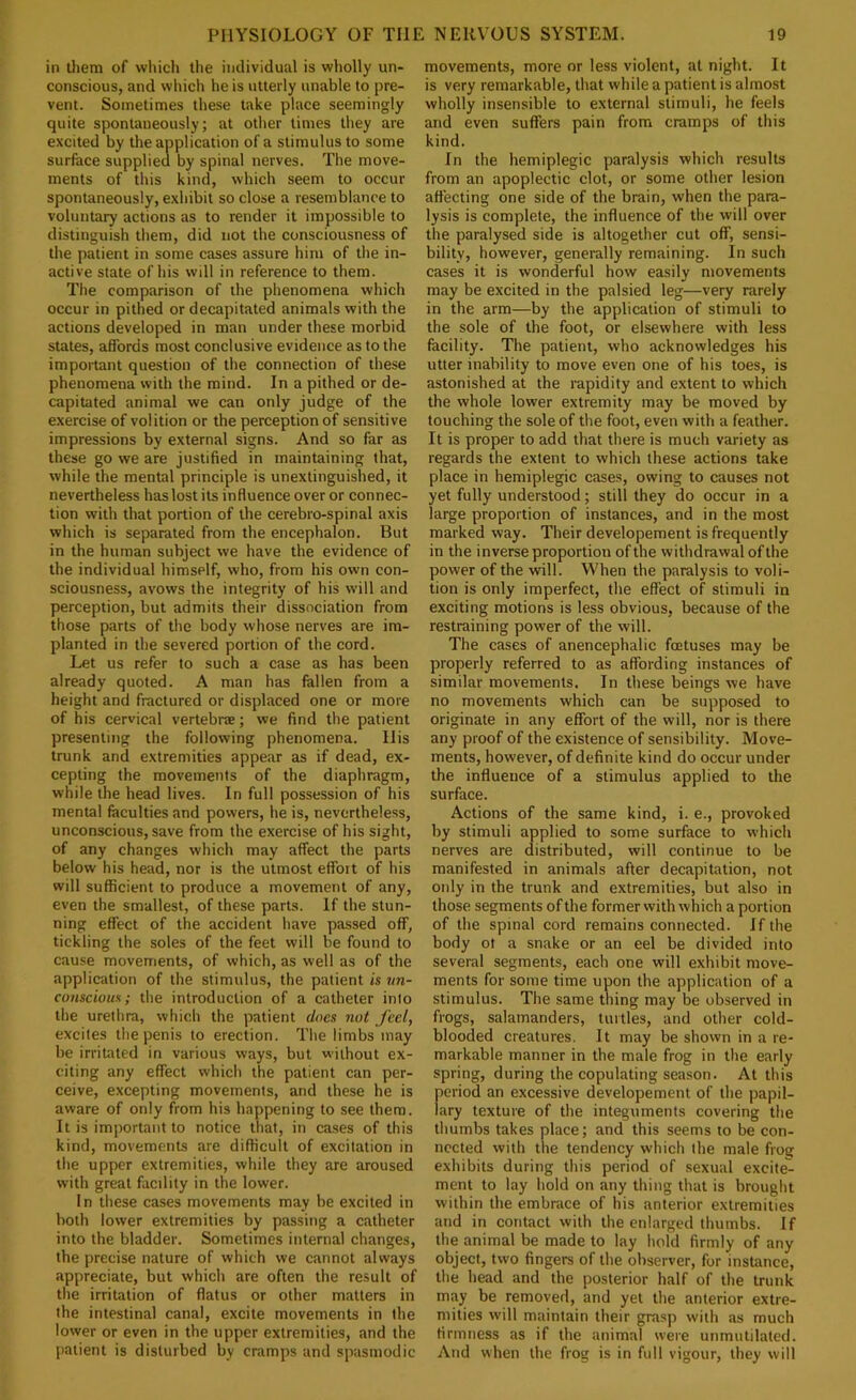 in Uiem of which the individual is wholly un- conscious, and which he is utterly unable to pre- vent. Sometimes these take place seemingly quite spontaneously; at other times they are excited by the application of a stimulus to some surface supplied by spinal nerves. The move- ments of this kind, which seem to occur spontaneously, exhibit so close a resemblance to voluntary actions as to render it impossible to distinguish them, did not the consciousness of the patient in some cases assure him of the in- active state of his will in reference to them. The comparison of the phenomena which occur in pithed or decapitated animals with the actions developed in man under these morbid states, affords most conclusive evidence as to the important question of the connection of these phenomena with the mind. In a pithed or de- capitated animal we can only judge of the exercise of volition or the perception of sensitive impressions by external signs. And so far as these go we are justified in maintaining that, while the mental principle is unextinguished, it nevertheless has lost its influence over or connec- tion with that portion of the cerebro-spinal axis which is separated from the encephalon. But in the human subject we have the evidence of the individual himself, who, from his own con- sciousness, avows the integrity of his will and perception, but admits their dissociation from those parts of the body whose nerves are im- planted in the severed portion of the cord. Let us refer to such a case as has been already quoted. A man has fallen from a height and fractured or displaced one or more of his cervical vertebne; we find the patient presenting the following phenomena. His trunk and extremities appear as if dead, ex- cepting the movements of the diaphragm, while the head lives. In full possession of his mental faculties and powers, he is, nevertheless, unconscious, save from the exercise of his sight, of any changes which may affect the parts below his head, nor is the utmost effort of his will sufficient to produce a movement of any, even the smallest, of these parts. If the stun- ning effect of the accident have passed off, tickling the soles of the feet will be found to cause movements, of which, as well as of the application of the stimulus, the patient is un- conscious; the introduction of a catheter inlo the urethra, which the patient does not feel, excites the penis to erection. The limbs may be irritated in various ways, but without ex- citing any effect which the patient can per- ceive, excepting movements, and these he is aware of only from his happening to see them. It is important to notice that, in cases of this kind, movements are difficult of excitation in the upper extremities, while they are aroused with great facility in the lower. In these cases movements may be excited in both lower extremities by passing a catheter into the bladder. Sometimes internal changes, the precise nature of which we cannot always appreciate, but which are often the result of the irritation of flatus or other matters in the intestinal canal, excite movements in the lower or even in the upper extremities, and the jiatient is disturbed by cramps and spasmodic movements, more or less violent, at night. It is very remarkable, that while a patient is almost wholly insensible to external stimuli, he feels and even suffers pain from cramps of this kind. In the hemiplegic paralysis which results from an apoplectic clot, or some other lesion affecting one side of the brain, when the para- lysis is complete, the influence of the will over the paralysed side is altogether cut off, sensi- bility, however, generally remaining. In such cases it is wonderful how easily movements may be excited in the palsied leg—very rarely in the arm—by the application of stimuli to the sole of the foot, or elsewhere with less facility. The patient, who acknowledges his utter inability to move even one of his toes, is astonished at the rapidity and extent to which the whole lower extremity may be moved by touching the sole of the foot, even with a feather. It is proper to add that there is much variety as regards the extent to which these actions take place in hemiplegic cases, owing to causes not yet fully understood; still they do occur in a large proportion of instances, and in the most marked way. Their developement is frequently in the inverse proportion of the withdrawal of the power of the will. When the paralysis to voli- tion is only imperfect, the effect of stimuli in exciting motions is less obvious, because of the restraining power of the will. The cases of anencephalie foetuses may be properly referred to as affording instanees of similar movements. In these beings we have no movements which can be supposed to originate in any effort of the will, nor is there any proof of the existence of sensibility. Move- ments, however, of definite kind do occur under the influence of a stimulus applied to the surface. Actions of the same kind, i. e., provoked by stimuli applied to some surface to which nerves are distributed, will continue to be manifested in animals after decapitation, not only in the trunk and extremities, but also in those segments of the former with which a portion of the spinal cord remains connected. If the body ot a snake or an eel be divided into several segments, each one will exhibit move- ments for some time upon the application of a stimulus. The same thing may be observed in frogs, salamanders, turtles, and other cold- blooded creatures. It may be shown in a re- markable manner in the male frog in the early spring, during the copulating season. At this fieriod an excessive developement of the papil- ary texture of the integuments covering the thumbs takes place; and this seems to be con- nected with the tendency which the male frog exhibits during this period of sexual excite- ment to lay hold on any thing that is brought within the embrace of his anterior extremities and in contact with the enlarged thumbs. If the animal be made to lay hold firmly of any object, two fingers of the observer, for instance, the head and the posterior half of the trunk may be removed, and yet the anterior extre- mities will maintain their grasp with as much firmness as if the animal were unmutilated. And when the frog is in full vigour, they will