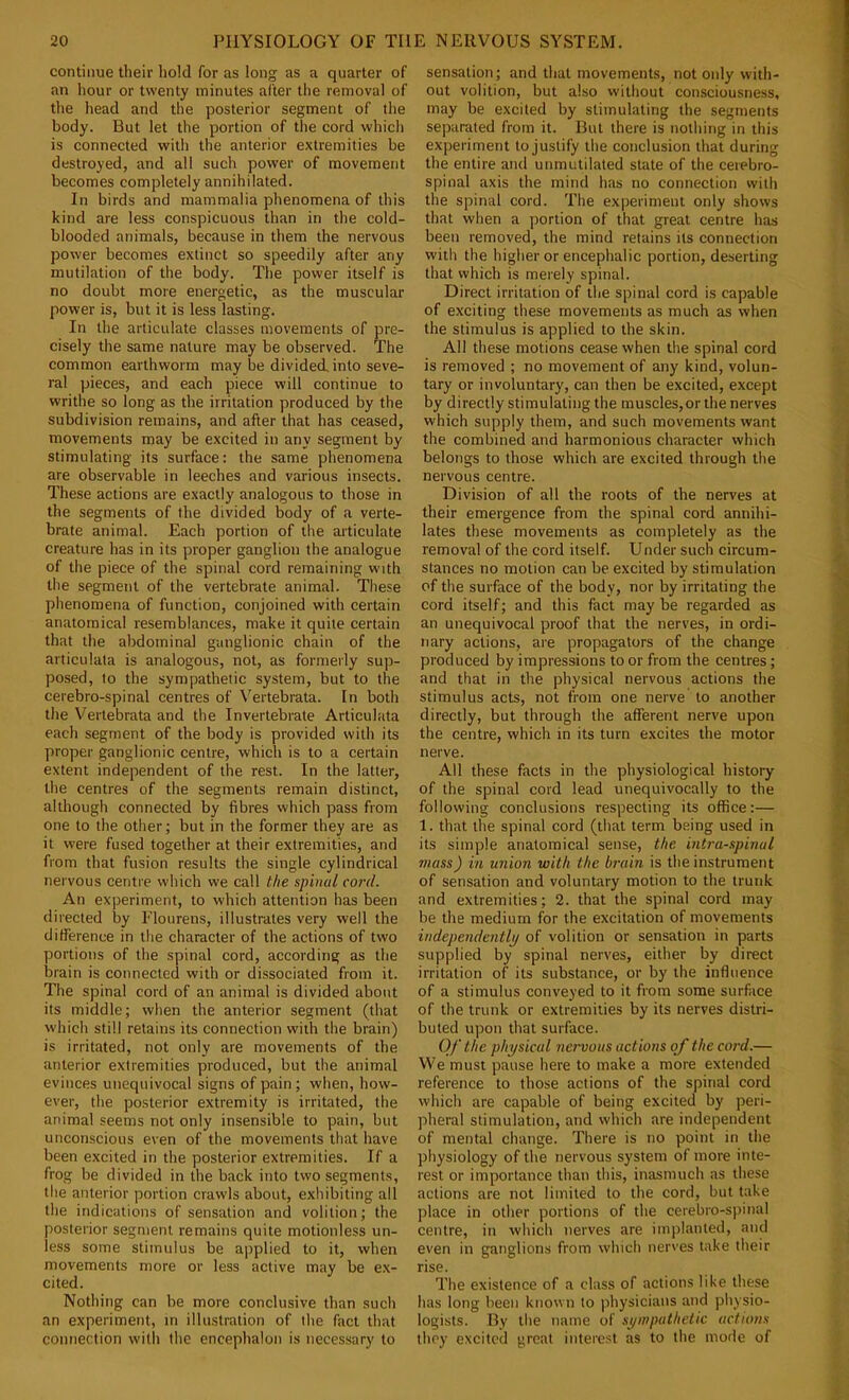 continue their liold for as long as a quarter of an hour or twenty minutes after the removal of the head and the posterior segment of the body. But let the portion of tlie cord which is connected with the anterior extremities be destroyed, and all such power of movement becomes completely annihilated. In birds and mammalia phenomena of this kind are less conspicuous than in the cold- blooded animals, because in them the nervous power becomes extinct so speedily after any mutilation of the body. The power itself is no doubt more energetic, as the muscular power is, but it is less lasting. In the articulate classes movements of pre- cisely the same nature may be observed. The common earthworm may be divided into seve- ral pieces, and each piece will continue to writhe so long as the irritation produced by the subdivision remains, and after that has ceased, movements may be excited in any segment by stimulating its surface: the same phenomena are observable in leeches and various insects. These actions are exactly analogous to those in the segments of the divided body of a verte- brate animal. Each portion of the articulate creature has in its proper ganglion the analogue of the piece of the spinal cord remaining with the segment of the vertebrate animal. Tliese phenomena of function, conjoined with certain anatomical resemblances, make it quite certain that the abdominal ganglionic chain of the articulata is analogous, not, as formerly sup- posed, to the sympathetic system, but to the cerebro-spinal centres of Vertebrata. In both the Vertebrata and the Invertebrate Articulata each segment of the body is provided with its proper ganglionic centre, which is to a certain extent independent of the rest. In the latter, the centres of the segments remain distinct, although connected by fibres which pass from one to the other; but in the former they are as it were fused together at their extremities, and from that fusion results the single cylindrical nervous centre which we call the spinal cord. An experiment, to which attention has been directed by Flourens, illustrates very well the ditferenee in the character of the actions of two portions of the spinal cord, according as the brain is connected with or dissociated from it. The spinal cord of an animal is divided about its middle; when the anterior segment (that which still retains its connection with the brain) is irritated, not only are movements of the anterior extremities produced, but the animal evinces unequivocal signs of pain ; when, how- ever, the posterior extremity is irritated, the animal seems not only insensible to pain, but unconscious even of the movements that have been excited in the posterior extremities. If a frog be divided in the back into two segments, the anterior portion crawls about, exhibiting all the indications of sensation and volition; the posterior segment remains quite motionless un- less some stimulus be applied to it, when movements more or less active may be e.\- cited. Nothing can be more conclusive than such an experiment, in illustration of the fact that connection with the encephalon is neces.sary to sensation; and that movements, not only with- out volition, but also without consciousness, may be excited by stimulating the segments separated from it. But there is nothing in this experiment to justify the conclusion that during the entire and unmutilated state of the cerebro- spinal axis the mind has no connection with the spinal cord. The experiment only shows that when a portion of that great centre has been removed, the mind retains its connection with the higher or encephalic portion, deserting that which is merely spinal. Direct irritation of the spinal cord is capable of exciting these movements as much as when the stimulus is applied to the skin. All these motions cease when the spinal cord is removed ; no movement of any kind, volun- tary or involuntary, can then be excited, except by directly stimulating the muscles,or the nerves which supply them, and such movements want the combined and harmonious character which belongs to those which are excited through the nervous centre. Division of all the roots of the nerves at their emergence from the spinal cord annihi- lates these movements as completely as the removal of the cord itself. Under such circum- stances no motion can be excited by stimulation of the surface of the body, nor by irritating the cord itself; and this fact maybe regarded as an unequivocal proof that the nerves, in ordi- nary actions, are propagators of the change produced by impressions to or from the centres; and that in the physical nervous actions the stimulus acts, not from one nerve to another directly, but through the afferent nerve upon the centre, which in its turn excites the motor nerve. All these facts in the physiological history of the spinal cord lead unequivocally to the following conclusions respecting its office:— 1. that the spinal cord (that term being used in its simple anatomical sense, the intra-spinul mass) in union with the brain is the instrument of sensation and voluntary motion to the trunk and extremities; 2. that the spinal cord may be the medium for the excitation of movements independently of volition or sensation in parts supplied by spinal nerves, either by direct irritation of its substance, or by the influence of a stimulus conveyed to it from some surface of the trunk or extremities by its nerves distri- buted upon that surface. Of the physical nervous actions oj the cord.— We must pause here to make a more extended reference to those actions of the spinal cord which are capable of being excited by peri- pheral stimulation, and which are independent of mental change. There is no point in the physiology of the nervous system of more inte- rest or importance than this, inasmuch as these actions are not limited to the cord, but take place in other portions of the cerebro-spinal centre, in which nerves are implanted, and even in ganglions from which nerves take their rise. The existence of a class of actions like these has long been known to physicians and physio- logists. By the name of sympathetic actions they excited great interest as to the mode of