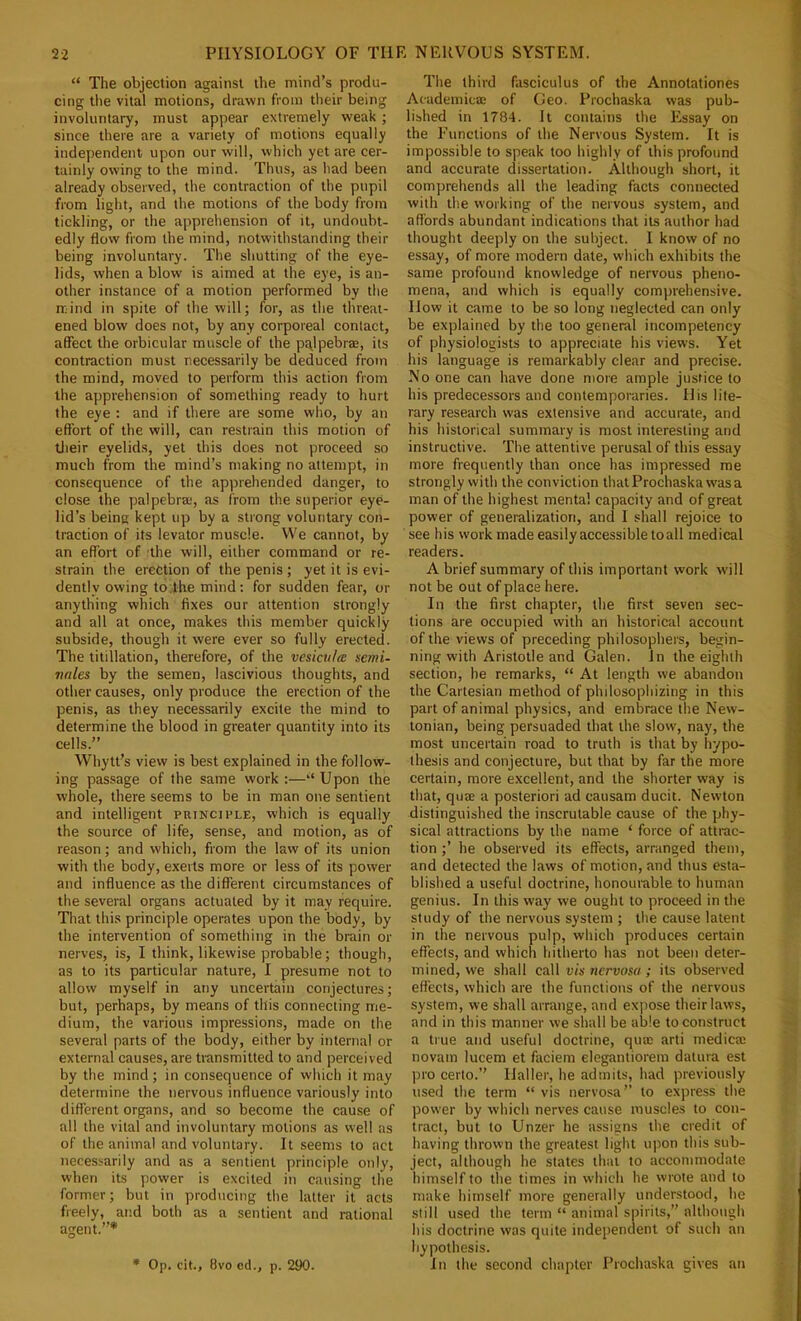 “ The objection against the mind’s produ- cing the vital motions, drawn from their being involuntary, must appear extremely weak ; since there are a variety of motions equally independent upon our will, which yet are cer- tainly owing to the mind. Thus, as had been already observed, the contraction of the pupil from light, and the motions of the body from tickling, or the apprehension of it, undoubt- edly flow from the mind, notwithstanding their being involuntary. The shutting of the eye- lids, when a blow is aimed at the eye, is an- other instance of a motion performed by the mind in spite of the will; for, as the threat- ened blow does not, by any corporeal contact, affect the orbicular muscle of the pqlpebrae, its contraction must necessarily be deduced from the mind, moved to perform this action from the apprehension of something ready to hurt the eye : and if there are some who, by an effort of the will, can restrain this motion of tlieir eyelids, yet this does not proceed so much from the mind’s making no attempt, in consequence of the apprehended danger, to close the palpebra*, as from the superior eye- lid’s being kept up by a strong voluntary con- traction of its levator muscle. VVe cannot, by an effort of the will, either command or re- strain the erection of the penis ; yet it is evi- dently owing to.the mind: for sudden fear, or anything which fixes our attention strongly and all at once, makes this member quickly subside, though it were ever so fully erected. The titillation, therefore, of the vesiculce semi- Tudes by the semen, lascivious thoughts, and other causes, only produce the erection of the penis, as they necessarily excite the mind to determine the blood in greater quantity into its cells.” Whytt’s view is best explained in the follow- ing passage of the same work ;—“ Upon the whole, there seems to be in man one sentient and intelligent principle, which is equally the source of life, sense, and motion, as of reason; and which, from the law of its union with the body, exerts more or less of its power and influence as the different circumstances of the several organs actuated by it may require. That this principle operates upon the body, by the intervention of something in the brain or nerves, is, I think, likewise probable; though, as to its particular nature, I presume not to allow myself in any uncertain conjectures; but, perhaps, by means of this connecting me- dium, the various impressions, made on the several parts of the body, either by internal or external causes, are transmitted to and perceived by the mind; in consequence of which it may determine the nervous influence variously into different organs, and so become the cause of all the vital and involuntary motions as well as of the animal and voluntary. It seems to act necessarily and as a sentient principle only, when its power is excited in causing the former; but in producing the latter it acts freely, and both as a sentient and rational agent.”* * Op. cit., 8vo cd., p. 290. The third fasciculus of the Annotationes Academicte of Geo. Prochaska was pub- lished in 1784. It contains the Essay on the Functions of the Nervous System. It is impossible to speak too highly of this profound and accurate dissertation. Although short, it comprehends all the leading facts connected with the working of the nervous system, and a fiords abundant indications that its author had thought deeply on the subject. I know of no essay, of more modern date, which exhibits the same profound knowledge of nervous pheno- mena, and which is equally comprehensive. How it came to be so long neglected can only be explained by the too general incompetency of physiologists to appreciate his views. Yet his language is remarkably clear and precise. No one can have done more ample justice to his predecessors and contemporaries. His lite- rary research was extensive and accurate, and his historical summary is most interesting and instructive. The attentive perusal of this essay more frequently than once has impressed me strongly with the conviction that Prochaska was a man of the highest mental capacity and of great power of generalization, and I shall rejoice to see his work made easily accessible toall medical readers. A brief summary of this important work will not be out of place here. In the first chapter, the first seven sec- tions are occupied with an historical account of the views of preceding philosophers, begin- ning with Aristotle and Galen. In the eighth section, he remarks, “ At length we abandon the Cartesian method of philosophizing in this part of animal physics, and embrace the New- tonian, being persuaded that the slow, nay, the most uncertain road to truth is that by hypo- thesis and conjecture, but that by far the more certain, more excellent, and the shorter way is that, quEB a posteriori ad causam ducit. Newton distinguished the inscrutable cause of the phy- sical attractions by the name ‘ force of attrac- tion ;’ he observed its effects, arranged them, and detected the laws of motion, and thus esta- blished a useful doctrine, honourable to human genius. In this way we ought to proceed in the study of the nervous system ; the cause latent in the nervous pulp, which produces certain effects, and which hitherto has not been deter- mined, we shall call vis nervosa ; its observed effects, which are the functions of the nervous system, we shall arrange, and expose their laws, and in this manner we shall be able to construct a true and useful doctrine, qua) arti medica) novam lucem et faciem elegantiorem datura est pro certo.” Haller, he admits, had previously used the term “ vis nervosa’’ to express the power by which nerves cause muscles to con- tract, but to Unzer he assigns the credit of having thrown the greatest light upon this sub- ject, although he slates that to accommodate himself to the times in which he wrote and to make himself more generally understood, he still used the term “ animal spirits,” although his doctrine was quite independent of such an hypothesis. In the second chapter Prochaska gives an