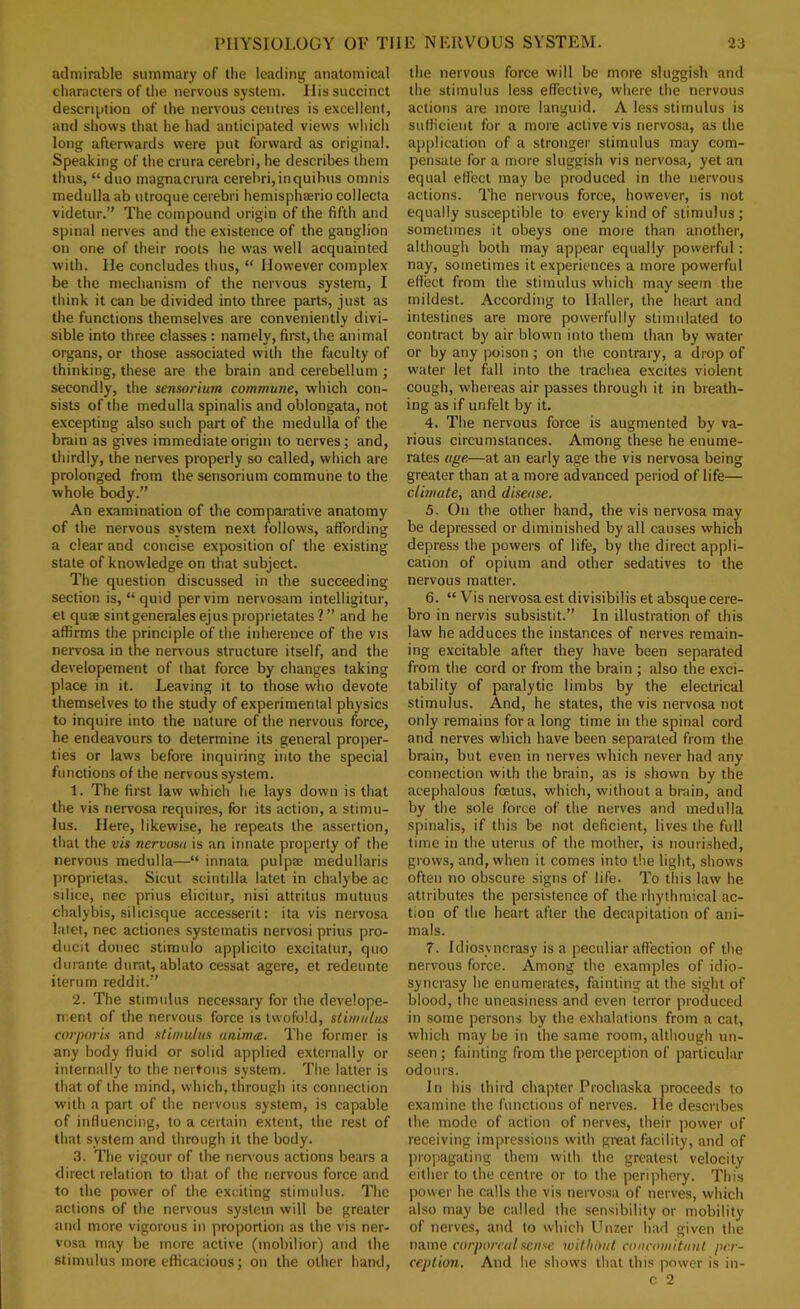 admirable summary of the leading anatomical characters of the nervous system. His succinct descri^ition of the nervous centres is excellent, and shows that he had anticipated views which long afterwards were put forward as original. Speaking of the crura cerebri, he describes them thus, “ duo magnacrura cerebri,inquihus omnis medulla ab utroque cerebri hemisphreriocollecia videtur.” The compound origin of the fifth and spinal nerves and tlie existence of the ganglion on one of their roots he was well acquainted with. He concludes thus, “ However complex be the mechanism of the nervous system, I think it can be divided into three parts, just as the functions themselves are conveniently divi- sible into three classes : namely, first, the animal organs, or those associated with the faculty of thinking, these are the brain and cerebellum ; secondly, the sensorium commune, which con- sists of the medulla spinalis and oblongata, not excepting also such part of the medulla of the brain as gives immediate origin to nerves; and, thirdly, the nerves properly so called, which are prolonged from the sensorium commune to the whole body.” An examination of the comparative anatomy of the nervous system next follows, affording a clear and concise exposition of the existing state of knowledge on that subject. The question discussed in the succeeding section is, “quid per vim nervosam intelligitur, et quse sintgenerales ejus proprietates ? ” and he affirms the principle of the inherence of the vis nervosa in the nervous structure itself, and the developement of that force by changes taking place in it. Leaving it to those who devote themselves to the study of experimental physics to inquire into the nature of the nervous force, he endeavours to determine its general proper- ties or laws before inquiring into the special functions of the nervous system. 1. The first law which he lays down is that the vis nervosa requires, for its action, a stimu- lus. Here, likewise, he repeats the assertion, that the vis nervosa is an innate property of the nervous medulla—“ innata pulpte medullaris proprietas. Sicut scintilla latet in chalybe ac silice, nec prius elicitur, nisi attritus mutuus chalybis, silicisque accesserit: ita vis nervosa latet, nec actiones systcmatis nervosi prius pro- diicit donee stimulo applicito excitatur, quo dui-ante durat, ablato cessat agere, et redeunte iterum reddit.” 2. The stimulus necessary for the develope- n-.ent of the nervous force is twofold, stimulus corporis and stimulus unimte. The former is any body fluid or solid applied externally or internally to the nertons system. The latter is that of the mind, which, through its connection with a part of the nervous system, is capable of influencing, to a certain extent, the rest of that system and through it the body. 3. The vigour of the nerv-ous actions bears a direct relation to that of the nervous force and to the power of the exciting stimulus. The actions of the nervous system will be greater and more vigorous in proportion as the vis ner- vosa may be more active (mobilior) and the stimulus more efficacious; on the other hand, the nervous force will be more sluggish and the stimulus less effective, where the nervous actions are more languid. A less stimulus is sufficient for a more active vis nervosa, as the application of a stronger stimulus may com- pensate for a more sluggish vis nervosa, yet an equal effect may be produced in the nervous actions. The nervous force, however, is not equally susceptible to every kind of stimulus ; sometimes it obeys one more than another, although both may appear equally powerful: nay, sometimes it experiences a more powerful effect from the stimulus which may seem the mildest. According to Haller, the heart and intestines are more powerfully stimulated to contract by air blown into them than by water or by any poison ; on the contrary, a drop of water let fall into the trachea excites violent cough, whereas air passes through it in breath- ing as if unfelt by it. 4. The nervous force is augmented by va- rious circumstances. Among these he enume- rates age—at an early age the vis nervosa being greater than at a more advanced period of life— clhnate, and disease. 5. On the other hand, the vis nervosa may be depressed or diminished by all causes which depress the powers of life, by the direct appli- cation of opium and other sedatives to the nervous matter. 6. “ Vis nervosa est divisibilis et absquecere- bro in nervis subsistit.” In illustration of this law he adduces the instances of nerves remain- ing excitable after they have been separated from the cord or from the brain ; also tbe exci- tability of paralytic limbs by the electrical stimulus. And, he states, the vis nervosa not only remains for a long time in the spinal cord and nerves which have been separated from the brain, but even in nerves which never had any connection with the brain, as is shown by the acephalous foetus, which, without a brain, and by the sole force of the nerves and medulla spinalis, if this be not deficient, lives the full time in the uterus of the mother, is nourished, grows, and, when it comes into the light, shows often no obscure signs of life. To this law he attributes the persistence of the rhythmical ac- tion of the heart after the decapitation of ani- mals. 7. Idiosyncrasy is a peculiar affection of the nerv'ous force. Among the examples of idio- syncrasy he enumerates, fainting at the sight of blood, the uneasiness and even terror produced in some persons by the exhalations from a cat, which may be in the same room, although un- seen ; fainting from the perception of particular odours. In his third chapter Prochaska proceeds to examine the functions of nerves. He describes the mode of action of nerves, their jiower of receiving impressions with great facility, and of propagating them with the greatest velocity either to the centre or to the periphery. This power he calls the vis nervosa of nerves, which also may be called the sensibility or mobility of nerves, and to which Unzer had given the mme corporeal sense without concomitant per- ception. And he shows that this power is in- c 2