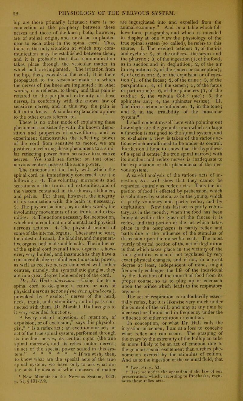 liip are those primarily irritated: there is no connection at the periphery between tliese nerves and those of the knee; both, however, are of spinal origin, and must be implanted near to each other in the spinal cord. This, then, is the only situation at which any com- munication may be established between them, and it is probable that that communication takes place through the vesicular matter in which both are implanted. The irritation from the hip, then, extends to the cord; it is there propagated to the vesicular matter in which the nerves of the knee are implanted: in other words, it is reflected to them, and thus pain is referred to the peripheral extremity of those nerves, in conformity with the known law of sensitive nerves, and in this way the pain is felt in the knee. A similar explanation ai)plies to the other cases referred to. There is no other mode of explaining these phenomena consistently with the known dispo- sition and properties of nerve-fibres; and as experiment demonstrates the reflecting power of the cord from sensitive to motor, we are justified in referring these phenomena to a simi- lar reflecting power from sensitive to sensitive nerves. VVe shall see further on that other nervous centres possess the same power. The functions of the body with which the spinal cord is immediately concerned are tlie following:—1. The voluntary movements and .sensations of the trunk and extremities, and of the viscera contained in the thorax, abdomen, and pelvis. For these, however, tlie integrity of its connection with the brain is necessary. 2. The physical actions, or, in other words, the involuntary movements of the trunk and extre- mities. 3. The actions necessary for locomotion, which are a combination of mental and physical nervous actions. 4. The physical actions of some of the internal organs. These are the heart, the intestinal canal, the bladder, and the genera- tive organs, both male and female. The influence of the spinal cord over all these organs is, how- ever, very limited, and inasmuch as they have a considerable degree of inherent muscular power, as well as receive nerves connected with other centres, namely, the sympathetic ganglia, tliey are in a great degree independent of the cord. Dr. M. Hall's doctrines.—Using the term spinal cord to designate a centre or axis of physical nervous actions (the true spinal cord), provoked by “excitor” nerves of the head, neck, trunk, and extremities, and of parts con- nected with them. Dr. Marshall Hall assigns to it very extended functions. “ Every act of ingestion, of retention, of expulsion, or of exclusion,” says this physiolo- gist,* “ is a reflex act; an excito-motor act, an act of the true spinal system, performed through its incident nerves, its central organ (the true spinal marrow), and its reflex motor nerves; an act of the special power seated in this sys- tem.” * * * * “ If we wish, then, to know what are the special acts of the true siiinal system, we have only to ask what are tne acts by means of which masses of matter ’ New Memoir on ilio Nervous System, 1843, p, .'ll, § 191-192. are ingurgitated into and expelled from die animal economy.” And in a table which fol- lows these paragraphs, and which is intended to display at one view the physiology of the true spinal system (so called), he refers to this source, I. The excited actions: 1, of the iris and eyelids ; 2, of the orifices—the larynx and the pharynx ; 3, of the ingestion (1, of the food, as in suction and in deglutition; 2, of the air in respiration; 3, of the semen or conception); 4, of exclusion; 5, of the expulsion or of eges- tion (1, of the feces; 2, of the urine ; 3, of the perspiration ; 4, of the semen ; 5, of the foetus or parturition) ; 6, of the sphincters (1, of the cardia; 2, the valvula Coli ? (sic); 3, the sphincter ani; 4, the sphincter vesicae). II. The direct action or influence: 1, in the tone; and 2, in the irritability of the muscular system.* I shall content myself here with pointing out how slight are the grounds upon which so large a function is assigned to the spinal system, and so exclusive a view is taken of the various ac- tions which are affirmed to be under its control. Further on I hope to show that the hypothesis of a special centre (the true spinal narrow) with its incident and reflex nerves is inadequate to the explanation of the phenomena of the ner- vous system. A careful analysis of the various acts of in- gestion, fkc. will show that they cannot be regarded entirely as reflex acts. Thus the in- gestion of food is effected by prehension, which is voluntary, by suction, as in the young, which is partly voluntary and partly reflex, and by deglutition. Now this last act is partly volun- tary, as in the mouth; when the food has been brought within the grasp of the fauces it is reflex, and that portion of the act which takes place in the oesophagus is partly reflex and partly due to the influence of the stimulus of distension upon the muscular coat. The most purely physical portion of the act of deglutition IS that which takes place in the vicinity of the riina gloUidis, which, if not regulated by very exact physical changes, and if not, in a great degree at least, independent of mind, might frequently endanger the life of the individual by tlie deviation of the morsel of food from its proper course, so as to plug up or encroach upon the orifice which leads to the respiratory organs.f The act of respiration is undoubtedly essen- tially reflex, but it is likewise very much under the control of the will, and may at any time be increased or diminished in frequency under the influence of either volition or emotion. In conception, or what Dr. Hall calls the ingestion of semen, I am at a loss to conceive what reflex act can occur. The grasping of the ovary by the extremity of the Fallopian tube is more likely to be an act of emotion due to the general sexual excitement than a reflex phe- nomenon excited by the stimulus of coition. And as to the ingestion of the seminal fluid, that • Lnc. cii. p. 52. t Here wc notice the operation of the law of our preservation, which, according to I’rochaska, regu- lates these reilcx acts.