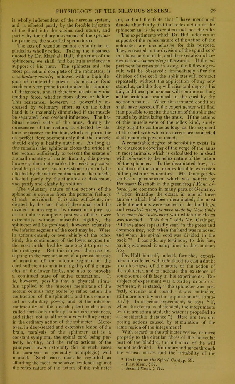 is wholly independent of the nervous system, and is effected partly by the forcible injection of the fluid into the vagina and uterus, and partly by the ciliary movement of the sperma- tic particles, the so-called spermatozoa. Tlie acts of retention cannot certainly be re- garded as wholly reflex. Taking the instances quoted by Dr. Marshall Hall, the action of the sphincters, we shall find but little evidence in support of his view. The sphincter ani, the most perfect and complete of the sphincters, is « voluntary muscle, endowed with a high de- gree of contractile power; its circular form renders it very prone to act under the stimulus of distension, and it therefore resists any dis- tending force, whether from above or below. This resistance, however, is powerfully in- creased by voluntary effort, as on the other hand it is materially diminished if the muscle be separated from cerebral influence. The ha- bitual closed state of the anus, during the quiescence of the rectum, is effected by the tone or passive contraction, which requires for its perfect developement only that the muscle should enjoy a healthy nutrition. As long as this remains, the sphincter closes the orifice of the rectum sufficiently to prevent the escape of a small quantity of matter from it; this power, however, does not enable it to resist any consi- derable pressure; such resistance can only be effected by the active contraction of the muscle, effected partly by the stimulus of distension, and partly and chiefly by volition. The voluntary nature of the actions of the Sj)hincter is obvious from the personal feelings of each individual. It is also sufficiently in- dicated by the fact that if the spinal cord be divided in any region by disease or injury, so as to induce com|)lete paralysis of the lower extremities without muscular rigidity, the sphincter will be paralysed, however extensive the inferior segment of the cord may be. Were its actions entirely or even chiefly of the reflex kind, the continuance of the lower segment of the cord in the healthy state ought to preserve their integrity. But this is never the case ex- cepting in the rare instance of a persistent state of irritation of the inferior segment of the cord sufficient to maintain rigidity of the mus- cles of the lower limbs, and also to provoke a continued state of active contraction. It is, however, possible that a physical stimu- lus applied to the mucous membrane of the rectum or anus may excite by reflex action the contraction of the sphincter, and thus come in aid of voluntary power, and of the inherent contractility of the muscle; but such aid is called forth only under peculiar circumstances, and either not at all or to a very trifling extent in the ordinary action of the sphincter. More- over, in deep-seated and extensive lesion of the brain, paralysis of the sphincter ani is a constant symptom, the spinal cord being per- fectly healthy, and the reflex actions of the paralysed lower extremity (for in such cases the paralysis is generally hemiplegic) well marked. Such cases must be regarded as affording the most conclusive evidence against the reflex nature of the action of the sphincter ani, and all the facts that I have mentioned denote abundantly that the reflex action of the sphincter ani is the exception and not the rule. The experiments which Dr. Hall adduces in support of the reflex nature of the action of the sphincter are inconclusive for this purpose. They consisted in the division of the spinal cord in a horse and a turtle, and the excitation of re- flex actions immediulcly afterwards. If the ex- periment be repeated in a dog, the following re- sult will be observed: immediately after the division of the cord the sphincter will contract repeatedly without the application of any new stimulus, and the dog will raise and depress his tail, and these phenomena will continue as long as the irritation produced in the cord by the section remains. When this irritated condition shall have passed off’, the experimenter will find it impossible to excite the action of the sphincter muscle by stimulating the anus. If the actions of this muscle were of the reflex kind, surely they ought to continue as long as the segment of the cord with which its nerves are connected shall retain its powers intact. A remarkable degree of sensibility exists in the cutaneous covering of the verge of the anus in most animals, which is calculated to mislead with reference to the reflex nature of the action of the sphincter. In the decapitated frog, sti- mulation of the anus excites forcible extension of the posterior extremities. Mr. Grainger de- scribes a phenomenon which was noticed by Professor Bischoff in the green frog (Rana ar- boreu), so common in many parts of Germany. “ Upon irritating the cloaca in one of these animals which had been decapitated, the most violent emotions were excited in the hind legs, and repeated attempts were made by these limbs to remove the instrument with which the cloaca was touched. This fact,” adds Mr. Grainger, “ I have since repeatedly seen in the green and common frog, both when the head was removed and when the spinal cord was divided in the back.”* I can iidd my te.stimony to this fact, having witnessed it many times in the common frog. Dr. Hall himself, indeed, furnishes experi- mental evidence well calculated to cast a doubt upon his views of the nature of the action of the sphincter, and to indicate the existence of some source of fallacy in his experiments. Tlie subject of experiment vvas a turtle ; in one ex- periment, it is stated, “ the sphincter was per- fectly circular and closed; it was contracted still more forcibly on the application ofa stimu- lus.”f In a second experiment, he says, “if, when the cloaca is distended, the integuments over it are stimulated, the water is propelled to a considerable distance.”J Here are two op- posing actions caused by stimulation of the same region of the integument! With regard to the sphincter vesicre, or more ])roperly to the circular fibres of the muscular coat of the bladder, the influence of the will cannot be denied. Voluntary influence through the vesical nerves and the irritability of the • Grainger on the Spinal Cord, p. 59. t First Mem. ^ 37. } Second Mem. ^ 172.