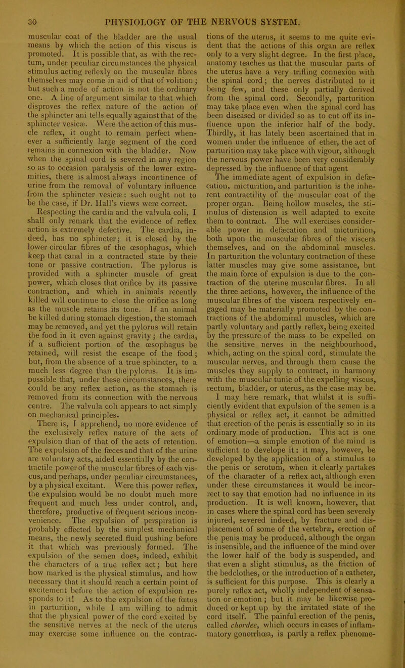 muscular coat of the bladder are the usual means by which the action of this viscus is promoted. It is possible that, as with the rec- tum, under peculiar circumstances the physical stimulus acting reHexly on the muscular hbres themselves may come in aid of that of volition ; but such a mode of action is not the ordinary one. A line of argument similar to that which disproves the reflex nature of the action of the sphincter ani tells equally against that of the sphincter vcsicae. Were the action of this mus- cle reflex, it ought to remain perfect when- ever a sufficiently large segment of the cord remains in connexion with the bladder. Now when the spinal cord is severed in any region so as to occasion paralysis of the lower extre- mities, there is almost always incontinence of urine from the removal of voluntary influence from the sphincter vesicse: such ought not to be the case, if Dr. Hall’s views were correct. Respecting the cardia and the valvula coli, I shall only remark that the evidence of reflex action is extremely defective. The cardia, in- deed, has no sphincter; it is closed by the lower circular fibres of the oesophagus, which keep that canal in a contracted state by their tone or passive contraction. The pylorus is provided with a sphincter muscle of great power, which closes that orifice by its passive contraction, and which in animals recently killed will continue to close the orifice as long as the muscle retains its tone. Jf an animal be killed during stomach digestion, the stomach may be removed, and yet the pylorus will retain the food in it even against gravity; the cardia, if a sufficient portion of the oesophagus be retained, will resist the escape of the food; but, from the absence of a true sphincter, to a much less degree than the pylorus. It is im- possible that, under these circumstances, there could be any reflex action, as the stomach is removed from its connection with the nervous centre. The valvula coli appears to act simply on mechanical principles. There is, I apprehend, no more evidence of the exclusively reflex nature of the acts of expulsion than of that of the acts of retention. The expulsion of the fajcesand that of the urine are voluntary acts, aided essentially by the con- tractile power of tlie muscular fibres of each vis- cus, and perhaps, under peculiar circumstances, by a physical excitant. Were this power reflex, the expulsion would be no doubt much more frequent and much less under control, and, therefore, productive of frequent serious incon- venience. The expulsion of perspiration is probably effected by the simjAest mechanical means, the newly secreted fluid pushing before it that which was previously formed. The expulsion of tlie semen does, indeed, exhibit the characters of a true reflex act; but here how marked is the physical stimulus, and how necessary that it should reach a certain point of excitement before the action of expulsion re- sponds to it! As to the expulsion of the foetus in parturition, while I am willing to admit that the physical power of the cord excited by the sensitive nerves at the neck of the uterus may exercise some influence on the contrac- tions of the uterus, it seems to me quite evi- dent that the actions of this organ are reflex only to a very slight degree. In the first place, anatomy teaches us that the muscular parts of the uterus have a very trifling connexion with the spinal cord ; the nerves distributed to it being few, and these only partially derived from the spinal cord. Secondly, parturition may take place even when the spinal cord has been diseased or divided so as to cut off its in- fluence upon the inferior half of the body. Thirdly, it has lately been ascertained that in women under the influence of ether, the act of parturition may take place with vigour, although the nervous power have been very considerably depressed by the influence of that agent The immediate agent of expulsion in defa:- cation, micturition, and parturition is the inhe- rent contractility of the muscular coat of the proper organ. Being hollow muscles, the sti- mulus of distension is well adapted to excite them to contract. The will exercises consider- able power in defaecation and micturition, both upon the muscular fibres of the viscera themselves, and on the abdominal muscles. In parturition the voluntary contraction of these latter muscles may give some assistance, but the main force of expulsion is due to the con- traction of the uterine muscular fibres. In all the three actions, however, the influence of the muscular fibres of the viscera respectively en- gaged may be materially promoted by the con- tractions of the abdominal muscles, which are partly voluntary and partly reflex, being excited by the pressure of the mass to be expelled on the sensitive nerves in the neighbourhood, which, acting on the spinal cord, stimulate the muscular nerves, and through them cause the muscles they supply to contract, in harmony with the muscular tunic of the expelling viscus, rectum, bladder, or uterus, as the case may be. 1 may here remark, that whilst it is suffi- ciently evident that expulsion of the semen is a physical or reflex act, it cannot be admitted that erection of the penis is essentially so in its ordinary mode of production. This act is one of emotion—a simple emotion of the mind is sufficient to develope it: it may, however, be developed by the application of a stimulus to the penis or scrotum, when it clearly partakes of the character of a reflex act, although even under these circumstances it would be incor- rect to say that emotion had no influence in its production. It is well known, however, that in cases where the spinal cord has been .severely injured, severed indeed, by fracture and dis- placement of some of the vertebra;, erection of the penis may be produced, although the organ is insensible, and the influence of the mind over the lower half of the body is suspended, and that even a slight stimulus, as the friction of the bedclothes, or the introduction of a catheter, is sufficient for this purpose. This is clearly a purely reflex act, wholly independent of sensa- tion or emotion; but it may be likewise pro- duced or kept up by the irritated state of the cord itself. The painful erection of the penis, called chordee, which occurs in cases of inflam- matory gonorrhoea, is partly a reflex phenome-