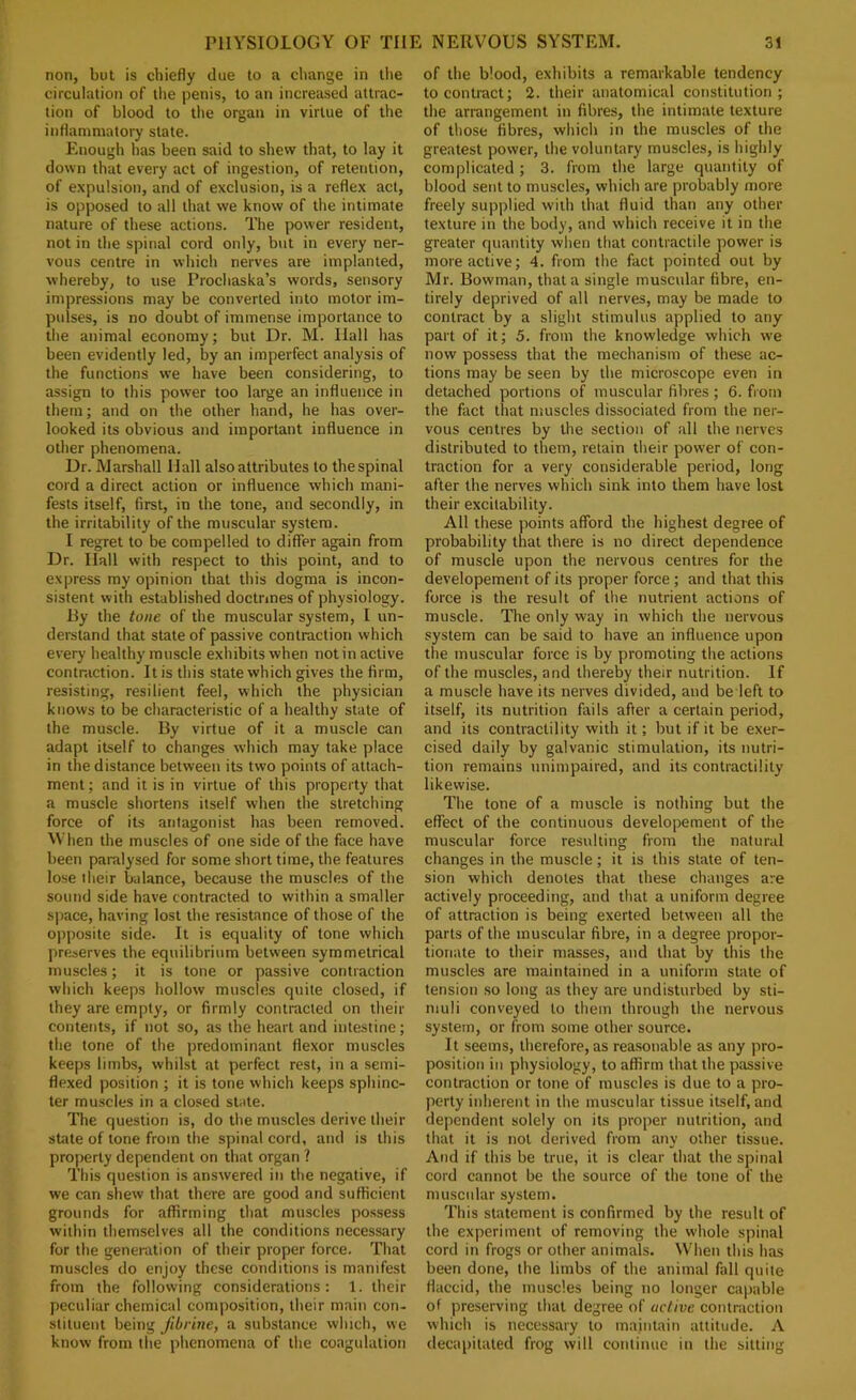 non, but is chiefly due to a change in tlie circulation of the penis, to an increased attrac- tion of blood to the organ in virtue of the inflammatory state. Enough has been said to shew that, to lay it down that every act of ingestion, of retention, of expulsion, and of exclusion, is a reflex act, is opposed to all that we know of the intimate nature of these actions. The power resident, not in the spinal cord only, but in every ner- vous centre in which nerves are implanted, whereby, to use Prochaska’s words, sensory impressions may be converted into motor im- pulses, is no doubt of immense importance to the animal economy; but Dr. M. Hall has been evidently led, by an imperfect analysis of the functions we have been considering, to assign to this power too large an influence in them; and on the other hand, he has over- looked its obvious and important influence in other phenomena. Dr. Marshall Hall also attributes to the spinal cord a direct action or influence which mani- fests itself, first, in the tone, and secondly, in the irritability of the muscular system. I regret to be compelled to differ again from Dr. Hall with respect to this point, and to express my opinion that this dogma is incon- sistent with established doctrines of physiology. By the tone of the muscular system, 1 un- derstand that state of passive contraction which every healthy muscle exhibits when not in active contraction. It is this state which gives the firm, resisting, resilient feel, which the physician knows to be characteristic of a healthy state of the muscle. By virtue of it a muscle can adapt itself to changes which may take place in the distance between its two points of attach- ment ; and it is in virtue of this property that a muscle shortens itself when the stretching force of its antagonist has been removed. M'hen the muscles of one side of the face have been paralysed for some short time, the features lose their balance, because the muscles of the sound side have contracted to within a smaller space, having lost the resistance of those of the opposite side. It is equality of tone which preserves the equilibrium between symmetrical muscles; it is tone or passive contraction which keeps hollow muscles quite closed, if they are empty, or firmly contracted on their contetits, if not so, as the heart and intestine; the tone of the predominant flexor muscles keeps limbs, whilst at perfect rest, in a semi- flexed position ; it is tone which keeps sphinc- ter muscles in a closed state. The question is, do the muscles derive their state of tone from the spinal cord, and is this property dependent on that organ ? This question is answered in the negative, if we can shew that there are good and sufficient grounds for affirming that muscles po.ssess within themselves all the conditions necessary for the generation of their proper force. That muscles do enjoy these conditions is manifest from the following considerations: 1. their peculiar chemical composition, their main con- stituent being jibrine, a substance which, we know from the phenomena of the coagulation of the blood, exhibits a remarkable tendency to contract; 2. their anatomical constitution; the arrangement in fibres, the intimate texture of those fibres, which in the muscles of the greatest power, the voluntary muscles, is highly complicated; 3. from the large quantity of blood sent to muscles, which are probably more freely supplied with that fluid than any other texture in the body, and which receive it in the greater quantity when that contractile power is more active; 4. from the fact pointed out by Mr. Bowman, that a single muscular fibre, en- tirely deprived of all nerves, may be made to contract by a slight stimulus applied to any part of it; 5. from the knowledge which we now possess that the mechanism of these ac- tions may be seen by the microscope even in detached portions of muscular fibres; 6. from the fact that muscles dissociated from the ner- vous centres by the section of all the nerves distributed to them, retain their power of con- traction for a very considerable period, long after the nerves which sink into them have lost their excitability. All these points afford the highest degree of probability that there is no direct dependence of muscle upon the nervous centres for the developement of its proper force ; and that this force is the result of the nutrient actions of muscle. The only way in which the nervous system can be said to have an influence upon the muscular force is by promoting the actions of the muscles, and thereby their nutrition. If a muscle have its nerves divided, and be left to itself, its nutrition fails after a certain period, and its contractility with it; but if it be exer- cised daily by galvanic stimulation, its nutri- tion remains unimpaired, and its contractility likewise. The tone of a muscle is nothing but the effect of the continuous developement of the muscular force resulting from the natural changes in the muscle; it is this state of ten- sion which denotes that these changes are actively proceeding, and that a uniform degree of attraction is being exerted between all the parts of the muscular fibre, in a degree propor- tionate to their masses, and that by this the muscles are maintained in a uniform state of tension .so long as they are undisturbed by sti- muli conveyed to them through the nervous system, or from some other source. It seems, therefore, as reasonable as any pro- position ill physiology, to affirm that the passive contraction or tone of muscles is due to a pro- perty inherent in the muscular tissue itself, and dependent solely on its proper nutrition, and that it is not derived from any other tissue. And if this be true, it is clear that the spinal cord cannot be the source of the tone of the muscular system. This statement is confirmed by the result of the experiment of removing the whole spinal cord in frogs or other animals. When this has been done, the limbs of the animal fall quite flaccid, the muscles being no longer capable of preserving that degree of active contraction which is necessary to maintain attitude. A decapitated frog will continue in the sitting
