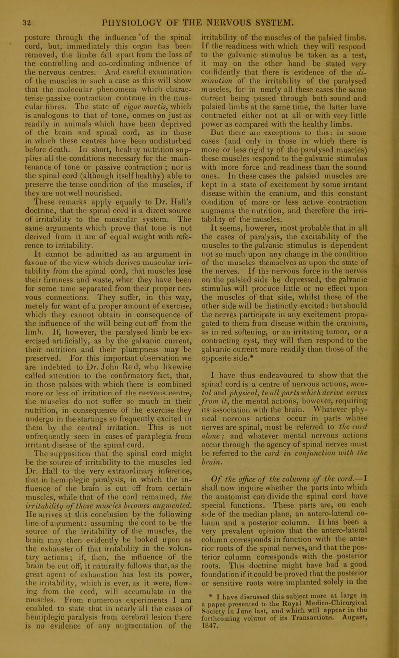 posture through the influence 'of the spinal cord, but, immediately this organ has been removed, the limbs fall apart from the loss of the controlling and co-ordinating influence of the nervous centres. And careful examination of the muscles in such a case as tliis will show that the molecular phenomena which charac- terise passive contraction continue in the mus- cular libres. The stale of rigor mortis, which is analogous to that of tone, comes on just as readily in animals which have been deprived of the brain and spinal cord, as in those in which these centres have been undisturbed before death. In short, healthy nutrition sup- plies all the conditions necessary for the main- tenance of tone or passive contraction ; nor is the spinal cord (although itself healthy) able to jrreserve the tense condition of the muscles, if they are not well nourished. These remarks apply equally to Dr. Hall’s doctrine, that the spinal cord is a direct source of irritability to the muscular system. The same arguments which prove that tone is not derived from it are of equal weight with refe- rence to irritability. It cannot be admitted as an argument in favour of the view which derives muscular irri- tability from the spinal cord, that muscles lose their firmness and waste, when they have been for some time separated from their proper ner- vous connections. They suffer, in this way, merely for want of a proper amount of exercise, which they cannot obtain in consequence of the influence of the will being cut off from the limb. If, however, the paralysed limb be ex- ercised artificially, as by the galvanic current, their nutrition and their plumpness may be preserved. For this important observation we are indebted to Dr. John Reid, who likewise called attention to the confirmatory fact, that, in those palsies with which there is combined more or less of irritation of the nervous centre, the muscles do not suffer so much in their nutrition, in consequence of the exercise they undergo in the startings so frequently excited in them by the central irritation. This is not unfrequently seen in cases of paraplegia from irritant disease of the spinal cord. The supposition that the spinal cord might be the source of irritability to the muscles led Dr. Hall to the very extraordinary inference, that in hemiplegic paralysis, in which the in- fluence of tlie brain is cut off from certain muscles, while that of the cord remained, the irritability of those muscles becomes augmented. He arrives at this conclusion by the following line of argument: assuming the cord to be the source of the irritability of the muscles, the brain may then evidently be looked upon as the exhauster of that irritability in the volun- tary actions; if, llien, the influence of the brain be cut off, it naturally follows that, as the great agent of exhaustion has lost its power, the irritability, which is ever, as it were, flow- ing from the cord, will accumulate in the muscles. From numerous experiments 1 am enabled to state that in nearly all the cases of hemiplegic paralysis from cerebral lesion there is no evidence of any augmentation of the irritability of the muscles of the palsied limbs. If the readiness with which they will respond to the galvanic stimulus be taken as a test, it may on the other hand be stated very confidently that there is evidence of the di- minution of the irritability of the paralysed muscles, for in nearly all these cases the same current being passed through both sound and palsied limbs at the same time, the latter have contracted either not at all or with very little power as compared with the healthy limbs. But there are exceptions to this: in some cases (and only in those in which there is more or less rigidity of the paralysed muscles) these muscles respond to the galvanic stimulus with more force and readiness than the sound ones. In these cases the palsied muscles are kept in a state of excitement by some irritant disease within the cranium, and this constant condition of more or less active contraction augments the nutrition, and therefore the irri- tability of the muscles. It seems, however, most probable that in all the cases of paralysis, the excitability of the muscles to the galvanic stimulus is dependent not so much upon any change in the condition of the muscles themselves as upon the state of the nerves. If the nervous force in the nerves on the palsied side be depressed, the galvanic stimulus will produce little or no effect upon the muscles of that side, whilst those of the other side will be distinctly excited: butshould the nerves participate in any excitement propa- gated to them from disease within the cranium, as in red softening, or an irritating tumor, or a contracting cyst, they will then respond to the galvanic current more readily than those of the opposite side.* I have thus endeavoured to show that the spinal cord is a centre of nervous actions, men- tal and physical, to all parts which derive nrr-ves from it, the mental actions, however, requiring its ixssociation with the brain. Whatever phy- sical nervous actions occur in parts wtiose nerves are spinal, must be referred to the cord alone; and whatever mental nervous actions occur through the agency of spinal nerves must be referred to the cord m conjunction with the brain. Of the office of the columns of the cord.—I shall now inquire whether the parts into which the anatomist can divide the spinal cord have special functions. These parts are, on each side of the median plane, an antero-lateral co- lumn and a posterior column. It has been a very prevalent opinion that the antero-lateral column corresponds in function with the ante- rior roots of the spinal nerves, and that the pos- terior eolumn corresponds with the posterior roots. This doctrine might have had a good foundation if it could be proved that the posterior or sensitive roots were implanted solely in the * I have discussed this subject more at large in a paper presented to the Royal Medico-Chirurgical Society m June last, and which will appear in the forthcoming volume of its Transactions. August, 1847.