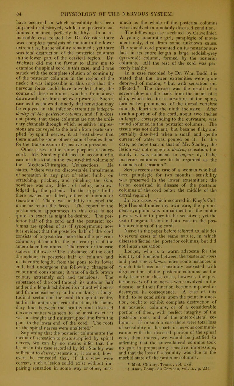 liave occurred in which sensibility has been impaired or destroyed, while the posterior co- lumns remained perfectly healthy. In a re- markable case related by Dr. Webster, there was complete paralysis of motion in the lower extremities, but sensibility remained ; yet there was total destruction of the posterior columns in the lower part of the cervical region. Dr. Webster did me the favour to allow me to examine the spinal cord in this case, and I was struck with the complete solution of continuity of the posterior columns in the region of the neck: it was impossible in this case that the nervous force could have travelled along the course of these columns, whether from above downwards, or from below upwards. Such a case as this shows distinctly that sensation may be enjoyed in the inferior extremities indepen- dentlp of the posterior- columns, and if it does not prove that these columns are not the ordi- nary channels through which sensitive impres- sions are conveyed to the brain from parts sup- plied by spinal nerves, it at least shows that there must be some other channel besides them for the transmission of sensitive impressions. Other cases to the same purport are on re- cord. Mr. Stanley published an account of a case of this kind in the twenty-third volume of the Medico-Chirurgical Transactions. He states, “ there was no discoverable impairment of sensation in any part of either limb: on scratching, pricking, and pinching the skin, nowhere was any defect of feeling acknow- ledged by the patient. In the upper limbs there existed no defect, either of motion or sensation.” There was inability to expel the urine or retain the faeces. The report of the post-mortem appearances in this case is not quite so exact as might be desired. The pos- terior half of the cord and the posterior co- lumns are spoken of as if synonymous; now it is evident that the posterior half of the cord consists of a great deal more than the posterior columns; it includes the posterior part of the antero-lateral columns. The record of the case states as follows: “ The substance of the cord tliroughout its posterior half or column, and in its entire length, from the pons to its lower end, had undergone the following changes of colour and consi.'-tence; it was of a dark brown colour, extremely soft and tenacious. The substance of the cord through its anterior half and entire length exhibited its natural whiteness and firm consistence; and on making a longi- tudinal section of the cord through its centre, and in the antero-posterior direction, the boun- dary line between the healthy and diseased nervous matter was seen to be most exact; it w'as a straight and uninterrupted line from the pons to the lower end of the cord. The roots of the spinal nerves were unaltered.” Supposing that the posterior columns are the media of sensation to parts supplied by spinal nerves, we can by no means infer that the lesion in this case recorded by Mr. Stanley was sufficient to destroy sensation ; it cannot, how- ever, be conceded that, if this view were correct, such a lesion could exist without im- pairing sensation in some way or other, inas- much as the whole of the posterioi columns were involved in a notably diseased condition. The following case is related by Cruveilhier. A young amaurotic girl, paraplegic of move- ment only, died from some unknown cause. The spinal cord presented on its posterior sur- face in its entire length a large reddish-grey (gris-rosb) column, formed by the posterior columns. All the rest of the cord was per- fectly healthy. In a case recorded by Dr. VVm. Budd it is stated that the lower extremities were quite deprived of motion, “ but with sensation un- aflfected.” The disease was the result of a severe blow on the back from the boom of a ship, which led to a curvature of the spine, formed by prominence of the dorsal vertebne from the fourth to the ninth inclusive. After death a portion of the cord, about two inches in length, corresponding to the curvature, was found softened in the posterior columns. The tissue was not diffluent, but became flaky and partially dissolved when a small and gentle current of water was poured on it. In this case, no more than in that of Mr. Stanley, the lesion was not enough to destroy sensation, but surely it was sufficient to impair it, if the posterior columns are to be regarded as the channels of sensation.* Serres records the case of a woman who had been paraplegic for two months: sensibility was preserved in the lower extremities; the lesion consisted in disease of the posterior columns of the cord below the middle of the dorsal region .f In two cases which occurred in King’s Col- lege Hospital under my own care, the pronii- nent symptom was impairment of the motor power, without injury to the sensitive; yet the seat of organic lesion in both was in the pos- terior columns of the cord. Nasse,in the paper before referred to, alludes to several cases of the same nature, in which disease affected the posterior columns, but did not impair sensation. Longet, who is a warm advocate for the identity of function between the posterior roots and posterior columns, cites some instances in which total loss of sensibility coexisted with degeneration of the posterior columns as the only lesion: in these cases, however, the pos- terior roots of the nerves were involved in the disease, and their function became impaired or destroyed in consequence. A case of this kind, to be conclusive upon the point in ques- tion, ought to exhibit complete destruction of the posterior columns, or of a considerable portion of them, with perfect integrity of the posterior roots and of the antero-lateral co- lumns. If in such a case there were total loss of sensibility in the parts in nervous communi- cation with the diseased portion of the spinal cord, then, indeed, we would be justified in affirming that the antero-lateral columns took no part in propacatiug sensitive impressions, and that the loss of .sensibility was due to the morbid state of the posterior columns. • Mcd.-Chinirg. Tr.ms., vol. xxii. t .4nat. Comp, du Corvcau, vol. ii., p. 221.