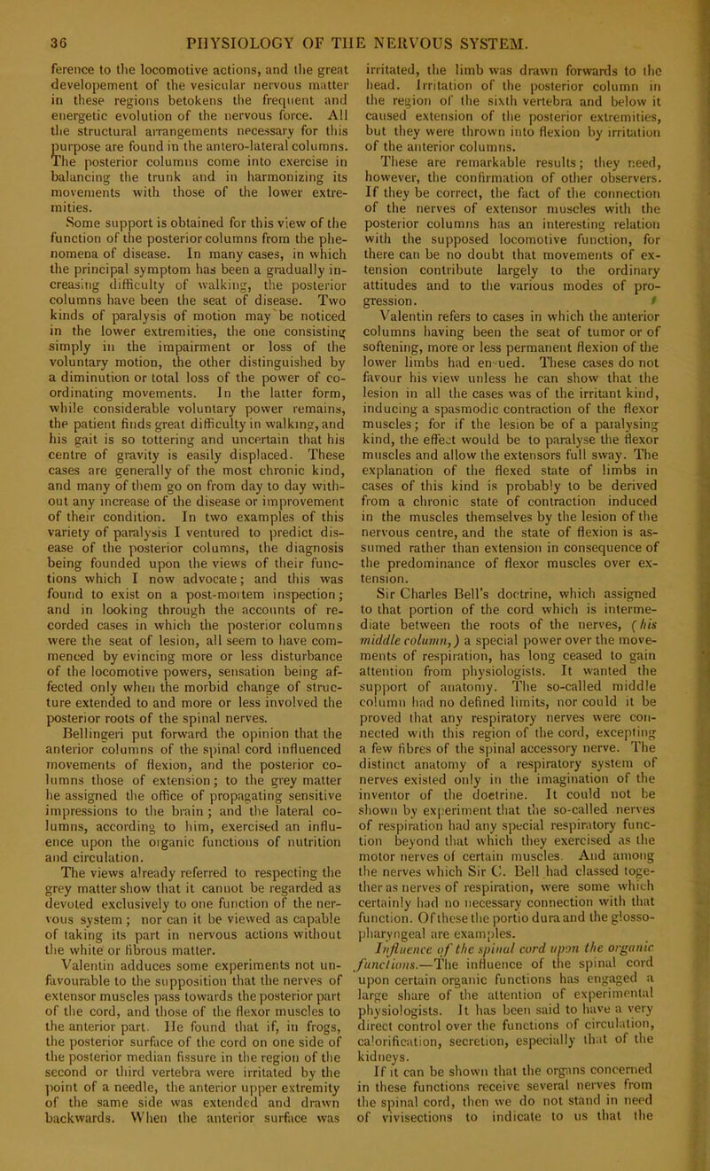 ference to the locomotive actions, and llie great developement of the vesicular nervous matter in these regions betokens the frequent and energetic evolution of the nervous force. All the structural arrangements necessary for this purpose are found in the antero-lateral columns. The posterior columns come into exercise in balancing the trunk and in harmonizing its movements with those of the lower extre- mities. Some support is obtained for this view of the function of the posterior columns from the phe- nomena of disease. In many cases, in which the principal symptom has been a gradually in- creasing difficulty of walking, the posterior columns have been the seat of disease. Two kinds of paralysis of motion may'be noticed in the lower extremities, the one consisting simply in the impairment or loss of the voluntary motion, the other distinguished by a diminution or total loss of the power of co- ordinating movements. In the latter form, while considerable voluntary power remains, the patient finds great difficulty in walking, and his gait is so tottering and uncertain that his centre of gravity is easily displaced. These cases are generally of the most chronic kind, and many of them go on from day to day with- out any increase of the disease or improvement of their condition. In two examples of this variety of paralysis I ventured to predict dis- ease of the posterior columns, the diagnosis being founded upon the views of their func- tions which I now advocate; and this was found to exist on a post-mortem inspection; and in looking through the accounts of re- corded cases in which the posterior columns were the seat of lesion, all seem to have com- menced by evincing more or less disturbance of the locomotive powers, sensation being af- fected only when the morbid change of struc- ture extended to and more or less involved the posterior roots of the spinal nerves. Bellingeri put forward the opinion that the anterior columns of the spinal cord influenced movements of flexion, and the posterior co- lumns those of extension; to the grey matter he assigned the office of propagating sensitive impre.ssions to the brain ; and the lateral co- lumns, according to him, exercised an influ- ence upon the organic functions of nutrition and circulation. The views already referred to respecting the grey matter show that it cannot be regarded as devoted exclusively to one function of the ner- vous system; nor can it be viewed as capable of taking its part in nervous actions without the white or fibrous matter. Valentin adduces some experiments not un- favourable to the supposition that the nerves of extensor muscles pass towards the posterior part of the cord, and tliose of the flexor muscles to the anterior part. He found that if, in frogs, the posterior surface of the cord on one side of the posterior median fissure in the region of the second or third vertebra were irritated by the jioint of a needle, the anterior upper extremity of the same side was extended and drawn backwards. When the anterior surface was irritated, the limb was drawn forwards to the head. Irritation of the posterior column in the region of the sixth vertebra and below it caused extension of the posterior extremities, but they were thrown into flexion by irritation of the anterior columns. These are remarkable results; they need, however, the confirmation of other observers. If they be correct, the fact of the connection of the nerves of extensor muscles with the posterior columns has an interesting relation with the supposed locomotive function, for there can be no doubt that movements of ex- tension contribute largely to the ordinary attitudes and to the various modes of pro- gression. / Valentin refers to cases in which the anterior columns having been the seat of tumor or of softening, more or less permanent flexion of the lower limbs had en ued. These cases do not favour his view unless he can show that the lesion in all the cases was of the irritant kind, inducing a spasmodic contraction of the flexor muscles; for if the lesion be of a paralysing kind, the effect would be to paralyse the flexor muscles and allow the extensors full sway. The explanation of the flexed state of limbs in cases of this kind is probably to be derived from a chronic state of contraction induced in the muscles themselves by the lesion of the nervous centre, and the state of flexion is as- sumed rather than extension in consequence of the predominance of flexor muscles over ex- tension. Sir Charles Bell’s doctrine, which assigned to that portion of the cord which is interme- diate between the roots of the nerves, f his middle column,) a special power over the move- ments of respiration, has long ceased to gain attention from physiologists. It wanted the support of anatomy. The so-called middle column had no defined limits, nor could it be proved that any respiratory nerves were con- nected with this region of the cord, excepting a few fibres of the spinal accessory nerve. The distinct anatomy of a respiratory system of nerves existed only in the imagination of the inventor of the doctrine. It could not be shown by exj-'eriment that the so-called nerves of respiration had any special respiratory func- tion beyond that which they exercised as the motor nerves of certain muscles. And among the nerves which Sir C. Bell had classed toge- ther as nerves of respiration, were some which certainly had no necessary connection with that function. Of these the portio dura and the glosso- pharyngeal are examples. Influence of the spinal cord upon the organic functions.—The influence of the spinal cord upon certain organic functions has engaged a large share of the attention of experimental physiologists, it has been said to have a very direct control over the functions of circulation, calorification, secretion, especially that of the kidneys. If It can be shown that the organs concerned in these functions receive several nerves from the spinal cord, then we do not stand in need of vivisections to indicate to us that the