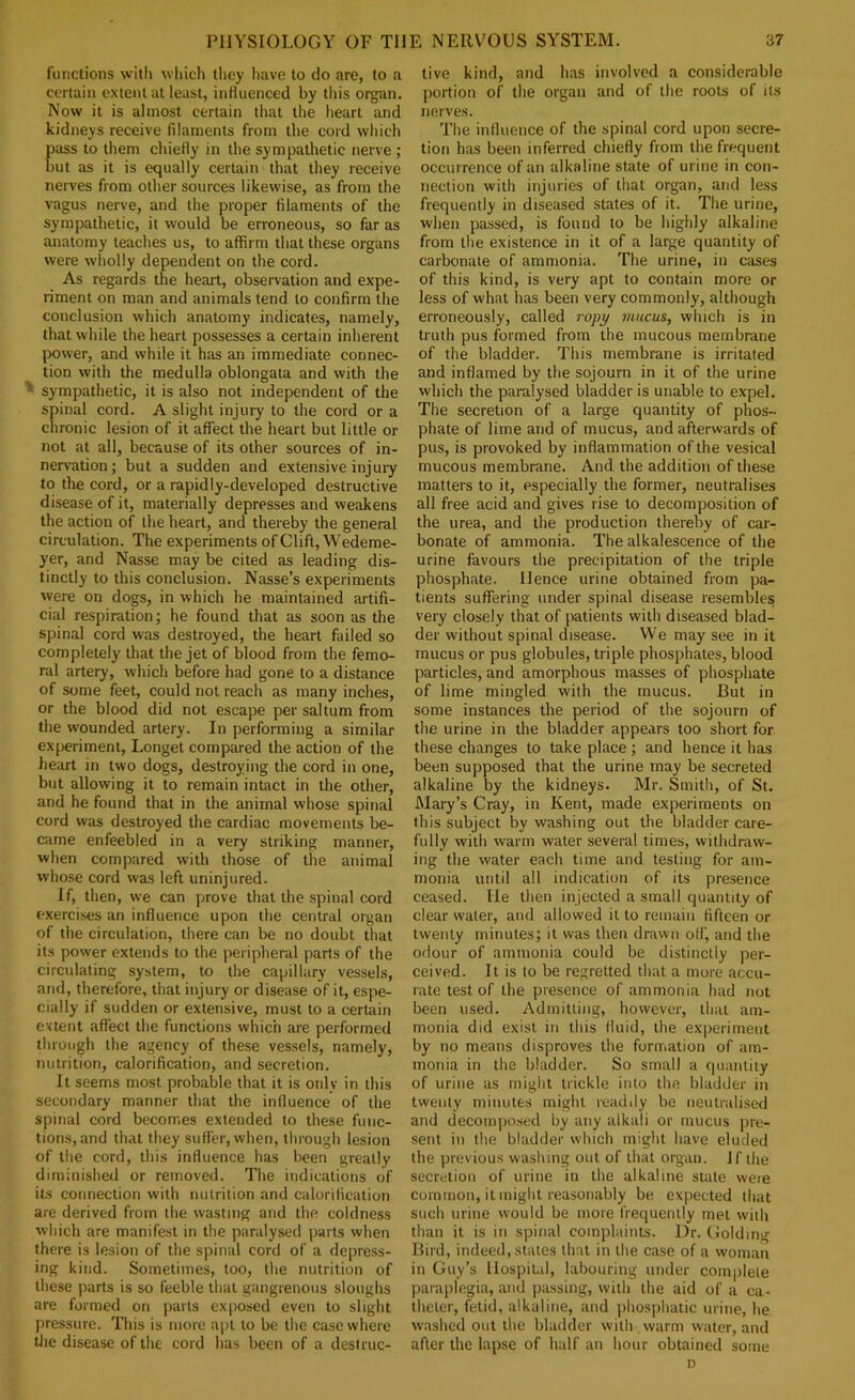 functions with which they have to do are, to a certain extent at least, influenced by tliis organ. Now it is almost certain that the heart and kidneys receive filaments from the cord which ass to them chiefly in the sympathetic nerve; ut as it is equally certain that they receive nerves from other sources likewise, as from the vagus nerve, and the proper filaments of the sympathetic, it would be erroneous, so far as anatomy teaches us, to affirm that these organs were wholly dependent on the cord. As regards the heart, observation and expe- riment on man and animals tend to confirm the conclusion which anatomy indicates, namely, that while the heart possesses a certain inherent power, and while it has an immediate connec- tion with the medulla oblongata and with the ' sympathetic, it is also not independent of the spinal cord. A slight injury to the cord or a chronic lesion of it affect the heart but little or not at all, because of its other sources of in- nervation; but a sudden and extensive injury to the cord, or a rapidly-developed destructive disease of it, materially depresses and weakens the action of the heart, and thereby the general circulation. The experiments of Clift, Wedeme- yer, and Nasse may be cited as leading dis- tinctly to this conclusion. Nasse’s experiments were on dogs, in which he maintained artifi- cial respiration; he found that as soon as the spinal cord was destroyed, the heart failed so completely that the jet of blood from the femo- ral artery, which before had gone to a distance of some feet, could not reach as many inches, or the blood did not escape per saltum from the wounded artery. In performing a similar experiment, Longet compared the action of the heart in two dogs, destroying the cord in one, but allowing it to remain intact in the other, and he found that in the animal whose spinal cord was destroyed the cardiac movements be- came enfeebled in a very striking manner, when compared with those of the animal whose cord was left uninjured. If, then, we can prove that the spinal cord exercises an influence upon the central organ of the circulation, there can be no doubt that its power extends to the peripheral parts of the circulating system, to the capillary vessels, and, therefore, that injury or disease of it, espe- cially if sudden or extensive, must to a certain extent affect the functions which are performed through the agency of these vessels, namely, nutrition, calorification, and secretion. It seems most probable that it is only in this secondary manner that the influence of the spinal cord becomes extended to these func- tions, and that they suffer, when, through lesion of the cord, this influence has been greatly diminished or removed. The indications of its connection with nutrition and calorification are derived from the wasting and the coldness which are manifest in the paralysed parts when there is lesion of the spinal cord of a depress- ing kind. Sometimes, too, the nutrition of these parts is so feeble that gangrenous sloughs are formed on parts exposed even to slight pressure. This is more apt to be the case where tlie disease of the cord has been of a destruc- tive kind, and has involved a considerable portion of the organ and of the roots of its nerves. The influence of the spinal cord upon secre- tion has been inferred chiefly from the frequent occurrence of an alkaline state of urine in con- nection with injuries of that organ, and less frequently in diseased states of it. The urine, when passed, is found to be highly alkaline from the existence in it of a large quantity of carbonate of ammonia. The urine, in cases of this kind, is very apt to contain more or less of what has been very commonly, although erroneously, called ropy mucus, which is in truth pus fbrmed from the mucous membrane of the bladder. This membrane is irritated and inflamed by the sojourn in it of the urine which the paralysed bladder is unable to expel. The secretion of a large quantity of phos- phate of lime and of mucus, and afterwards of pus, is provoked by inflammation of the vesical mucous membrane. And the addition of these matters to it, especially the former, neutralises all free acid and gives rise to decomposition of the urea, and the production thereby of car- bonate of ammonia. The alkalescence of the urine favours the precipitation of the triple phosphate. Hence urine obtained from pa- tients suffering under spinal disease resembles very closely that of patients with diseased blad- der without spinal disease. We may see in it mucus or pus globules, triple phosphates, blood particles, and amorphous masses of phosphate of lime mingled with the mucus. But in some instances the period of the sojourn of the urine in the bladder appears too short for these changes to take place; and hence it has been supposed that the urine may be secreted alkaline by the kidneys. Mr. Smith, of St. Mary’s Cray, in Kent, made experiments on this subject by washing out the bladder care- fully with warm water several times, withdraw- ing the water each time and testing for am- monia until all indication of its presence ceased. He then injected a small quantity of clear water, and allowed it to remain fifteen or twenty minutes; it was then drawn olf, and the odour of ammonia could be distinctly per- ceived. It is to be regretted that a more .accu- rate test of the presence of ammonia had not been used. Admitting, however, that am- monia did exist in this fluid, the exjjeriment by no means disproves the formation of am- monia in the bladder. So small a quantity of urine as might trickle into the bladder in twenty minutes might readily be neutralised and decoin|)o.sed by any alkali or mucus pre- sent in the bladder which might have eluded the previous washing out of that organ. If the secretion of urine in the alkaline state were common, it might reasonably be expected that such urine would be more frequently met with than it is in spinal complaints. Dr. (ioldmg Bird, indeed, states that in the c.ase of a woman in Guy’s liospiud, labouring under complete paraplegia, and passing, with the aid of a ca- theter, fetid, alkaline, and jihosphatic urine, he washed out the bladder with warm water, and after the lapse of half an hour obtained some