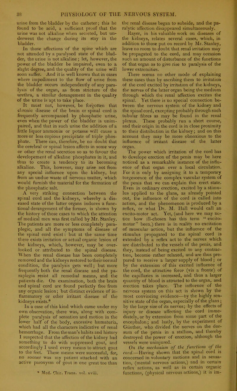 urine from the bladder by the catheter; this lie found to be acid, a sufficient proof that the urine was not alkaline when secreted, but un- derwent the change during its stay in the bladder. In those affections of the spine which are not attended by a paralysed state of the blad- der, the urine is not alkaline; let, however, the power of the bladder be impaired, even to a slight degree, and the quality of the urine will soon suffer. And it is well known that in cases where impediment to the flow of urine from the bladder occurs independently of any para- lysis of the organ, as from stricture of the urethra, a similar derangement in the quality of the urine is apt to take place. It must not, however, be forgotten that chronic disease of the brain or spinal cord is frequently accompanied by phosphatic urine, even when the power of the bladder is unim- paired, and that in such urine the addition of a little liquor ammonias or potassae will cause a more or less copious precipitate of triple phos- phate. There can, therefore, be no doubt that the cerebral or spinal lesion affects in some way or other the renal secretion so as to favour the developement of alkaline phosphates in it, and thus to create a tendency to its becoming alkaline. This, however, may arise not from any special influence upon the kidney, but from an undue waste of nervous matter, which would furnish the material for the formation of the phosphatic salt. A very striking connection between the spinal cord and the kidneys, whereby a dis- eased state of the latter organs induces a func- tional derangement of the former, is shown by the history of those cases to which the attention of medical men was first called by Mr. Stanley. The patients are more or less completely para- plegic, and all the symptoms of disease of the spinal cord exist: but at the same time there exists irritation or actual organic lesion of the kidneys, which, however, may be over- looked or attributed to tbe spinal disease. When the renal disease has been completely removed and the kidneys restored to their normal condition, the paralysis gets well; but more frequently both the renal disease and the pa- raplegia resist all remedial means, and the patients die. On examination, both the brain and spinal cord are found perfectly free from any organic lesion; but distinct evidence of in- flammatory or other irritant disease of the kidneys exists.* In a case of this kind which came under my own observation, there was, along with com- plete paralysis of sensation and motion in the lower half of the body, excessive haimaturia, which had all the characters indicative of renal hemorrhage. From theman’s habits and history I suspected that the affection of the kidney had something to do with suppressed gout, and accordingly I used every means to attract gout to the feet. These means were successful, for, no sooner was my patient attacked with an active paroxysm of gout in one great toe than ’ Med. Cliir. Trans, vol. xviii. the renal disease began to subside, and the pa- ralytic affection disappeared simultaneously. Rayer, in his valuable work on diseases of the kidneys, relates several cases, which, in addition to those put on record by Mr. Stanley, leave no room to doubt that renal irritation may be propagated to the cord, and may occasion such an amount of disturbance of the functions of that organ as to give rise to paralysis of the lower extremities. There seems no other mode of explaining these cases than by ascribing them to irritation of the cord excited by irritation of the kidneys, the nerves of the latter organ being the medium through which the renal affection excites the spinal. Yet there is no special connection be- tween the nervous system of the kidney and the spinal cord, excepting probably through such tubular fibres as may be found in tlie renal plexus. These probably run a short course, and their origin in the cord is in close proximity to their distribution in the kidney; and on this account they may be more obnoxious to the influence of irritant disease of the latter organ. The power which irritation of the cord has to develope erection of the penis may be here noticed as a remarkable instance of the influ- ence of that organ over a local circulation. For it is only by assigning it to a temporary turgescence of the complex vascular system of the penis that we can explain this erect state. Even in ordinary erection, excited by a stimu- lus applied to the glans, as already pointed out, the influence of the cord is called into action, and the phenomenon is produced by a reflex, or what Dr. M. Hall would call an excito-molor act. Yet, (and here we may no- tice how ill-chosen has this term “ excito- motor” been,) there is in reality no excitation of muscular action, but the influence of the stimulus propagated to the spinal cord is extended by a reflex act to the nerves which are distributed to the vessels of the penis, and they, instead of being excited to any contrac- tion, become rather relaxed, and are thus pre- pared to receive a larger supply of blood ; or by the extension of this excited influence of the cord, the attractive force (vis a fronte) of the capillaries is increased, and thus a larger quantity of blood is attracted to the organ, and erection takes place. The influence of the nervous system on this act is shown by the most convincing evidence—by the highly sen- sitive state of the organ, especially of the glans; by the large size of its nerves; by the effects of injury or disease affecting the cord imme- diately, or by extension from some part of the encephalon; and lastly, by the experiment of Gunther, who divided the nerves on the dor- sum of the penis in a stallion, and thereby destroyed the power of erection, although the vessels were uninjured. On the mechunism of the functions oj the cord.—Having shown that the spinal cord is concerned in voluntary motions and in sensa- tion, (mental nervous actions,) and in certain reflex actions, as well as in certain organic functions, (physical nervous actions,) it is im-