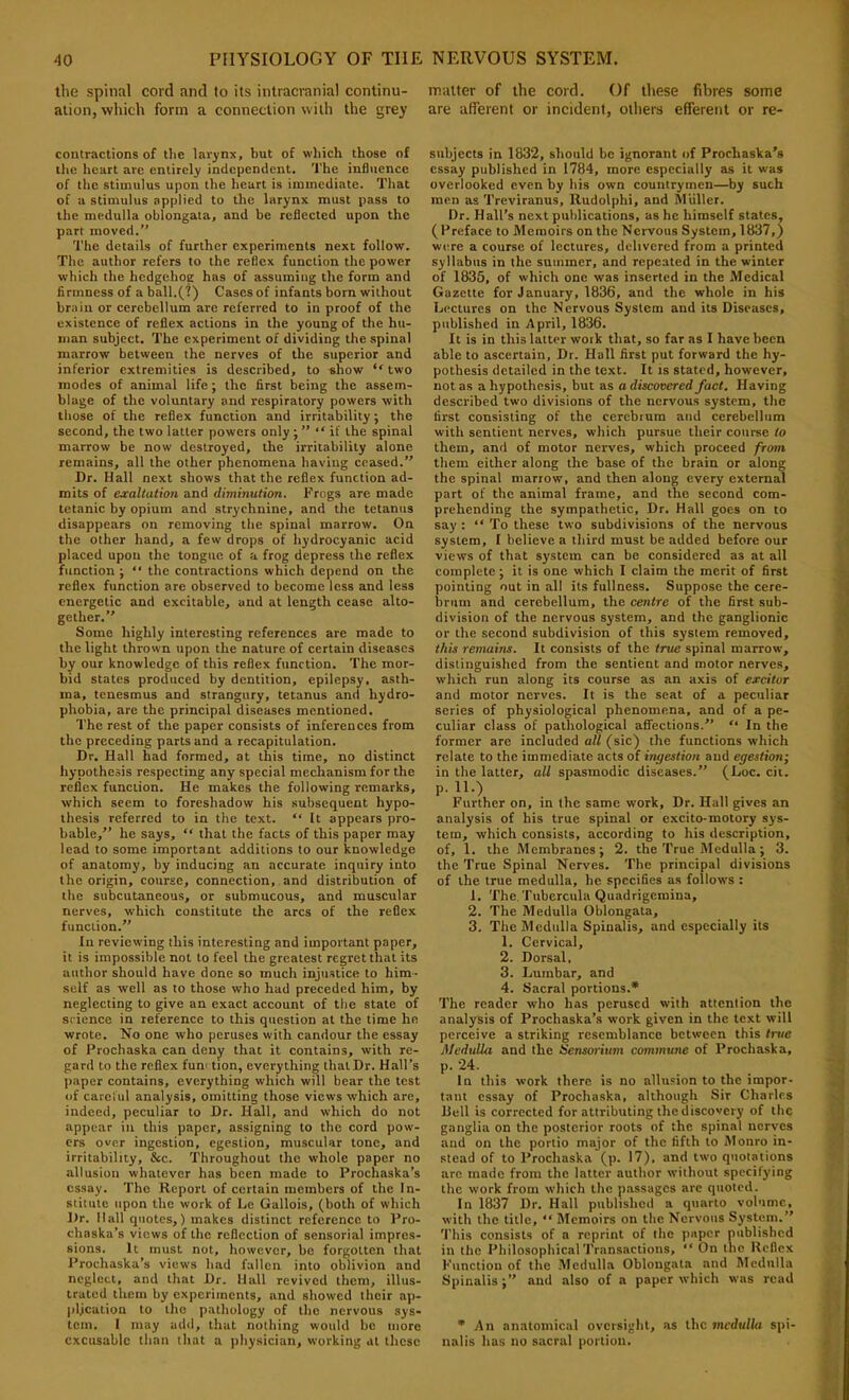 the spinal cord and to its intracranial continu- matter of the cord. Of these fibres some ation, which form a connection with the grey are afferent or incident, others efferent or re- contractions of tlie larynx, but of which those of tfie heart are entirely independent. The influence of the stimulus upon the heart is immediate. That of a stimulus applied to the larynx must pass to the medulla oblongata, and be reflected upon the part moved.” The details of further experiments next follow. The author refers to the reflex function the power which the hedgehog has of assuming the form and firmness of a ball.(?) Cases of infants born without brain or cerebellum are referred to in proof of the existence of reflex actions in the young of the hu- man subject. The experiment of dividing the spinal marrow between the nerves of the superior and inferior extremities is described, to show ‘'two modes of animal life; the first being the assem- blage of the voluntary and respiratory powers with those of the reflex function and irritability; the second, the two latter powers only j “ if the spinal marrow be now destroyed, the irritability alone remains, all the other phenomena having ceased.” Dr. Hall next shows that the reflex function ad- mits of exaltation and diminution. Frogs are made tetanic by opium and strychnine, and the tetanus disappears on removing the spinal marrow. On the other hand, a few drops of hydrocyanic acid placed upon the tongue of a frog depress the reflex function ; ” the contractions which depend on the reflex function are observed to become less and less energetic and excitable, and at length cease alto- gether.” Some highly interesting references are made to the light thrown upon the nature of certain diseases by our knowledge of this reflex function. The mor- bid states produced by dentition, epilepsy, asth- ma, tenesmus and strangury, tetanus and hydro- phobia, are the principal diseases mentioned. The rest of the paper consists of inferences from the preceding parts and a recapitulation. Dr. Hall had formed, at this time, no distinct hypothesis respecting any special mechanism for the reflex function. He makes the following remarks, which seem to foreshadow his subsequent hypo- thesis referred to in the text. “ It appears pro- bable,” he says, “ that the facts of this paper may lead to some important additions to our knowledge of anatomy, by inducing an accurate inquiry into the origin, course, connection, and distribution of the subcutaneous, or submucous, and muscular nerves, which constitute the arcs of the reflex function.” In reviewing this interesting and important paper, it is impossible not to feel the greatest regret that its author should have done so much injustice to him- self as well as to those who had preceded him, by neglecting to give an exact account of the state of science in reference to this question at the time he wrote. No one who peruses with candour the essay of Prochaska can deny that it contains, with re- gard to the reflex funi tion, everything that Dr. Hall’s paper contains, everything which will bear the test of careful analysis, omitting those views which are, indeed, peculiar to Dr. Hall, and which do not appear in this paper, assigning to the cord pow- ers over ingestion, egestion, muscular tone, and irritability, &c. Throughout the whole paper no allusion whatever has been made to Prochaska’s essay. The Report of certain members of the In- stitute tipon the work of Le Gallois, (both of which Dr. Hall quotes,) makes distinct reference to Pro- chnska’s views of the reflection of sensorial impres- sions. It must not, however, be forgotten that Prochaska’s views had fallen into oblivion and neglect, and that Dr. Hall revived them, illus- trated them by experiments, and showed their ap- plication to the pathology of the nervous sys- tem. I may athl, that nothing would be more excusable than that a physician, working at these subjects in 1832, should be ignorant of Prochaska’s essay published in 1784, more especially as it was overlooked even by his own countrymen—by such men as Treviranus, Rudolphi, and Muller. Dr. Hall’s next publications, as he himself states, (Preface to Memoirs on the Nervous System, 1837,) were a course of lectures, delivered from a printed syllabus in the summer, and repeated in the winter of 1835, of which one was inserted in the Medical Gazette for January, 1836, and the whole in his Lectures on the Nervous System and its Diseases, published in April, 1836. It is in this latter work that, so far as I have been able to ascertain. Dr. Hall first put forward the hy- pothesis detailed in the text. It is stated, however, not as a hypothesis, but as a discovered fact. Having described two divisions of the nervous system, the first consisting of the cerebrum and cerebellum with sentient nerves, which pursue their course to them, and of motor nerves, which proceed from them either along the base of the brain or along the spinal marrow, and then along every external part of the animal frame, and the second com- prehending the sympathetic. Dr. Hall goes on to say : ‘‘ To these two subdivisions of the nervous system, I believe a third must be added before our views of that system can be considered as at all complete; it is one which I claim the merit of first pointing out in all its fullness. Suppose the cere- brum and cerebellum, the centre of the first sub- division of the nervous system, and the ganglionic or the second subdivision of this system removed, this remains. It consists of the true spinal marrow, distinguished from the sentient and motor nerves, wliich run along its course as an axis of excitor and motor nerves. It is the seat of a peculiar scries of physiological phenomena, and of a pe- culiar class of pathological affections.” “ In the former are included all (sic) the functions which relate to the immediate acts of ingestion and egestion; in the latter, all spasmodic diseases.” (Loc. cii. p. 11.) Further on, in the same work, Dr. Hall gives an analysis of his true spinal or excito-motory sys- tem, which consists, according to his description, of, 1. the Membranes j 2. the True Medulla; 3. the True Spinal Nerves. The principal divisions of the true medulla, he specifies as follows : 1. The.Tubercula Quadrigemina, 2. 'Phe Medulla Oblongata, 3. The Medulla Spinalis, and especially its 1. Cervical, 2. Dorsal, 3. Lumbar, and 4. Sacral portions.* The reader who has perused with attention the analysis of Prochaska’s work given in the text will perceive a striking resemblance between this Irtie MeduUa and the Isensorittm commune of Prochaska, p. 24. In this work there is no allusion to the impor- tant essay of Prochaska, although Sir Charles Hell is corrected for attributing the discovery of the ganglia on the posterior roots of the spinal nerves and on the portio major of the fifth to Monro in- stead of to Prochaska (p- 17), and two quotations arc made from the latter author without specifying the work from which the passages are quoted. In 1837 Dr. Hall published a quarto volume, with the title, “ Memoirs on the Nervous System.” 'Phis consists of a reprint of the paper published in the Philosophical'Pransactions, ‘‘ On the Reflex Function of the Medulla Oblongata and Medulla Spinalis;” and also of a paper which was read * An anatomical oversight, as the medulla spi- nalis has no sacral portion.