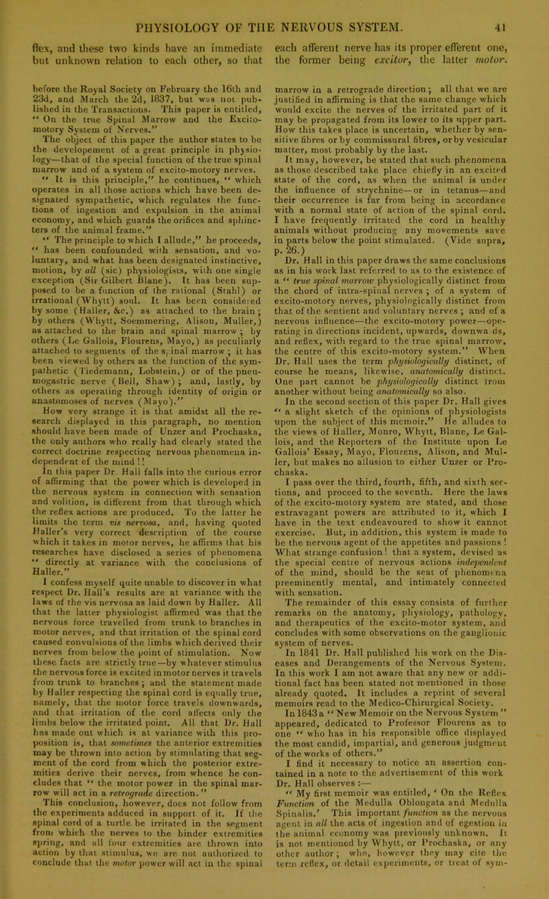 flex, and these two kinds have an immediate but unknown relation to each other, so that before the Royal Society on February the 16th and 23d, and March the 2d, 1837, but was not pub- lislied in the Transactions. This paper is entitled,  On the true Spinal Marrow and the Excito- motory System of Nerves.” The object of this paper the author states to be the developement of a great principle in phjsio- logy—that of the special function of the true spinal marrow and of a system of excito-motory nerves.  It is this principle,” he continues, “ which operates in all those actions which have been de- signated sympathetic, which regulates the func- tions of ingestion and expulsion in the animal economy, and which guards the orifices and sphinc- ters of the animal frame.” “ The principle to which I allude,” he proceeds,  has been confounded wiih sensation, and vo- luntary, and what has been designated instinctive, motion, by all (sic) physiologists, with one single exception (Sir Gilbert Rlane). It has been sup- posed to be a function of the rational (Stahl) or irrational (Whytt) soul. It has been considered by some (Haller, &c.) as attached to the brain; by others (Whytt, Soemmering, Alison, Muller,) as attached to the brain and spinal marrow ; by others (Lc Gallois, Flourens, Mayo,) as peculiarly attached to segments of the s,.inal marrow ; it has been viewed by others as the function of the sym- pathetic (Tiedemann, Lobstein,) or of the pneu- mogastiic nerve (Bell, Shaw); and, lastly, by others as operating through identity of origin or anastomoses of nerves (Mayo).” How very strange it is that amidst all the re- search displayed in this paragraph, no mention should have been made of Unzer and Prochaska, the only authors who really had clearly slated the correct doctrine respecting nervous phenomena in- dependent of the mind !! In this paper Dr. Hall falls into the curious error of affirming that the power which is developed in the nervous system in connection with sensation and volition, is different from that through which the reflex actions are produced. To the latter he limits the term vis nervosa, and, having quoted Haller’s very correct description of the course which it takes in motor nerves, he affirms that his researches have disclo.sed a series of phenomena “ directly at variance with the conclusions of Haller.” I confess myself quite unable to discover in what respect Dr. Hall’s results are at variance with the laws of the vis nervosa as laid down by Haller. All that the latter physiologist affirmed was that the nervous force travelled from trunk to branches in motor nerves, and that irritation of the spinal cord caused convulsions of the limbs which derived their nerves from below the point of stimulation. Now these facts arc strictly true—by whatever stimulus the nervous force is excited in motor nerves it travels from trunk to branches; and the statement made by Haller respecting the spinal cord is equally true, namely, that the motor force travels downwards, and that irritation of the cord affects only the limbs below the irritated point. All that Dr. Hall has made out which is at variance with this pro- position is, that sometimes the anterior extremities may be thrown into action by stimulating that seg- ment of the cord from which the posterior extre- mities derive their nerves, from whence he con- cludes that ” the motor power in the spinal mar- row will act in a retrograde direction.” This conclusion, however, docs not follow from the experiments adduced in support of it. If the spinal cord of a turtle be irritated in the segment from which the nerves to the hinder extremities spring, and all four extremities are thrown into action by that stimulus, we arc not authorized to conclude that the motor power will act in the spinal each afferent nerve has its proper efferent one, llie former being excitor, the latter motor. marrow in a retrograde direction; all that we are justified in affirming is that the same change which would excite the nerves of the irritated part of it may be propagated from its lower to its upper part. How this takes place is uncertain, whether by sen- sitive fibres or by commissural fibres, or by vesicular matter, most probably by the last. It may, however, be stated that such phenomena as those described take place chiefly in an excited state of the cord, as when the animal is under the influence of strychnine—or in tetanus—and their occurrence is far from being in accordance ■with a normal state of action of the spinal cord. I have frequently irritated the cord in healthy animals without producing any movements save in parts below the point stimulated. (Vide supra, p.k) Dr. Hall in this paper draws the same conclusions as in his work last referred to as to the existence of a “ true spinal marrow physiologically distinct from the chord of intra-spinal nerves ; of a system of excito-motory nerves, physiologically distinct from that of the sentient and voluntary nerves ; and of a nervous influence—the excito-motory power—ope- rating in directions incident, upwards, downwa ds, and reflex, with regard to the true spinal marrow, the centre of this excito-motory system.” When Dr. Hall uses the term physiologically distinct, of course he means, likewise, anatomically distinct. One part cannot be physiologically distinct Irom another without being anatomically so also. In the second section of this paper Dr. Hall gives “ a slight sketch of the opinions of physiologists upon the subject of this memoir.” He alludes to the views of Haller, Monro, Whytt, Blane, Le Gal- lois, and the Reporters of the Institute upon Le Gallois’ Essay, Mayo, Flourens, Alison, and Mul- ler, but makes no allusion to either Unzer or Pro- chaska. I pass over the third, fourth, fifth, and sixth sec- tions, and proceed to the seventh. Here the laws of the excito-motory system are stated, and those extravagant powers are attributed to it, which I have in the text endeavoured to show it cannot exercise. Rut, in addition, this system is made to be the nervous agent of the appetites and passions ! What strange confusion! that a system, devised as the special centre of nervous actions independent of the mind, should be the seat of phenomena preeminently mental, and intimately connected with sensation. 'fhe remainder of this essay consists of further remarks on the anatomy, physiology, pathology, and therapeutics of the excito-molor system, and concludes with some observations on the ganglionic system of nerves. In 1841 Dr. Hall published his work on the Dis- eases and Derangements of the Nervous System. In this work I am not aware that any new or addi- tional fact has been stated not mentioned in those already quoted. It includes a reprint of several memoirs read to the Medico-Chirurgical Society. In 1843a “New Memoir on the Nervous System ” appeared, dedicated to Professor Flourens as to one “ who has in his responsible office displayed the most candid, impartial, and generous judgment of the works of others.” I find it necessary to notice an assertion con- tained in a note to the advertisement of this work Dr. Hall observes :— “ My first memoir was entitled, ‘ On the Reflex Function of the Medulla Oblongata and Medulla Spinalis.’ This important function as the nervous agent in all the acts of ingestion and of egesliou in the animal economy was previously unknown. It is not mentioned by Whytt, or Prochaska, or any other author; who, however they may cite the term reflex, or detail experiments, or treat of sym-