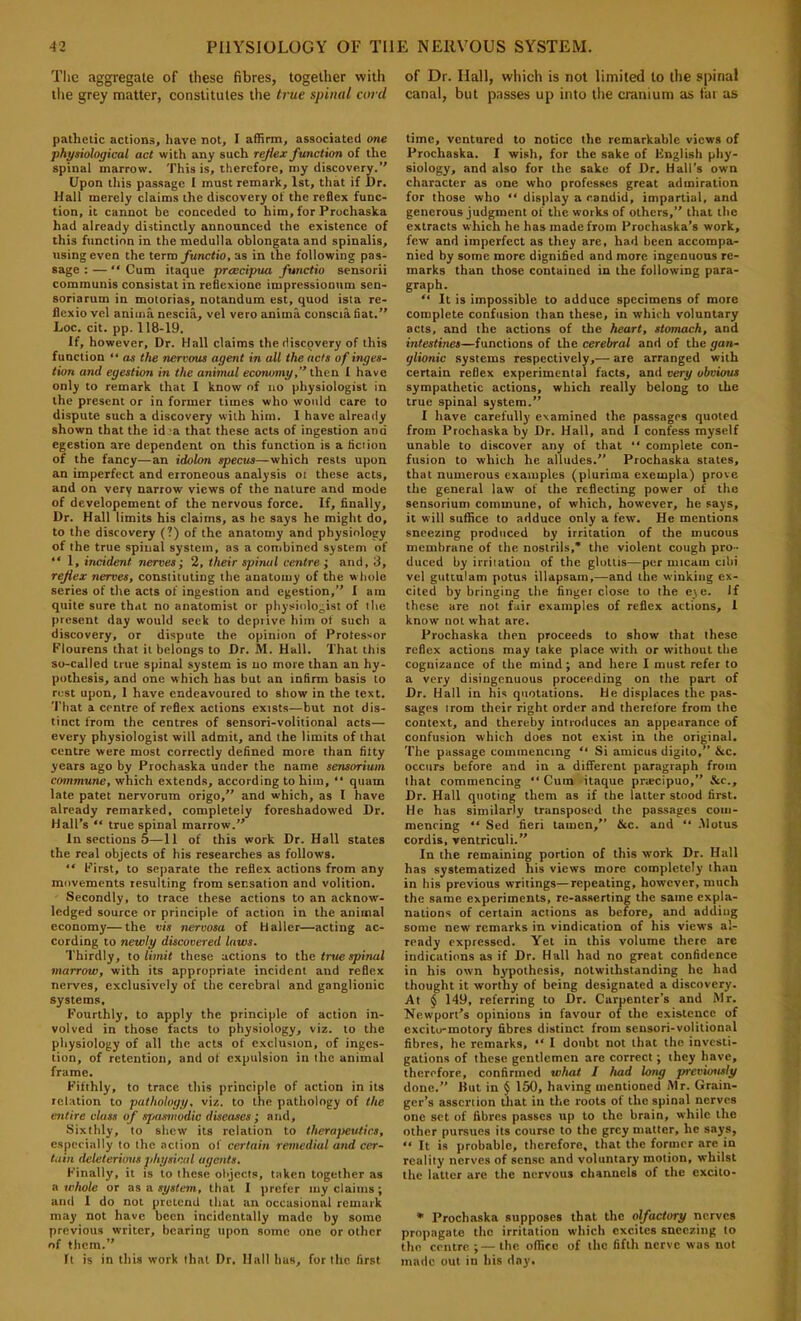 The aggregate of these fibres, together with ilie grey matter, constitutes the true spinal and pathetic actions, have not, I affirm, associated one physiological act with any such reflex function of the spinal marrow. This is, therefore, my discovery.’' Upon this passage I must remark, 1st, that if Dr. Hall merely claims the discovery of the reflex func- tion, it cannot be conceded to him, for Prochaska had already distinctly announced the existence of this function in the medulla oblongata and spinalis, using even the terra fanctio, as in the following pas- sage : — “ Cum itaque preecipua functio sensorii communis consistat in reflexione impressiooum sen- soriarum in motorias, notandum est, quod ista re- flexio vel aniina nescia, vel vero anima conscia fiat.” Loc. cit. pp. 118-19. If, however. Dr. Hall claims the discovery of this function “ as the nervous agent in all the acts of inges- tion and egestion in the animal economy,” then I have only to remark that I know of no physiologist in the present or in former times who would care to dispute such a discovery with him. 1 have already shown that the id 'a that these acts of ingestion and egestion arc dependent on this function is a fiction of the fancy—an idolon specus—which rests upon an imperfect and erroneous analysis ol these acts, and on very narrow views of the nature and mode of developement of the nervous force. If, finally. Dr. Hall limits his claims, as he says he might do, to the discovery (?) of the anatomy and physiology of the true spinal system, as a combined system of “ 1, incident nerves; 2, their spinal centre ; and, 3, reflex nerves, constituting the anatomy of the whole series of the acts of ingestion and egestion,” X am quite sure that no anatomist or physiologist of the present day would seek to depiive him of such a discovery, or dispute the opinion of Professor Flourens that it belongs to Dr. M. Hall. That this so-called true spinal system is no more than an hy- pothesis, and one which has but an infirm basis to rest upon, 1 have endeavoured to show in the text. That a centre of reflex actions exists—but not dis- tinct from the centres of sensori-volitional acts— every physiologist will admit, and the limits of that centre were most correctly defined more than fifty years ago by Prochaska under the name sensorium commune, which extends, according to him, ‘‘ quam late patet nervorum origo,” and which, as I have already remarked, completely foreshadowed Dr. Hall’s “ true spinal marrow.” In sections 5—11 of this work Dr. Hall states the real objects of his researches as follows.  First, to separate the reflex actions from any movements resulting from sensation and volition. Secondly, to trace these actions to an acknow- ledged source or principle of action in the animal economy—the vis nervosa of Haller—acting ac- cording to newly discovered laws. Thirdly, to limit these actions to the true spinal marrow, with its appropriate incident and reflex nerves, exclusively of the cerebral and ganglionic systems. Fourthly, to apply the principle of action in- volved in those facts to physiology, viz. to the physiology of all the acts of exclusion, of inges- tion, of retention, and of expulsion in the animal frame. Fifthly, to trace this principle of action in its relation to pathology, viz. to the pathology of the entire class of spasmodic diseases; and. Sixthly, to shew its relation to therapeutics, especially to the .nciion of certain remedial and cer- tain deleterious physical agents. Finally, it is to these objects, taken together as a whole or as a system, that I prefer iny claims; and 1 do not pretend that an occasional remark may not have been incidentally made by some previous writer, bearing upon some one or other of them.” ft is in this work that Dr. Hall bus, fur the first of Dr. Hall, which is not limited to the spinal canal, but passes up into the cranium as fat as time, ventured to notice the remarkable views of I'rochaska. I wish, for the sake of Knglisb phy- siology, and also for the sake of Dr. Hall’s own character as one who professes great admiration for those who “ display a candid, impartial, and generous judgment of the works of others,” that the extracts which he has made from Prochaska’s work, few and imperfect as they are, had been accompa- nied by some more dignified and more ingenuous re- marks than those contained in the following para- graph. “ It is impossible to adduce specimens of more complete confusion than these, in which voluntary acts, and the actions of the heart, stomach, and intestines—functions of the cerebral and of the gan- glionic systems respectively,— are arranged with certain reflex experimental facts, and very obvious sympathetic actions, which really belong to the true spinal system.” I have carefully examined the passages quoted from Prochaska by Dr. Hall, and I confess myself unable to discover any of that “ complete con- fusion to which he alludes.” Prochaska states, that numerous examples (plurima exempla) prove the general law of the reflecting power of the sensorium commune, of which, however, he says, it will suffice to adduce only a few. He mentions sneezing produced by irritation of the mucous membrane of the nostrils,* the violent cough pro- duced by irriiation of the glottis—per niicam cilii vel guttulam potus illapsain,—and the winking ex- cited by bringing the finger close to the eie. If these are not fair examples of reflex actions, 1 know not what are. I'rochaska then proceeds to show that these reflex actions may take place with or without the cognizance of the mind; and here I must refer to a very disingenuous proceeding on the part of Dr. Hall in his quotations. He displaces tlic pas- sages irom their right order and therefore from the context, and thereby introduces an appearance of confusion which dues not exist in the original. The passage commencing “ Si amicus digito,” &c. occurs before and in a different paragraph from that commencing “ Cum itaque praecipue,” &c.. Dr. Hall quoting them as if the latter stood first. He has similarly transposed the passages com- mencing “ Sed fieri tamcn,'’ &c. and ” .Motus cordis, ventriculi.” In the remaining portion of this work Dr. Hall has systematized his views more completely than in bis previous writings—repeating, however, much the same experiments, re-asserting the same expla- nations of certain actions as before, and adding some new remarks in vindication of his views al- ready expressed. Yet in this volume there arc indications as if Dr. Hall had no great confidence in his own hypothesis, notwithstanding he had thought it worthy of being designated a discovery. At § 149, referring to Dr. Carpenter’s and Mr. Newport’s opinions in favour of the existence of excito-motory fibres distinct from sensori-volitional fibres, he remarks, I doubt not that the investi- gations of these gentlemen are correct; they have, therefore, confirmed what I had long previously done.” Hut in ^ 150, having mentioned Mr. Grain- ger’s assertion that in the roots of the spinal nerves one set of fibres passes up to the brain, while the other pursues its course to the grey matter, he says, “ It is probable, therefore, that the former are in reality nerves of sense and voluntary motion, whilst the latter are the nervous channels of the excito- * Prochaska supposes that the olfactory nerves propagate the irritation which excites sneezing to the centre ;— the office of the fifth nerve was not made out in his day.