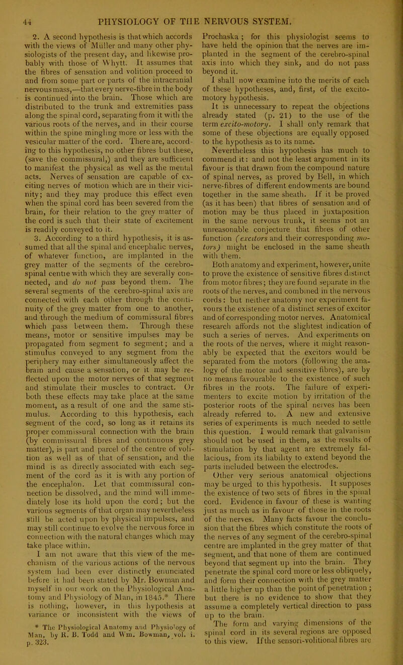 2. A second hypothesis is that which accords ■with the views of Muller and many other phy- siologists of the present day, and likewise pro- bably with those of VVhytt. It assumes that the fibres of sensation and volition proceed to and from some part or parts of the intracranial nervousmass,—that every nerve-fibre in the body is continued into the brain. Those which are distributed to the trunk and extremities pass along the spinal cord, separating from it with the various roots of the nerves, and in their course within the spine mingling more or less with the vesicular matter of the cord. There are, accord- ing to this hypothesis, no other fibres but these, (save the commissural,) and they are sufficient to manifest the physical as well as the mental acts. Nerves of sensation are capable of ex- citing nerves of motion which are in their vici- nity; and they may produce this effect even when the spinal cord has been severed from the brain, for their relation to the grey matter of the cord is such that their state of excitement is readily conveyed to it. 3. According to a third hypothesis, it is as- sumed that all the spinal and encephalic nerves, of whatever function, are implanted in tlie grey matter of the segments of the cerebro- spinal centiewith which they are severally con- nected, and do not puss beyond them. The several segments of the cerebro-spinal axis are connected with each other through the conti- nuity of the grey matter from one to another, and through the medium of commissural fibres which pass between them. Through these means, motor or sensitive impulses may be propagated from segment to segment; and a stimulus conveyed to any segment from the periphery may either simultaneously affect the brain and cause a sensation, or it may be re- flected upon the motor nerves of that segment and stimulate their muscles to contract. Or both these effects may take place at the same moment, as a result of one and the same sti- mulus. According to this hypothesis, each segment of the cord, so long as it retains its projier commissural connection with the brain (by commissural fibres and continuous grey matter), is part and parcel of the centre of voli- tion as well as of that of sensation, and the mind is as directly associated with each seg- ment of the cord as it is with any portion of the encephalon. Let that commissural con- nection be dissolved, and the mind will imme- diately lose its hold upon the cord; but the various segments of that organ may nevertheless still be acted upon by physical impulses, and may still continue to evolve the nervous force in connection with the natural changes which may take place within. I am not aware that this view of the me- chanism of the various actions of the nervous system had been ever distinctly enunciated before it had been stated by Mr. Bowman and myself in our vvork on tlie Physiological Ana- tomy and Physiology of Man, in 1845.* There is nothing, however, in this liypothesis at variance or inconsistent with the views of * Tlic Physiological Anatomy and Pliysio'ogy of Man, by U. b. Todd and VVw. bowman, vol. i. j). 3'23. Prochaska; for this physiologist seems to have held the opinion that the nerves are im- planted in the segment of the cerebro-spinal axis into which they sink, and do not ptiss beyond it. 1 shall now examine into the merits of each of these hypotheses, and, first, of the excito- motory hypothesis. It is unnecessary to repeat the objections already stated (p. 21) to the use of the term excito-motorp. 1 shall only remark that some of these objections are equally opposed to the hypothesis as to its name. Nevertheless this hypothesis has much to commend it; and not the least argument in its favour is that drawn from the compound nature of spinal nerves, as proved by Bell, in which nerve-fibres of different endowments are bound together in the same sheath. If it be proved (as it has been) that fibres of sensation and of motion may be thus placed in juxtaposition in the same nervous trunk, it seems not an unreasonable conjecture that fibres of other function (excitors and their corresponding 7110- to7-s) might be enclosed in the same sheath with them. Both anatomy and experiment, however, unite to prove the existence of sensitive fibres distinct from motor fibres; they are found separate in the roots of the nerves, and combined in the nervous cords: but neither anatomy nor experiment fa- vours the existence of a distinct series of excitor and of corresponding motor nerves. Anatomical research affords not the slightest indication of such a series of nerves. And experiments on the roots of the nerves, where it might reason- ably be expected that the excitors would be separated from the motors (following the ana- logy of the motor and sensitive fibres), are by no means favourable to the existence of such fibres in the roots. The failure of experi- menters to excite motion by irritation of the posterior roots of the spinal nerves has been already referred to. A new and extensive series of experiments is much needed to settle this question. I would remark that galvanism should not be used in them, as the results of stimulation by that agent are extremely fal- lacious, from its liability to extend beyond the parts included between the electrodes. Other very serious anatomical objections may be urged to this hypothesis. It supposes the existence of two sets of fibres in the spinal cord. Evidence in favour of these is wanting just as much as in favour of those in the roots of the nerves. Many facts favour the conclu- sion that the fibres which constitute the roots of the nerves of any segment of the cerebro-spinal centre are implanted in the grey matter of that segment, and that none of them are continued beyond that segment up into the brain. They penetrate the spinal cord more or le.ss obliquely, and form their connection with the grey matter a little higher up than the point of penetration ; but there is no evidence to show that they assume a completely vertical direction to pass up to the brain. The form and varying dimensions of the spinal cord in its several regions are opposed to this view. If the sensori-volitional fibres are