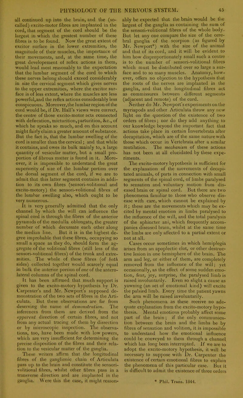 all continued up into the brain, and the (so- cidled) excilo-inotor fibres are implanted in the cord, tliat segment of the cord should be the largest in whicli the greatest number of these fibres is to be found. Now the great extent of excitor surface in the lower extremities, the magnitude of their muscles, the importance of tlieir movements, and, at the same time, the great developemenl of reflex actions in them, would lead most reasonably to the expectation that the lumbar segment of the cord to which these nerves belong should exceed considerably in size the cervical segment which gives nerves to the upper extremities, where the excitor sur- face is of less extent, where the muscles are less powerful,aiid the reflex actions considerably less conspicuous. Moreover,the lumbar region of the cord would be, if Dr. Hall’s views were correct, the centre of those excito-motor acts connected with defaecation, micturition, parturition, &c., of which he speaks so much, and on this account might fairly claim a greater amount of substance. But the fact is, that the lumbar swelling of the cord is smaller than the cervical; and that while it contains, and owes its bulk mainly to, a large quantity of vesicular matter, but a small pro- portion of fibrous matter is found in it. More- over, it is impossible to understand the great superiority of size of the lumbar portion over the dorsal segment of the cord, if we are to admit that this latter segment contains in addi- tion to its own fibres (sensori-volitional and excito-molory) the sensori-volitional fibres of the lumbar swelling also, which ought to be very numerous. it is very generally admitted that the only channel by which the will can influence the spinal cord is through the fibres of the anterior pyramids of the medulla oblongata, the greater number of which decussate each other along the median line. But it is in the highest de- gree improbable that these fibres, occupying so small a space as they do, should form the ag- gregate of the volitional fibres (still less of the sensori-volitional fibres) of the trunk and extre- mities. The whole of these fibres (of both sides) collected together would scarcely equal in bulk the anterior portion of one of the antero- lateral columns of the spinal cord. It has been affirmed that much support is given to the excito-motory hypothesis by Dr. Carpenter’s and Mr. Newport’s supposed de- monstration of the two sets of fibres in the Arti- culata. But these observations are far from deserving the name of dewonstration. The inferences from them are derived from the apparent direction of certain fibres, and not from any actual tracing of them by dissection or by microscopic inspection. The observa- tions, too, have been made with low powers, which are very insufficient for determining the precise disposition of the fibres and their rela- tion to the vesicular matter of the ganglia. These writers affirm that the longitudinal fibres of the ganglionie chain of Articulata jKuss up to the brain and constitute the sensori- volitional fibres, whilst other fibres pass in a transverse direction and are implanted in the ganglia. Were this the case, it might reason- ably be expected that the brain would be the largest of the ganglia as containing the sum of the sensori-volitional fibres of the whole body. But let any one compare the size of the cere- bral ganglia of the scorpion (as figured by Mr. Newport*) with the size of the animal and that of its cord, and it will be evident to him how disproportionately small such a centre is to the number of sensori-volitional fibres which must be distributed over so large a sur- face and to so many muscles. Anatomy, how- ever, offers no objection to the hypothesis that the roots of the nerves are implanted in the ganglia, and that the longitudinal fibres act as commissures between different segments (adjacent and remote) of the cord. Neither do Mr. Newport’s experiments on the myriapods and other Articulata throw any new light on the question of the existence of two orders of fibres; nor do they add anything to our knowledge beyond the important fact that actions take place in certain Invertebrata after decapitation, which are of the same nature with those which occur in Vertebrata after a similar mutilation. The mechanism of these actions has not been at all elucidated by these expe- riments. The excito-motory hypothesis is sufficient for the explanation of the movements of decapi- tated animals, of parts in connection with small segments of the spinal cord, of limbs paralysed to sensation and voluntary motion from dis- eased brain or spinal cord. But there are two phenomena familiar to those who observe dis- ease with care, which cannot be explained by it; these are the movements which may be ex- cited by mental emotion in limbs paralysed to the influence of the will, and the total paralysis of the sphincter ani, which frequently accom- panies diseased brain, whilst at the same time the limbs are only aflected to a partial extent or not at all. Cases occur sometimes in which hemiplegia arises from an apoplectic clot, or other destruc- tive lesion in one hemisphere of the brain. The arm and leg, or either of them, are completely removed from the influence of the will; yet occasionally, as the effect of some sudden emo- tion, fear, joy, surprise, the paralysed limb is raised involuntarily. Even so slight a cause as yawning (an act of emotional kind) will excite the palsied limb. Every lime the patient yawns the arm will be raised involuntarily. Such phenomena as these receive no ade- quate explanation from the excito-motory hypo- thesis. Mental emotions probably affect some part of the brain; if the only communicii- tion between the brain and the limbs be by fibres of sensation and volition, it is impossible to understand how the emotional influence could be conveyed to them through a channel which has long been interrupted. If we are to adopt the excito-motory hypothesis, it will be necessary to suppose with Dr. Carpenter the existence of certain emotional fibres to explain the phenomena of this jiarticular case. But it is difficult to admit the existence of three orders * Phil. Trans. 1844.
