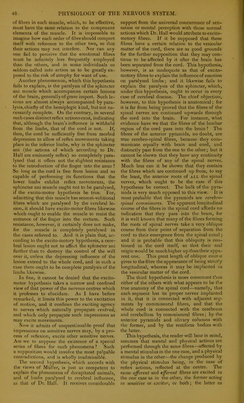 of fibres in each muscle, wliich, to be effective, must have the same relation to the component elements of the muscle. It is impossible to imagine howr each order of fibreshould comport itself with reference to the other two, so that their actions may not interfere. Nor can any one fail to perceive that the emotional fibres must be infinitely less frequently employed than the others, and in some individuals so seldom called into action as to be greatly ex- posed to the risk of atrophy for want of use. Another phenomenon, which this hypothesis fails to explain, is the paralysis of the sphincter ani muscle which accompanies certain lesions of the brain, generally of grave import. Such le- sions are almost always accompanied by para- lysis, chiefly of the hemiplegic kind, but not ne- cessarily complete. On the contrary, in several such cases distinct reflex actionsexist, indicating that, although the brain’s influence is withheld from the limbs, that of the cord is not. If, then, the cord be sufficiently free from morbid depression to allow of reflex movements taking place in the inferior limbs, why is the sphincter ani (the actions of which according to Dr. Hall are eminently reflex) so completely para- lysed that it offers not the slightest resistance to the introduction of the finger into the anus ? So long as the cord is free from lesion and so capable of performing its functions that the lower limbs exhibit reflex movements, the sphincter ani muscle ought not to be paralysed, if the excito-motor hypothesis be true. For, admitting that this muscle has sensori-volitional fibres which are paralysed by the cerebral le- sion, it should have excito-motor fibres likewise which ought to enable the muscle to resist the entrance of the finger into the rectum. Such resistance, however, it certainly does not make, for the muscle is completely paralysed in the cases referred to. And it is plain that, ac- cording to the excito-motory hypothesis, a cere- bral lesion ought not to affect the sphincter ani further than to destroy the control of the will over it, unless the depressing influence of the lesion extend to the whole cord, and in such a case there ought to be complete paralysis of the limbs likewise. In fine, it cannot be denied that the excito- motor hypothesis takes a narrow and confined view of that power of the nervous centres which it professes to elucidate. As I have before remarked, it limits this power to the excitation of motion, and it confines the exciting agency to nerves which naturally propagate centrad, and which only propagate such impressions as may excite movements. Now it admits of unquestionable proof that impressions on sensitive nerves may, by a pro- cess of reflexion, excite other sensitive nerves. Are we to suppose the existence of a special series of fibres for such phenomena? Such a supposition would involve the most palpable contradictions, and is wholly inadmissible. The second hypothesis, which accords with the views of Muller, is just as competent to explain the phenomena of decapitated animals, and of limbs paralysed to cerebral influence, as that of Dr. Hall. It receives considerable support from the universal concurrence of sen- sation or mental perception with those normal actions which Dr. Hall would attribute to excito- motory fibres. If it be supposed that these fibres have a certain relation to the vesicular matter of the cord, there aie as good grounds for the further supposition that they may con- tinue to be affected by it after the brain has been separated from the cord. This hypothesis, however, is as inadequate as that of excito- motory fibres to explain the influence of emotion on paralysed limbs; and it likewise fails to explain the paralysis of the sphincter, which, under this hypothesis, ought to occur in every case of cerebral disease. The chief objection, however, to this hypothesis is anatomical; for it is far from being proved that the fibres of the spinal nerves are continued upwards through the cord into the brain. For instance, what evidence have we that the fibres of the lumbar region of the cord pass into the brain ? The fibres of the anterior pyramids, no doubt, are true cerebro-spinal fibres, because they com- municate equally with brain and cord, and distinctly pass fiom the one to the other; but it cannot be shown that they have any continuity with the fibres of any of the spinal nerves. Much less can it be shown that they contain the fibres which are continued up from, to say the least, the anterior roots of all the spinal nerves, which ought to be the case if this hypothesis be correct. The bulk of the pyra- mids is very much opposed to this view. It is most probable that the pyramids are cerebro- spinal commissures. The apparent longitudinal course of the fibres in the spinal cord affords no indication that they pass into the brain, for it is well known that many of the fibres forming the roots of spinal nerves take a very oblique course from their point of separation from the cord to their emergence from the spinal canal; and it is probable that this obliquity is con- tinued in the cord itself, so that their real origin would be much higher up than their appa- rent one. This great length of oblique course gives to the fibre the appearance of being strictly longitudinal, whereas it may be implanted in the vesicular matter of the cord. The third hypothesis is more consonant than either of the others with what appears to be the true anatomy of the spinal cord—namely, that each segment has its proper nerves implanted in it, that it is connected with adjacent seg- ments by commissural fibres, and that the whole cord is connected with the cerebrum and cerebellum by commissural fibres; by the anterior pyramids and olivary columns with the former, and by the restiform bodies with the latter. This hypothesis, the reader will bear in mind, assumes that mental and physical actions are performed through the same fibres—affected by a mental stimulus in the one case, and a physical stimulus in the other—the change produced by the physical stimulus being, in the case of reflex actions, reflected at the centre. The same afferent and efferent fibres are excited in the one case as in the other, the former acting as sensitive or cxcitor, or both; the latter as