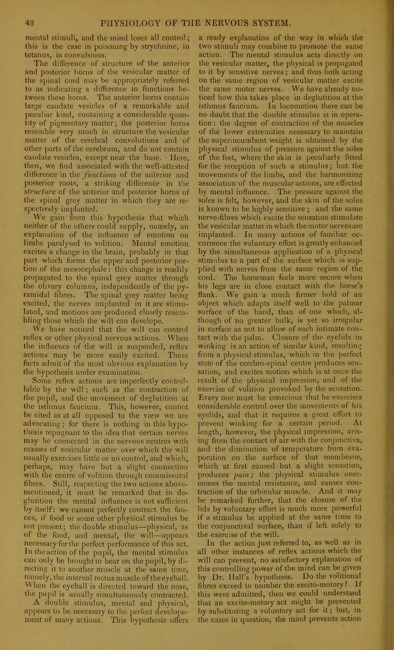 menial stimuli, and the mind loses all control; this is the case in poisoning by strychnine, in tetanus, in convulsions. The difference of structure of the anterior and posterior horns of the vesicular matter of the spinal cord may be appropriately referred to as indicating a difference in functions be- tween these horns. The anterior horns contain large caudate vesicles of a remarkable and peculiar kind, containing a considerable quan- tity of pigmentary matter; the posterior horns resemble very much in structure the vesicular matter of the cerebral convolutions and of other parts of the cerebrum, and do not contain caudate vesicles, except near the base. Here, then, we find associated with the well-attested difference in the Junctions of the anterior and posterior roots, a striking difference in t!ie structure of the anterior and posterior horns of the spinal grey matter in wliich they are re- spectively implanted. We gain from this hypothesis that which neither of the others could supply, namely, an explanation of the influence of emotion on limbs paralysed to volition. Mental emotion excites a change in the brain, probably in that part which forms the upper and posterior por- tion of the mesocephale: this change is readily propagated to the spinal grey matter through the olivary columns, independently of the py- ramidal fibres. The spinal grey matter being excited, the nerves implanted in it are stimu- lated, and motions are produced closely resem- bling those which the will can develope. We have noticed that the will can control reflex or other physical nervous actions. When the influence of the will is suspended, reflex actions may be more easily excited. Tliese facts admit of the most obvious explanation by the hypothesis under examination. Some reflex actions are imperfectly control- lable by the will; such as the contraction of the pupil, and the movement of deglutition at the isthmus fauciura. This, however, cannot be cited as at all opposed to the view we are advocating; for there is nothing in this hypo- thesis repugnant to the idea that certain nerves may be connected in the nervous centres with masses of vesicular matter over which the will usually exercises little or no control, and which, perhaps, may have but a slight connection with the centre of volition through commissural fibres. Still, respecting the two actions above- mentioned, it must be remarked that in de- glutition the mental influence is not sufficient by itself: we cannot perfectly contract the fau- ces, if food or some other physical stimulus be not present; the double stimulus—physical, as of the food, and mental, the will—appears necessary for the perfect performance of this act. In the action of the pupil, the mental stimulus can only be broughtto bear on the pupil, by di- recting it to another muscle at the same time, namely, the internal rectus muscle of the eyeball. When the eyeball is directed toward the nose, the pupil is usually simultaneously contracted. A double stimulus, mental and physical, appears to be necessary to the perfect develope- ment of many actions. This liypothesis offers a ready explanation of the way in which the two stimuli may combine to promote the same action. The mental stimulus acts directly on the vesicular matter, the physical is propagated to it by sensitive nerves; and thus both acting on the same region of vesicular matter excite the same motor nerves. We have already no- ticed how this takes place in deglutition at the isthmus faucium. In locomotion there can be no doubt that the double stimulus is in opera- tion : the degree of contraction of the muscles of the lower extremities necessary to maintain the superincumbent weight is obtained by the physical stimulus of pressure against the soles of the feet, where the skin is peculiarly fitted for the reception of such a stimulus; but the movements of the limbs, and the harmonizing association of the muscular actions, are effected by mental influence. The ])ressure against the soles is felt, however, and the skin of the soles is known to be highly sensitive ; and the same nerve-fibres which excite the sensation stimulate the vesicular matter in which the motor nerves are implanted. In many actions of familiar oc- currence the voluntary effort is greatly enhanced by the simultaneous application of a physical stimulus to a part of the surface which is sup- plied with nerves fi-om the same region of the cord. The horseman feels more secure when his legs are in close contact with the horse’s flank. We gain a much firmer hold of an object which adapts itself well to the palmar surface of the hand, than of one which, al- though of no greater bulk, is yet so irregular in surface as not to allow of such intimate con- tact with the palm. Closure of the eyelids in winking is an action of similar kind, resulting from a physical stimulus, which in the perfect state of the cerebro-spinal centre produces sen- sation, and excites motion which is at once the result of the physical impression, and of the exercise of volition provoked by the sensation. Every one must be conscious that he exercises considerable control over the movements of his eyelids, and that it requires a great effort to prevent winking for a certain period. At length, however, the physical impression, aris- ing from the contact of air with the conjunctiva, and the diminution of temperature from eva- poration on the surface of that membrane, which at first caused but a slight sensation, produces pain; the physical stimulus over- comes the mental resistance, and causes con- traction of the orbieular muscle. And it may be remarked further, that the closure of the lids by voluntary effort is much more powerful if a stimulus be applied at the same time to the conjunctival surface, than if left solely to the exercise of the will. In the action just referred to, as well as in all other instances of reflex actions which the will can prevent, no satisfactory explanation of this controlling power of the mind can be given by Dr. Hall’s hypothesis. Do the volitional fibres exceed in number the excito-motory? If this were admitted, then we could understand that an excito-motory act might be prevented by substituting a voluntary act for it; but, in the cases in question, the mind prevents action