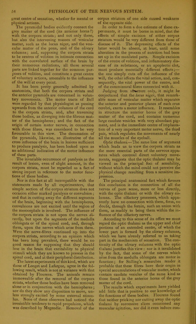 great centre of sensation, whellier for mental or physical actions. The pyramidal bodies evidently connect the grey matter of the cord (its anterior horns?) with the corpora striata; and not only these, but also the intervening masses of vesicular matter, such as the locus niger, and the vesi- cular matter of tlie pons, and of the olivary columns; and, supposing the corpora striata to be centres of volition in intimate connection with the convoluted surface of the brain by their numerous radiations, all these several parts are linked together for the common pur- poses of volition, and constitute a great centre of voluntary actions, amenable to the influence of the will at every point. It has been pretty generally adlnitted by anatomists, that both the corpora striata and the anterior pyramids are concerned in volun- tary movements. The motor tracts of Bell were regarded by that physiologist as passing upwards from the anterior columns of the cord to the corpora striata, and, after traversing those bodies, as diverging into the fibrous mat- ter of the hemispheres; and the fact of the origin of certain motor nerves, in connection with those fibres, was considered to be very favourable to this view. The decussation of the pyramids, likewise, so illustrative of the cross influence of the brain in lesions sufficient to produce paralysis, has been looked upon as an additional indication of the motor influence of these parts. The invariable occurrence of paralysis as the result of lesion, even of slight amount, in the corpora striata, must be regarded as a fact of strong import in reference to the motor func- tions of these bodies. Nor is this fact at all incompatible with the statements made by all experimenters, that simple section of the corpus striatum does not occasion either marked paralysis or convulsion ; and that in cutting away the different segments of the brain, beginning with the hemispheres, convulsions are not excited until the region of the mesocephale is involved. The influence of the corpora striata is not upon the nerves di- 7eclly, but upon the segments of the medulla oblongata or of the spinal cord, and, through them, upon the nerves which arise from them. Were the nerve-fibres continued up into the corpora striata, according to an opinion which has been long prevalent, there would be no good reason for supposing that they should lose in the brain that excitability to physical stimuli which they are known to possess in the spinal cord, and at their peripheral distribution. The latest experiments of this kind, which are those of Longet and Lafargue, agree in the fol- lowing result, which is not at variance with that obtained by Flourens. The animals remain immoveable after the removal of the corpora striata, whether those bodies have been removed alone or in conjunction with the hemispheres; nor do they show any disposition to move, un- less strongly excited by some external stimu- lus. None of these obseiTers had noticed the irresistible tendency to rapid propulsion, which was described by Magendie. Removal of the corpus striatum of one side caused weakness of the opposite side. In order to form a due estimate of these ex- periments, it must be borne in mind, that the effects of simple excision of either corpus striatum would be very different from those of disease of it. The depressing effects of the latter would be absent, at least, until some alteration in the process of nutrition had been set up in the mutilated parts. Simple excision of the centre of volition, and inflammatory dis- ease of its substance, or an apoplectic clot, must produce essentially different effects;— the one simply cuts off' the influence of the will, the other affects the vital action, and, con- sequently, the vital power of the centre, and of the commissural fibres connected with it. Judging from sfTwcture only, it might be conjectured that the locus niger, that remark- able mass of vesicular matter which separates the anterior and posterior planes of each crus cerebri, exerts a motor influence. It resembles in structure the anterior horns of the grey matter of the cord, and contains numerous large caudate vesicles with very abundant pig- ment, and is the immediate centre of implanta- tion of a very important motor nerve, the third pair, which regulates the movements of nearly all the muscles of the eyeball. Optic thulami.—The same line of argument which leads us to view the corpora striata as the more essential parts of the nervous appa- ratus which controul direct voluntary move- ments, suggests that the optic thalami may be viewed as the principal foci of sensibility, without which the mind could not perceive the physical change resulting from a sensitive im- pression. The principal anatomical fact which favours this conclusion is the connection of all the nerves of pure sense, more or less directly, with the optic thalami or with the olivary co- lumns. The olfactory processes, which appa- rently have no connection with them, form, no doubt, through the fornix, such an union with them, as readily to bring them within the in- fluence of the olfactory nerves. According to this sense of its office we must regard the optic thalami as the upper and chief portions of an extended centre, of which the lower part is formed by the olivary columns, which we have already referred to as taking part in the mechanism of sensation. The.con- tinuity of the olivary columns with the optic thalami justifies this view : nor is it invalidated by the fact, that some of the nerves which arise from the medulla oblongata are motor in function; for Stilling’s researches render it probable that these fibres have their origin in special accumulations of vesicular matter, which contain caudate vesicles of the same kind as those found in the anterior horns of the grey matter of the cord. The results which experiments have yielded add little that is positive to our knowledge of the functions of these bodies. Flourens found that neither pricking nor cutting away the optic thalami by successive slices occasioned any muscular agitation, nor did it even induce con-