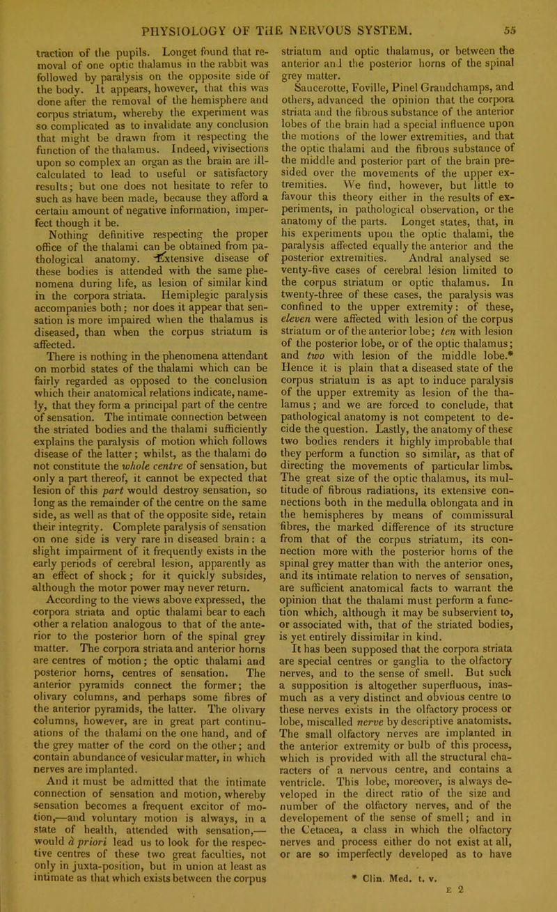 traction of the pupils. Longet found that re- moval of one optic thalamus in the rabbit was followed by paralysis on the opposite side of the body. It appears, however, that this was done after the removal of the hemisphere and corpus striatum, whereby the experiment was so complicated as to invalidate any conclusion that might be drawn from it respecting the function of the thalamus. Indeed, vivisections upon so complex an organ as the brain are ill- calculated to lead to useful or satisfactory results; but one does not hesitate to refer to such as have been made, because they afford a certain amount of negative information, imper- fect though it be. Nothing definitive respecting the proper office of the thalami can be obtained from pa- thological anatomy, 'ffxtensive disease of these bodies is attended with the same phe- nomena during life, as lesion of similar kind in the corpora striata. Hemiplegic paralysis accompanies both; nor does it appear that sen- sation is more impaired when the thalamus is diseased, than when the corpus striatum is affected. There is nothing in the phenomena attendant on morbid states of the thalami which can be fairly regarded as opposed to the conclusion which their anatomical relations indicate, name- ly, that they form a principal part of the centre of sensation. The intimate connection between the striated bodies and the thalami sufficiently explains the paralysis of motion which follows disease of the latter; whilst, as the thalami do not constitute the whole centre of sensation, but only a part thereof, it cannot be expected that lesion of this part would destroy sensation, so long as the remainder of the centre on the same side, as well as that of the opposite side, retain their integrity. Complete paralysis of sensation on one side is very rare in diseased brain: a slight impairment of it frequently exists in the early periods of cerebral lesion, apparently as an effect of shock; for it quickly subsides, although the motor power may never return. According to the views above expressed, the corpora striata and optic thalami bear to each other a relation analogous to that of the ante- rior to the posterior horn of the spinal grey matter. Tlie corpora striata and anterior horns are centres of motion; tlie optic thalami and posterior horns, centres of sensation. The anterior pyramids connect the former; the olivary columns, and perhaps some fibres of the anterior pyramids, the latter. The olivary columns, however, are in great part continu- ations of the thalami on the one hand, and of the grey matter of the cord on the other; and contain abundance of vesicular matter, in which nerves are implanted. And it must be admitted that the intimate connection of sensation and motion, whereby sensation becomes a frequent excitor of mo- tion,—and voluntary motion is always, in a state of health, attended with sensation,— would d priori lead us to look for the respec- tive centres of these two great faculties, not only in juxta-position, but in union at least as intimate as that which exists between the corpus striatum and optic thalamus, or between the anterior an I the posterior horns of the spinal grey matter. Saucerotte, Foville, Pinel Grandchamps, and others, advanced the opinion that the corpora striata and the fibrous substance of the anterior lobes of the brain had a special influence upon the motions of the lower extremities, and that the optic thalami and the fibrous substance of the middle and posterior part of the biain pre- sided over the movements of the upper ex- tremities. We find, however, but little to favour this theory either in the results of ex- periments, in pathological observation, or the anatomy of the parts. Longet states, that, in his experiments upon the optic thalami, the paralysis affected equally the anterior and the posterior extremities. Andral analysed se venty-five cases of cerebral lesion limited to the corpus striatum or optic thalamus. In twenty-three of these cases, the paralysis was confined to the upper extremity: of these, eleven were affected with lesion of the corpus striatum or of the anterior lobe; ten with lesion of the posterior lobe, or of the optic thalamus; and two with lesion of the middle lobe.* Hence it is plain that a diseased state of the corpus striatum is as apt to induce paralysis of the upper extremity as lesion of the tha- lamus ; and we are forced to conclude, that pathological anatomy is not competent to de- cide the question. Lastly, the anatomy of these two bodies renders it highly improbable that they perform a function so similar, as that of directing the movements of particular limbs. The great size of the optic thalamus, its mul- titude of fibrous radiations, its extensive con- nections both in the medulla oblongata and in the hemispheres by means of commissural fibres, the marked difference of its structure from that of the corpus striatum, its con- nection more with the posterior horns of the spinal grey matter than with the anterior ones, and its intimate relation to nerves of sensation, are sufficient anatomical facts to warrant the opinion that the thalami must perform a func- tion which, although it may be subservient to, or associated with, that of the striated bodies, is yet entirely dissimilar in kind. It has been supposed that the corpora striata are special centres or ganglia to the olfactory nerves, and to the sense of smell. But such a supposition is altogether superfluous, inas- much as a very distinct and obvious centre to these nerves exists in the olfactory process or lobe, miscalled nerve by descriptive anatomists. The small olfactory nerves are implanted in the anterior extremity or bulb of this process, which is provided with all the structural cha- racters of a nervous centre, and contains a ventricle. This lobe, moreover, is always de- veloped in the direct ratio of the size and number of the olfactory nerves, and of the developement of the sense of smell; and in the Cetacea, a class in which the olfactory nerves and process either do not exist at all, or are so imperfectly developed as to have • Clin. Med. t. v. E 2