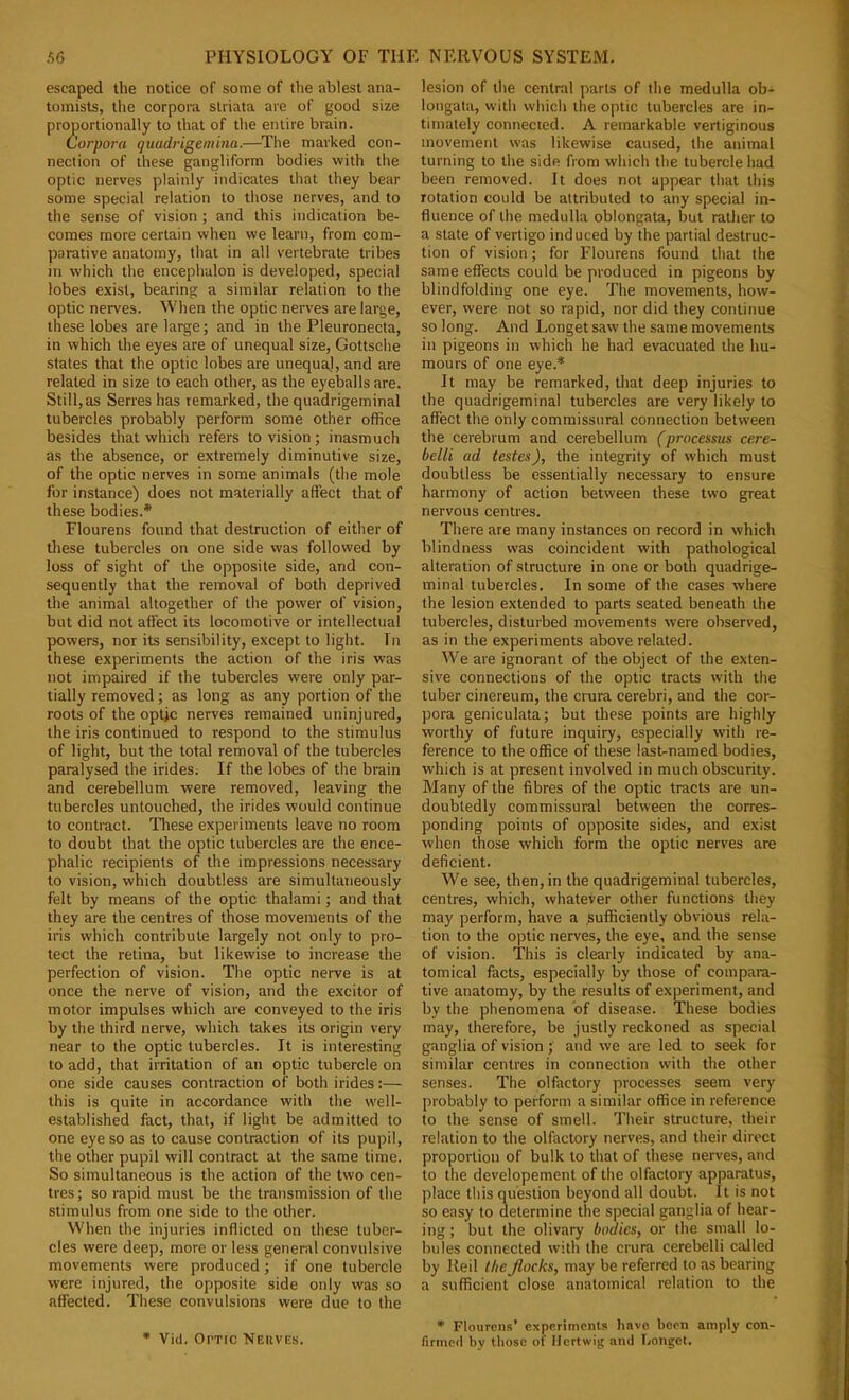 escaped the notice of some of the ablest ana- tomists, tlie corpora striata are of good size proportionally to that of the entire brain. Corpora quudrigeniina.—The marked con- nection of these gangliform bodies with the optic nerves plainly indicates that they bear some special relation to those nerves, and to the sense of vision; and this indication be- comes more certain when we learn, from com- parative anatomy, that in all vertebrate tribes in which the encephalon is developed, special lobes exist, bearing a similar relation to the optic nerves. When the optic nerves are large, these lobes are large; and in the Pleuronecta, in which the eyes are of unequal size, Gottsche states that the optic lobes are unequal, and are related in size to each other, as the eyeballs are. Still, as Series has remarked, the quadrigeminal tubercles probably perform some other office besides that which refers to vision ; inasmuch as the absence, or extremely diminutive size, of the optic nerves in some animals (the mole for instance) does not materially affect that of these bodies.* Flourens found that destruction of either of these tubercles on one side was followed by loss of sight of the opposite side, and con- sequently that the removal of both deprived the animal altogether of the power of vision, but did not affect its locomotive or intellectual powers, nor its sensibility, except to light. In these experiments the action of the iris was not impaired if the tubercles were only par- tially removed; as long as any portion of the roots of the optic nerves remained uninjured, the iris continued to respond to the stimulus of light, but the total removal of the tubercles paralysed the irides; If the lobes of the brain and cerebellum were removed, leaving the tubercles untouched, the irides would continue to contract. These experiments leave no room to doubt that the optic tubercles are the ence- phalic recipients of the impressions necessary to vision, which doubtless are simultaneously felt by means of the optic thalami; and that they are the centres of those movements of the iris which contribute largely not only to pro- tect the retina, but likewise to increase the perfection of vision. The optic nerve is at once the nerve of vision, and the excitor of motor impulses which are conveyed to the iris by the third nerve, which takes its origin very near to the optic tubercles. It is interesting to add, that irritation of an optic tubercle on one side causes contraction of both irides:— this is quite in accordance with the well- established fact, that, if light be admitted to one eye so as to cause contraction of its pupil, the other pupil will contract at the same time. So simultaneous is the action of the two cen- tres ; so rapid must be the transmission of the stimulus from one side to the other. When the injuries inflicted on these tuber- cles were deep, more or less general convulsive movements were produced; if one tubercle were injured, the opposite side only was so affected. These convulsions were due to the • Vid. Optic Neiives. lesion of the central parts of the medulla ob- longata, with which the optic tubercles are in- timately connected. A remarkable vertiginous movement was likewise caused, the animal turning to the side from which the tubercle had been removed. It does not appear that this rotation could be attributed to any special in- fluence of the medulla oblongata, but rather to a state of vertigo induced by the partial destruc- tion of vision; for Flourens found that the same effects could be produced in pigeons by blindfolding one eye. The movements, how- ever, were not so rapid, nor did they continue so long. And Longet saw the same movements in pigeons in which he had evacuated the hu- mours of one eye.* It may be remarked, that deep injuries to the quadrigeminal tubercles are very likely to affect the only commissural connection between the cerebrum and cerebellum (processus ce.re- belli ad testes), the integrity of which must doubtless be essentially necessary to ensure harmony of action between these two great nervous centres. There are many instances on record in which blindness was coincident with pathological alteration of structure in one or both quadrige- minal tubercles. In some of the cases where the lesion extended to parts seated beneath the tubercles, disturbed movements were observed, as in the experiments above related. We are ignorant of the object of the exten- sive connections of the optic tracts with the tuber cinereum, the crura cerebri, and the cor- pora geniculata; but these points are highly worthy of future inquiry, especially with re- ference to the office of these last-named bodies, which is at present involved in much obscurity. Many of the fibres of the optic tracts are un- doubtedly commissural between the corres- ponding points of opposite sides, and exist when those which form the optic nerves are deficient. We see, then, in the quadrigeminal tubercles, centres, which, whatever other functions they may perform, have a sufficiently obvious rela- tion to the optic nerves, the eye, and the sense of vision. This is clearly indicated by ana- tomical facts, especially by those of compara- tive anatomy, by the results of experiment, and by the phenomena of disease. These bodies may, therefore, be justly reckoned as special ganglia of visionand we are led to seek for similar centres in connection with the other senses. The olfactory processes seem very probably to perform a similar office in reference to the sense of smell. Their structure, their relation to the olfactory nerves, and their direct proportion of bulk to that of these nerves, and to the developement of the olfactory apparatus, place this question beyond all doubt. It is not so easy to determine the special ganglia of hear- ing ; but the olivary bodies, or the small lo- bules connected with the crura cerebelli called by Reil t/ie Jlocks, may be referred to as bearing a sufficient close anatomical relation to the • Flourens’ experiments have been amply con- firmed by those of Uertwig and bonget.