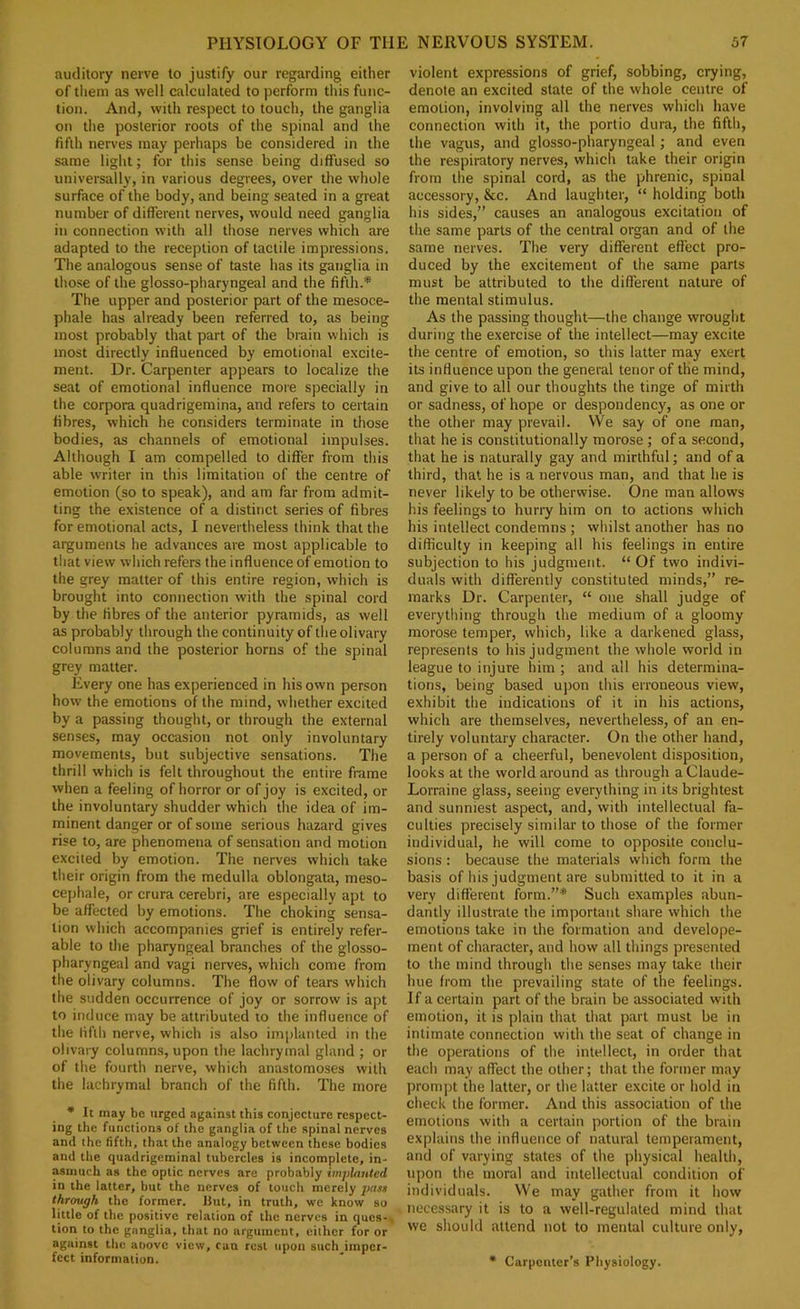 auditory nerve to justify our regarding either of tliem as well calculated to perform this func- tion. And, with respect to touch, the ganglia on the posterior roots of the spinal and the fifth nerves may perhaps be considered in the same light; for this sense being diffused so universally, in various degrees, over the whole surface of the body, and being seated in a great number of different nerves, would need ganglia in connection with all those nerves which are adapted to the reception of tactile impressions. The analogous sense of taste has its ganglia in those of the glosso-pharyngeal and the fifth.* The upper and posterior part of the mesooe- phale has already been referred to, as being most probably that part of the brain which is most directly influenced by emotional excite- ment. Dr. Carpenter appears to localize the seat of emotional influence more specially in the corpora quadrigemina, and refers to certain fibres, which he considers terminate in those bodies, as channels of emotional impulses. Although I am compelled to differ from this able writer in this limitation of the centre of emotion (so to speak), and am far from admit- ting the existence of a distinct series of fibres for emotional acts, I nevertheless think that the arguments he advances are most applicable to that view which refers the influence of emotion to the grey matter of this entire region, which is brought into connection with the spinal cord by the fibres of the anterior pyramids, as well as probably through the continuity of the olivary columns and the posterior horns of the spinal grey matter. Every one has experienced in his own person how the emotions of the mind, whether excited by a passing thought, or through the external senses, may occasion not only involuntary movements, but subjective sensations. The thrill which is felt throughout the entire frame when a feeling of horror or of joy is excited, or the involuntary shudder which the idea of im- minent danger or of some serious hazard gives rise to, are phenomena of sensation and motion excited by emotion. The nerves which take their origin from the medulla oblongata, meso- cej)hale, or crura cerebri, are especially apt to be affected by emotions. The choking sensa- tion which accompanies grief is entirely refer- able to the pharyngeal branches of the glosso- pharyngeal and vagi nerves, which come from the olivary columns. The flow of tears which the sudden occurrence of joy or sorrow is apt to induce may be attributed to the influence of the fifth nerve, which is also implanted m the olivary columns, upon the lachrymal gland ; or of the fourth nerve, which anastomoses with the lachrymal branch of the fifth. The more • It may be urged against this conjecture respect- ing the functions of the ganglia of the spinal nerves and the fifth, that the analogy between these bodies and the quadrigeminal tubercles is incomplete, in- asmuch as the optic nerves are probably implauted in the latter, but the nerves of touch merely jmss through the former. Hut, in truth, we know so little of the positive relation of the nerves in ques-. lion to the ganglia, that no argument, cither for or against the aoovc view, can rest upon such imper- fect information. violent expressions of grief, sobbing, crying, denote an excited state of the whole centre of emotion, involving all the nerves which have connection with it, the portio dura, the fifth, the vagus, and glosso-pharyngeal; and even the respiratory nerves, which take their origin from the spinal cord, as the phrenic, spinal accessory, &c. And laughter, “ holding both his sides,” causes an analogous excitation of the same parts of the central organ and of the same nerves. The very different effect pro- duced by the excitement of the same parts must be attributed to the different nature of the mental stimulus. As the passing thought—the change wrought during the exercise of the intellect—may excite the centre of emotion, so this latter may exert its influence upon the general tenor of the mind, and give to all our thoughts the tinge of mirth or sadness, of hope or despondency, as one or the other may prevail. We say of one man, that he is constitutionally morose ; of a second, that he is naturally gay and mirthful; and of a third, that he is a nervous man, and that he is never likely to be otherwise. One man allows his feelings to huriy him on to actions which his intellect condemns ; whilst another has no difficulty in keeping all his feelings in entire subjection to his judgment. “ Of two indivi- duals with differently constituted minds,” re- marks Dr. Carpenter, “ one shall judge of everything through the medium of a gloomy moro.se temper, which, like a darkened glass, represents to his judgment the whole world in league to injure him ; and all his determina- tions, being based upon this erroneous view, exhibit the indications of it in his actions, which are themselves, nevertheless, of an en- tirely voluntary character. On the other hand, a person of a cheerful, benevolent disposition, looks at the world around as through aClaude- Lorraine glass, seeing everything in its brightest and sunniest aspect, and, with intellectual fa- culties precisely similar to those of the former individual, he will come to opposite conclu- sions : because the materials which form the basis of his judgment are submitted to it in a very different form.”* Such examples abun- dantly illustrate the important share which the emotions take in the formation and develope- ment of character, and how all things presented to the mind through the senses may take their hue from the prevailing state of the feelings. If a certain part of the brain be associated with emotion, it is plain that that part must be in intimate connection with the seat of change in the operations of the intellect, in order that each may affect the other; that the former may prompt the latter, or the latter excite or hold in check the former. And this association of the emotions with a certain portion of the brain explains the influence of natural temperament, and of varying states of the physical health, upon the moral and intellectual condition of individuals. We may gather from it how necessary it is to a well-regulated mind that we should attend not to mental culture only, • Carpenter’s Physiology.