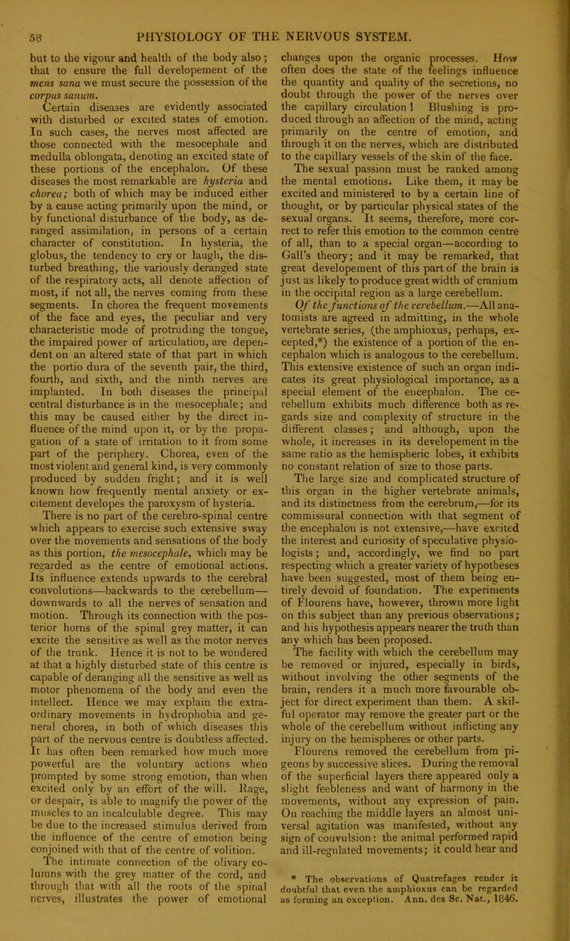 but to the vigour and health of the body also; that to ensure the full developement of the mens sana we must secure the possession of the corpus sanum. Certain diseases are evidently associated with disturbed or excited states of emotion. In such cases, the nerves most affected are those connected with the mesocephale and medulla oblongata, denoting an excited state of these portions of the encephalon. Of these diseases the most remarkable are hysteria and chorea; both of which may be induced either by a cause acting primarily upon the mind, or by functional disturbance of the body, as de- ranged assimilation, in persons of a certain character of constitution. In hysteria, the globus, the tendency to cry or laugh, the dis- turbed breathing, the variously deranged state of the respiratory acts, all denote affection of most, if not all, the nerves coming from these segments. In chorea the frequent movements of the face and eyes, the peculiar and very characteristic mode of protruding the tongue, the impaired power of articulation, are depen- dent on an altered state of that part in which the portio dura of the seventh pair, the third, fourth, and sixth, and the ninth nerves are implanted. In both diseases the principal central disturbance is in the mesocephale; and this may be caused either by the direct in- fluence of the mind upon it, or by the propa- gation of a state of irritation to it from some part of the periphery. Chorea, even of the most violent and general kind, is very commonly produced by sudden fright; and it is well known how frequently mental anxiety or ex- citement developes the paroxysm of hysteria. There is no part of the cerebro-spinal centre which appears to exercise such extensive sway over the movements and sensations of the body as this portion, the mesocephale, which may be regarded as the centre of emotional actions. Its influence extends upwards to the cerebral convolutions—backwards to the cerebellum— downwards to all the nerves of sensation and motion. Through its connection with the pos- terior horns of the spinal grey matter, it can excite the sensitive as well as the motor nen'es of the trunk. Hence it is not to be wondered at that a highly disturbed state of this centre is capable of deranging all the sensitive as well as motor phenomena of the body and even the intellect. Hence we may explain the extra- ordinary movements in hydrophobia and ge- neral chorea, in both of which diseases this part of the nervous centre is doubtless affected. It has often been remarked how much more powerful are the voluntary actions when prompted by some strong emotion, than when excited only by an effort of the will. Rage, or despair, is able to magnify the power of the muscles to an incalculable degree. This may be due to the increased stimulus derived from the influence of the centre of emotion being conjoined with that of the centre of volition. The intimate connection of the olivary co- lumns with the gi-ey matter of the cord, and through that with all the roots of the spinal nerves, illustrates the power of emotional changes upon the organic processes. How often does the state of the feelings influence the quantity and quality of the secretions, no doubt through the power of the nerves over the capillary circulation 1 Blushing is pro- duced through an affection of the mind, acting primarily on the centre of emotion, and through it on the nerves, which are distributed to the capillary vessels of the skin of the face. The sexual passion must be ranked among the mental emotions. Like them, it may be excited and ministered to by a certain line of thought, or by particular physical states of the sexual organs. It seems, therefore, more cor- rect to refer this emotion to the common centre of all, than to a special organ—according to Gall’s theory; and it may be remarked, that great developement of this part of the brain is just as likely to produce great width of cranium in the occipital region as a large cerebellum. Of the functions of the cerebellum.—All ana- tomists are agreed in admitting, in the whole vertebrate series, (the amphioxus, perhaps, ex- cepted,*) the existence of a portion of the en- cephalon which is analogous to the cerebellum. This extensive existence of such an organ indi- cates its great physiological importance, as a special element of the encephalon. The ce- rebellum exhibits much difference both as re- gards size and complexity of structure in the different classes; and although, upon the whole, it increases in its developement in the same ratio as the hemispheric lobes, it exhibits no constant relation of size to those parts. The large size and complicated structure of this organ in the higher vertebrate animals, and its distinctness from the cerebrum,—for its commissural connection with that segment of the encephalon is not extensive,—have e.xcited the interest and curiosity of speculative physio- logists ; and, accordingly, we find no part respecting which a greater variety of hypotheses have been suggested, most of them being en- tirely devoid of foundation. The experiments of Flourens have, however, thrown more light on this subject than any previous observations; and his hypothesis appears nearer the truth than any which has been proposed. The facility with which the cerebellum may be removed or injured, especially in birds, without involving the other segments of the brain, renders it a much more favourable ob- ject for direct experiment than them. A skil- ful operator may remove the greater part or the whole of the cerebellum without inflicting any injury on the hemispheres or other parts. Flourens removed the cerebellum from pi- geons by successive slices. During the removal of the superficial layers there appeared only a slight feebleness and want of harmony in the movements, without any expression of pain. On reaching the middle layers an almost uni- versal agitation was manifested, without any sign of couvulsion : the animal performed rapid and ill-regulated movements; it could hear and • The observations of Quatrefages render it doubtful that even the amphioxus can be regarded as forming an exception. Ann. dcs Sc. Nat., 1846.