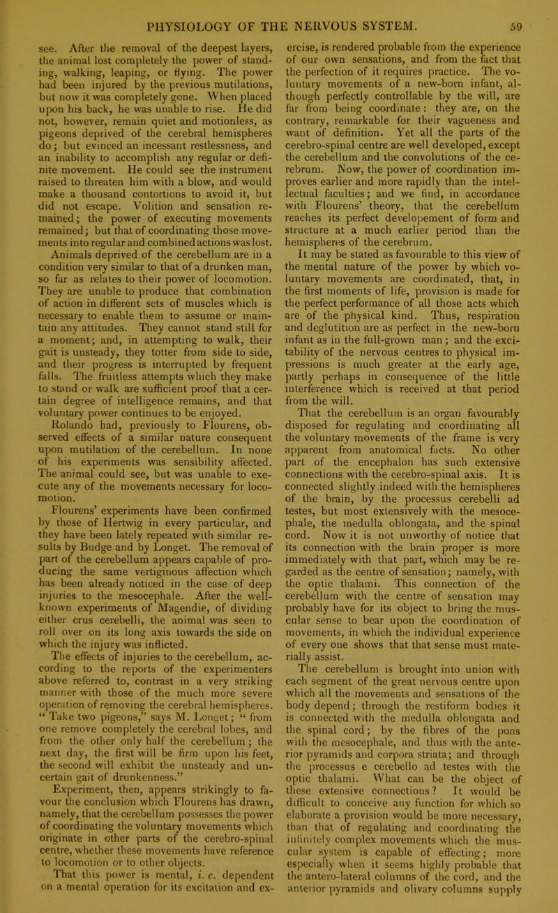 see. After the removal of the deepest layers, the animal lost completely the power of stand- ing, walking, leaping, or flying. The power had been injured by the previous mutilations, but now it was completely gone. When placed upon his back, he was unable to rise. He did not, however, remain quiet and motionless, as pigeons deprived of the cerebral hemispheres do; but evinced an incessant restlessness, and an inability to accomplish any regular or defi- nite movement. He could see the instrument raised to threaten him with a blow, and would make a thousand contortions to avoid it, but did not escape. Volition and sensation re- mained; the power of executing movements remained; but that of coordinating those move- ments into regular and combined actions was lost. Animals deprived of the cerebellum are in a condition very similar to tlrat of a drunken man, so far as relates to their power of locomotion. They are unable to produce that combination of action in different sets of muscles which is necessary to enable them to a.ssume or main- tain any attitudes. They cannot stand still for a moment; and, in attempting to walk, their gait is unsteady, they totter from side to side, and their progress is interrupted by frequent falls. The fruitless attempts which they make to stand or walk are sufficient proof that a cer- tain degree of intelligence remains, and that voluntary power continues to be enjoyed. Rolando had, previously to Flourens, ob- served effects of a similar nature consequent upon mutilation of the cerebellum. In none of his experiments was sensibility affected. The animal could see, but was unable to exe- cute any of the movements necessary for loco- motion. Flourens’ experiments have been confirmed by those of Hertwig in every particular, and they have been lately repeated with similar re- sults by Budge and by Longet. The removal of part of the cerebellum appears capable of pro- ducing the same vertiginous affection which has been already noticed in the case of deep injuries to the mesocephale. After the well- known experiments of Magendie, of dividing either crus cerebelli, the animal was seen to roll over on its long axis towards the side on which the injury was inflicted. The effects of injuries to the cerebellum, ac- cording to the reports of the experimenters above referred to, contrast in a very striking manner with those of the much more severe operation of removing the cerebral hemispheres. “ Take two pigeons,” says M. I^onget; “ from one remove completely the cerebral lobes, and from the other only half the cerebellum; the next day, the first will be firm upon his feet, the second will exhibit the unsteady and un- certain gait of drunkenness.” Experiment, then, appears strikingly to fa- vour the conclusion which Flourens has drawn, namely, that the cerebellum possesses the power of coordinating the voluntary movements which originate in other parts of the cerebro-spinal centre, whether these movements have reference to locomotion or to other objects. That this power is mental, i. c. dependent on a mental operation for its excitation and ex- ercise, is rendered probable from the experience of our own sensations, and from the fact that the perfection of it requires practice. The vo- luntary movements of a new-born infant, al- though perfectly controllable by the will, are far from being coordinate: they are, on the contrary, remarkable for their vagueness and want of definition. Yet all the parts of the cerebro-spinal centre are well developed, except the cerebellum and the convolutions of the ce- rebrum. Now, the power of coordination im- proves earlier and more rapidly than the intel- lectual faculties; and we find, in accordance with Flourens’ theory, that the cerebellum reaches its perfect developement of form and structure at a much earlier period than tire hemispheres of the cerebrum. It may be stated as favourable to this view of the mental nature of the power by which vo- luntary movements are coordinated, that, in the first moments of life, provision is made for the perfect performance of all those acts which are of the physical kind. Thus, respiration and deglutition are as perfect in the new-born infant as in the full-grown man; and the exci- tability of the nervous centres to physical im- pressions is much greater at the early age, partly perhaps in consequence of the little interference which is received at that period from the will. That the cerebellum is an organ favourably disposed for regulating and coordinating all the voluntary movements of the frame is very apparent from anatomical facts. No other part of the encephalon has such extensive connections with the cerebro-spinal axis. It is connected slightly indeed with the hemispheres of the brain, by the processus cerebelli ad testes, but most extensively with the mesoce- phale, the medulla oblongata, and the spinal cord. Now it is not unworthy of notice that its connection with the brain proper is more immediately with that part, which may be re- garded as the centre of sensation; namely, with the optic thalami. This connection of the cerebellum with the centre of sen.sation may probably have for its object to bring the mus- cular sense to bear upon the coordination of movements, in which the individual experience of every one shows that that sense must mate- rially assist. The cerebellum is brought into union with each segment of the great nervous centre upon which all the movements and sensations of the body depend; through the restiform bodies it is connected with the medulla oblongata and the spinal cord; by the fibres of the pons with the mesocephale, and thus with the ante- rior pyramids and corpora striata; and through the processus e cerebello ad testes with the optic thalami. What can be the object of these extensive connections? It would be difficult to conceive any function for which so elaborate a provision would be more necessary, than that of regulating and coordinating the infinitely complex movements which the mus- cular system is capable of effecting; more especially when it seems highly probable that the antero-lateral columns of the cord, and the anterior pyramids and olivary columns supply