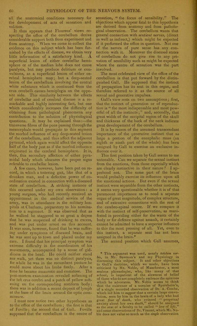 all the anatomical conditions necessary for the developeinent of acts of sensation and volition. It thus appears that Flourens’ views re- specting the office of the cerebellum derive considerable support both from experiment and from anatomy. When we come to collect the evidence on this subject which has been fur- nished by the effects of disease, we obtain very little information of a satisfactory kind. A superficial lesion of either cerebellar hemi- sphere or of the median lobe does not cause paralysis, but may produce delirium or con- vulsions, as a superficial lesion of either ce- rebral hemisphere may; but a deep-seated lesion of the cerebellum involving the central white substance which is continued 'from the crus cerebelli causes hemiplegia on the oppo- site side. This similarity betsveen the effects of cerebellar and of cerebral disease is a re- markable and highly interesting fact, but one which considerably increases the difficulty of obtaining from pathological phenomena any contribution to the solution of physiological questions. It may be explained thus;—the transverse fibres of the pons passing through the niesocephale would propagate to this segment the morbid influence of any deep-seated lesion of the cerebellum, and thus affect the adjacent pyramid, which again would affect the opposite half of the body just as if the morbid influence originated in the cerebral hemisphere. It is, then, this secondary affection of either pyra- midal body which obscures the proper signs referable to cerebellar lesion. A few cases, however, have been put on re- cord, in which a tottering gait, like that of a drunken man, and a defective power of co- ordination existed in connection with a diseased state of cerebellum. A striking instance of this occurred under my own observation; a young surgeon, who had recently received an appointment in the medical service of the army, was in attendance in the military hos- pitals at Chatham, preparatory to his nomina- tion to a regiment. It was observed that as he walked he staggered to so great a degree that he was suspected of drinking to excess, and was put under arrest on this account. It was soon, however, found that he was suffer- ing under symptoms of diseased brain, and he was sent up to town and placed under my care. I found that his principal symptom was extreme difficulty in the coordination of his movements, accompanied by a sense of gid- diness in the head. He could neither stand nor walk, yet there was no distinct paralysis, for while he was in the recumbent posture he could move about his limbs freely. After a time he became amaurotic and comatose. The post-mortem examination revealed softening of the left crus cerebri and a patch of yellow soft- ening on the corresponding restiform body; there was in addition a recent deposit of lymph at the base of the brain around the optic com- missure. I must now notice two other hypotheses as to the office of the cerebellum; the first is that of Foville; the second that of Gall. Foville supposed that the cerebellum is the centre of sensation, “ the focus of sensibility.” The objections which appear fatal to this hypothesis are derived from anatomy and from patholo- gical observation. The cerebellum wants that general connection with sentient nerves, (direct as well as indirect,) which might be expected if it performed the office in question. Not one of the nerves of pure sense has any con- nection with it. Moreover the diseased states of cerebellum do not give rise to any pri- vation of sensibility such as might be expected where the centre of sensation was the part involved. The most celebrated view of the office of the cerebellum is that put forward by the distin- guished Gall. He supposed that the instinct of propagation has its seat in this organ, and therefore referred to it as the source of all sexual and generative impulses. Gall’s view rests on two assumptions; first, that the instinct of generation or of reproduc- tion is “ the most indispensable and most pow- erful of all the instincts;” and, secondly, that great width of the occipital region of the skull and thickness of the back of the neck indicate great developement of the cerebellum. It is by reason of the assumed transcendant importance of the generative instinct that so large a portion of the encephalic mass (an eighth or ninth part of the whole) has been assigned by Gall to exercise an exclusive in- fluence over it. This first position taken by Gall seems to me untenable. Can we separate the sexual instinct from the emotions, from those especially which are clearly instinctive in their nature ? I ap- prehend not. The same part of the brain would probably exercise its influence upon all the emotional actions. But even if the sexual instinct were separable from the other instincts, it seems very questionable whether it is of that paramount importance as to need a separate organ of great magnitude, of complex structure, and of extensive connections with the rest of the cerebro-spinal centre. If we compare it with the instinct of self-preservation, as mani- fested in providing either for the wants of the body or for defence against assault, it certainly cannot be admitted to have a superior influence to this the most pressing of all. Yet, even to this instinct, a separate seat has not been assigned in the brain.* The second position which Gall assumes, * This argument was used, nearly totidem ver- bis, in Mr. Bowman’s and my Physiology in discussing this subject. It and other objections to Gall’s doctrine, which we made, have been criticised by Mr. Noble, of Manchester, a most zealous phrenologist, who, like many of that school, IS impatient of the slowness of belief of those who do not completely embrace the opinions which he advocates. Mr. Noble seems to think that the existence of a surmise of Spiirzheim’s, of a single recorded observation of Dr. A. Combe, which led him to suggest that a certain large convo- lution, seen by him in the brain of a lady who had great fear of death, who evinced “ perpetual anxiety about her own death,” should be assigned as the seat of a faculty to be called “ love of life,” and some observations of Dr. Vimont, which Mr. No- ble docs not value so much as the single observation