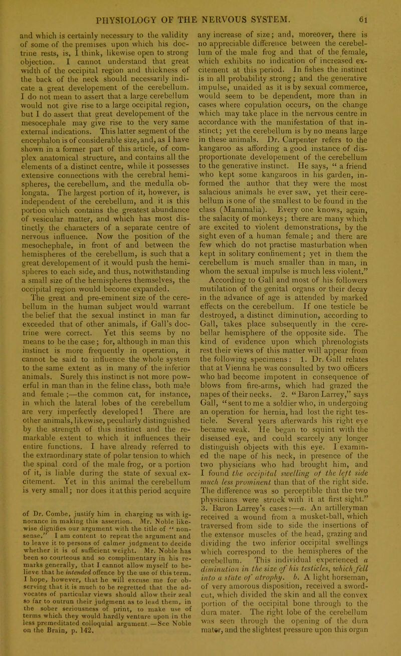 and which is certainly necessary to the validity of some of the premises upon which his doc- trine rests, is, I think, likewise open to strong objection. I cannot understand that great width of the occipital region and thickness of the back of the neck should necessarily indi- cate a great developement of the cerebellum. 1 do not mean to assert that a large cerebellum would not give rise to a large occipital region, but I do assert that great developement of the mesocephale may give rise to the very same external indications. This latter segment of the encephalon is of considerable size, and, as I have shown in a former part of this article, of com- plex anatomical structure, and contains all the elements of a distinct centre, while it possesses extensive connections with the cerebral hemi- spheres, the cerebellum, and the medulla ob- longata. The largest portion of it, however, is independent of the cerebellum, and it is this portion wtiich contains the greatest abundance of vesicular matter, and which has most dis- tinctly the characters of a separate centre of nervous influence. Now the position of the mesochephale, in front of and between the hemispheres of the cerebellum, is such that a great developement of it would push the hemi- spheres to each side, and thus, notwithstanding a small size of the hemispheres themselves, the occipital region would become expanded. The great and pre-eminent size of the cere- bellum in the human subjeet would warrant the belief that the sexual instinct in man far exceeded that of other animals, if Gall’s doc- trine were correct. Yet this seems by no means to be the case; for, although in man this instinct is more frequently in operation, it cannot be said to influence the whole system to the same extent as in many of the inferior animals. Surely this instinct is not more pow- erful in man than in the feline class, both male and female ;—the common cat, for instance, in which the lateral lobes of the cerebellum are very imperfectly developed 1 There are other animals, likewise, peculiarly distinguished by the strength of this instinct and the re- markable extent to which it influences their entire functions. I have already referred to the extraordinary state of polar tension to which the spinal cord of the male frog, or a portion of it, is liable during the state of sexual ex- citement. Yet in this animal the cerebellum is very small; nor does it at this period acquire of Dr. Combe, justify him in charging us with ig- norance in making this a.ssertion. Mr. Noble like- wise dignifies our argument with the title of “ non- sense.” I am content to repeat the argument and to leave it to persons of calmer judgment to decide whether it is of sufficient weight. Mr. Noble has been so courteous and so complimentary in his re- marks generally, that I cannot allow myself to be- lieve that he intended offence by the use of this term. I hope, however, that he will excuse me for ob- serving that it is much to be regretted that the ad- vocates of particular views should allow their zeal so far to outrun their judgment as to lead them, in the sober seriousness of print, to make use of terms which they would hardly venture upon in the less premeditated colloquial argument. — See Noble on the Brain, p. 142. any increase of size; and, moreover, there is no appreciable diflTerence between the cerebel- lum of the male frog and that of the female, which exhibits no indication of increased ex- citement at this period. In fishes the instinct is in all probability strong; and the generative impulse, unaided as it is by sexual commerce, would seem to be dependent, more than in cases where copulation occurs, on the change which may take place in the nervous centre in accordance with the manifestation of that in- stinct; yet the cerebellum is by no means large in these animals. Dr. Carpenter refers to the kangaroo as affording a good instance of dis- proportionate developement of the cerebellum to the generative instinct. He says, “ a friend who kept some kangaroos in his garden, in- formed the author that they were the most salacious animals he ever saw, yet their cere- bellum is one of the smallest to be found in the class (Mammalia). Every one knows, again, the salacity of monkeys; there are many which are excited to violent demonstrations, by the sight even of a human female; and there are few which do not practise masturbation when kept in solitary confinement; yet in them the cerebellum is much smaller than in man, in whom the sexual impulse is much less violent.” According to Gall and most of his followers mutilation of the genital organs or their decay in the advance of age is attended by marked effects on the cerebellum. If one testicle be destroyed, a distinct diminution, according to Gall, takes place subsequently in the cere- bellar hemisphere of the opposite side. The kind of evidence upon which phrenologists rest their views of this matter will appear from the following specimens: 1. Dr. Gall relates that at Vienna he was consulted by two officers who had become impotent in consequence of blows from fire-arms, which had grazed the napes of their necks. 2. “ Baron Larrey,” says Gall, “sent to me a soldier who, in undergoing an operation for hernia, had lost the right tes- ticle. Several years afterwards his riy^ht eye became weak. He began to squint with the diseased eye, and could scarcely any longer distinguish objects with this eye. I examin- ed the nape of his neck, in presence of the two physicians who had brought him, and I found the occipital swelling of the left side much less protninenl than that of the right side. The difference was so perceptible that the two physicians were struck with it at first sight.” 3. Baron Larrey’s ca.ses:—a. An artilleryman received a wound from a musket-ball, which traversed from side to side the insertions of the extensor muscles of the head, grazing and dividing the two inferior occipital swellings which correspond to the hemispheres of the cerebellum. This individual experienced a diminution in the size of his testicles, xohichfcll into a state of' atrophy, h. A light horseman, of very amorous disposition, received a sword- cut, which divided the skin and all the convex portion of the occipital bone through to the dura mater. The right lobe of the cerebellum was seen through the opening of the dura mal»r, and the slightest pressure upon this organ