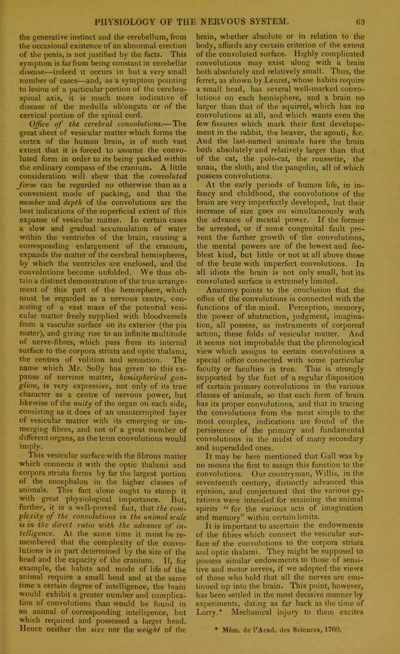 tlie generative instinct and the cerebellum, from the occasional existence of an abnormal erection of the penis, is not justified by the facts. This symptom is far from being Constantin cerebellar disease—indeed it occurs in but a very small number of cases—and, as a symptom pointing to lesion of a particular portion of the cerebro- spinal axis, it is much more indicative of disease of the medulla oblongata or of the cervical portion of the spinal cord. Office of the cerebral convolutions.—The great sheet of vesicular matter which forms the cortex of the human brain, is of such vast extent that it is forced to a.ssume the convo- luted form in order to its being packed within the ordinary compass of the cranium. A little consideration will shew that the convoluted form can be regarded no otherwise than as a convenient mode of packing, and that the number and depth of the convolutions are the best indications of the superficial extent of this expanse of vesicular matter. In certain cases a slow and gradual accumulation of water within the ventricles of the brain, causing a corre.sponding enlargement of the cranium, expands the matter of the cerebral hemispheres, by which the ventricles are enclosed, and the convolutions become unfolded. We thus ob- tain a distinct demonstration of the true arrange- ment of this part of the hemisphere, which must be regarded as a nervous centre, con- sisting of a vast mass of the potential vesi- cular matter freely supplied with bloodvessels from a vascular surface on its exterior (the pia mater), and giving rise to an infinite multitude of nerve-fibres, which pass from its internal surface to the corpora striata and optic thalami, the centres of volition and sensation. The name which Mr. Solly has given to this ex- panse of nervous matter, hemispherical gan- glion, is very expressive, not only of its true character as a centre of nervous power, but likewise of the unity of the organ on each side, consisting as it does of an uninterrupted layer of vesicular matter with its emerging or im- merging fibres, and not of a great number of different organs, as the term convolutions would imply. This vesicular surface with the fibrous matter which connects it with the optic thalami and corpora striata forms by far the largest portion of the encephalon in the higher classes of animals. This fact alone ought to stamp it with great physiological importance. But, further, it is a well-proved fact, that the com- plexity of the convolutions in the animal scale is in the direct ratio with the advance of in- telligence. At the same time it must be re- membered that the complexity of the convo- lutions is in part determined by the size of the head and the capacity of the cranium. If, for example, the habits and mode of life of the animal require a small head and at the same time a certain degree of intelligence, the brain would exhibit a greater number and complica- tion of convolutions than would be found in an animal of corresponding intelligence, but which required and possessed a larger head. Hence neither the size nor the weight of the brain, whether absolute or in relation to the body, affords any certain criterion of the extent of the convoluted surface. Highly complicated convolutions may exist along with a brain both absolutely and relatively small. Thus, the ferret, as shown by Leuret, whose habits require a small head, has several well-marked convo- lutions on each hemisphere, and a brain no larger than that of the squirrel, which has no convolutions at all, and which wants even the few fissures which mark their first develope- ment in the rabbit, the beaver, the agouti, &c. And the last-named animals have the brain both absolutely and relatively larger than that of the cat, the pole-cat, the roussette, the unau, the sloth, and the pangolin, all of which possess convolutions. At the early periods of human life, in in- fancy and childhood, the convolutions of the brain are very imperfectly developed, but their increase of size goes on simultaneously with the advance of mental power. If the former be arrested, or if some congenital fault pre- vent the further growth of the convolutions, the mental powers are of the lowest and fee- blest kind, but little or not at all above those of the brute with imperfect convolutions. In all idiots the brain is not only small, but its convoluted surface is extremely limited. Anatomy points to the conclusion that the office of the convolutions is connected with the functions of the mind. Perception, memory, the power of abstraction, judgment, imagina- tion, all possess, as instruments of corporeal action, these folds of vesicular matter. And it seems not improbable that the phrenological view which assigns to certain convolutions a special office connected with some particular faculty or faculties is true. This is strongly supported by the fact of a regular disposition of certain primary convolutions in the various classes of animals, so that each form of brain has its proper convolutions, and that in tracing the convolutions from the most simple to the most complex, indications are found of the persistence of the primary and fundamental convolutions in the midst of many secondary and superadded ones. It may be here mentioned that Gall was by no means the first to assign this function to the convolutions. Our countryman, Willis, in the seventeenth century, distinctly advanced this opinion, and conjectured that the various gy- rations were intended for retaining the animal spirits “ for the various acts of imagination and memory” within certain limits. It is important to ascertain the endowments of the fibres which connect the vesicular sur- face of the convolutions to the corpora striata and optic thalami. They might be supposed to possess similar endowments to those of sensi- tive and motor nerves, if we adopted the views of those who hold that all the nerves are con- tinued up into the brain. This point, however, has been settled in the most decisive manner by experiments, dating as far back as the time of Lorry.* Mechanical injury to them e.xcites • Mem. do I’Acnd. dcs Sciences, 1760.