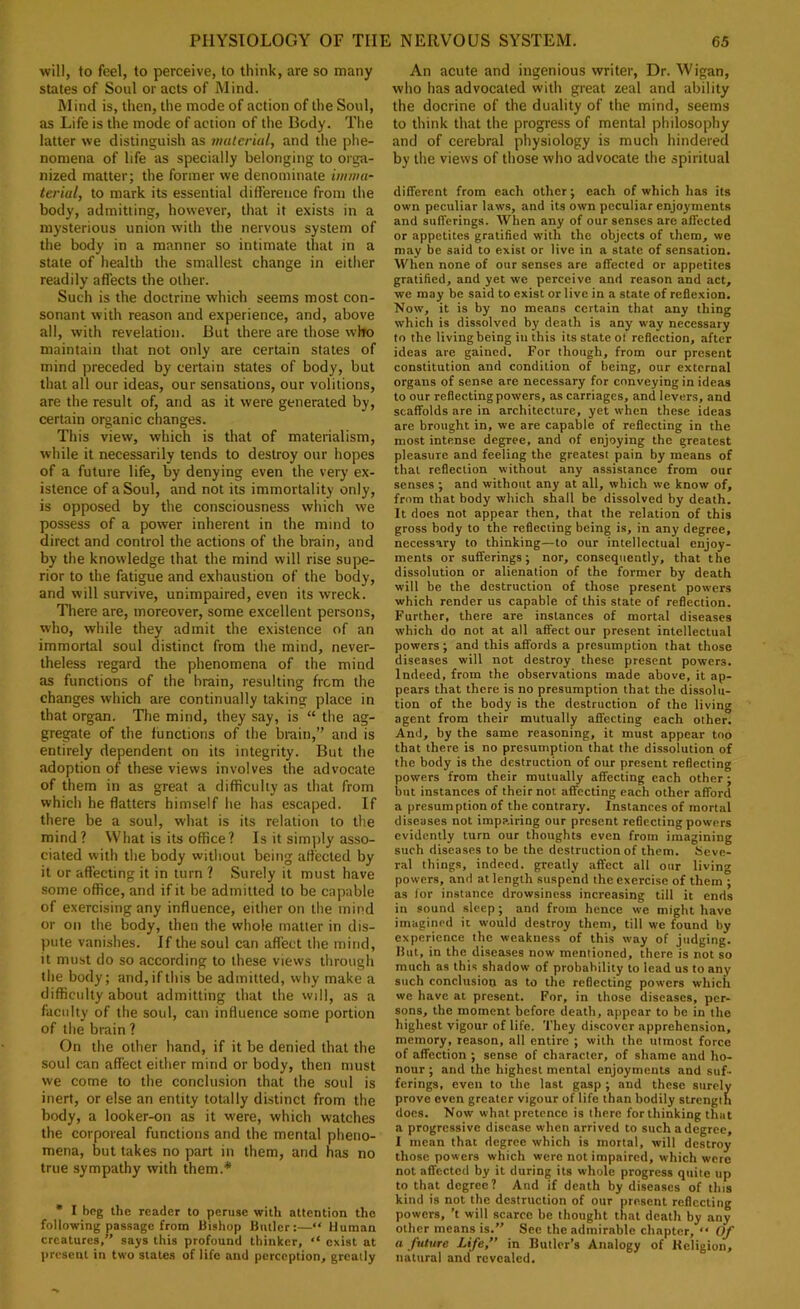 will, to feel, to perceive, to think, are so many states of Soul or acts of Mind. Mind is, then, the mode of action of tlte Soul, as Life is the mode of action of the Body. The latter we distinguish as mulcriul, and the phe- nomena of life as specially belonging to orga- nized matter; the former we denominate imiiitt- terial, to mark its essential difference from the body, admitting, however, that it exists in a mysterious union with the nervous system of the body in a manner so intimate that in a state of health the smallest change in either readily affects the other. Such is the doctrine which seems most con- sonant with reason and experience, and, above all, with revelation. But there are those who maintain that not only are certain states of mind preceded by certain states of body, but that all our ideas, our sensations, our volitions, are the result of, and as it were generated by, certain organic changes. This view, which is that of materialism, while it necessarily tends to destroy our hopes of a future life, by denying even the very ex- istence of a Soul, and not its immortality only, is opposed by the consciousness which we possess of a power inherent in the mind to direct and control the actions of the brain, and by the knowledge that the mind will rise supe- rior to the fatigue and exhaustion of the body, and will survive, unimpaired, even its wreck. There are, moreover, some excellent persons, who, while they admit the existence of an immortal soul distinct from the mind, never- theless regard the phenomena of the mind as functions of the brain, resulting from the changes which are continually taking place in that organ. The mind, they say, is “ the ag- gregate of the functions of the biain,” and is entirely dependent on its integrity. But the adoption of these views involves the advocate of them in as great a difficulty as that from which he flatters himself he has escaped. If there be a soul, what is its relation to the mind? What is its office? Is it simply asso- ciated with the body without being affected by it or affecting it in turn ? Surely it must have some office, and if it be admitted to be capable of exercising any influence, either on the mind or on the body, then the whole niiitter in dis- pute vanishes. If the soul can affect the mind, it must do so according to these views through the body; and, if this be admitted, why make a difficulty about admitting that the will, as a faculty of the soul, can influence some portion of the brain ? On the other hand, if it be denied that the soul can affect either mind or body, then must we come to the conclusion that the soul is inert, or else an entity totally distinct from the body, a looker-on as it were, which watches the corporeal functions and the mental pheno- mena, but takes no part in them, and has no true sympathy with them.* • I beg the reader to peruse with attention the following passage from Bishop Butler;—“ Human creatures,” says this profound thinker, ‘‘ exist at present in two stales of life and perception, greatly An acute and ingenious writer. Dr. Wigan, who has advocated with great zeal and ability the docrine of the duality of the mind, seems to think that the progress of mental philosophy and of cerebral physiology is much hindered by the views of those who advocate the spiritual different from each other; each of which has its own peculiar laws, and its own peculiar enjoyments and sufferings. When any of our senses are affected or appetites gratified with the objects of them, we may be said to exist or live in a state of sensation. When none of our senses are affected or appetites gratified, and yet we perceive and reason and act, we may be said to exist or live in a state of reflexion. Now, it is by no means certain that any thing which is dissolved by death is any way necessary to the living being in this its state of reflection, after ideas are gained. For though, from our present constitution and condition of being, our external organs of sense are necessary for conveying in ideas to our reflecting powers, as carriages, and levers, and scaffolds are in architecture, yet when these ideas are brought in, we are capable of reflecting in the most intense degree, and of enjoying the greatest pleasure and feeling the greatest pain by means of that reflection without any assistance from our senses; and without any at all, which we know of, from that body which shall be dissolved by death. It does not appear then, that the relation of this gross body to the reflecting being is, in any degree, necessary to thinking—to our intellectual enjoy- ments or sufferings; nor, consequently, that the dissolution or alienation of the former by death will be the destruction of those present powers which render us capable of this state of reflection. Further, there are instances of mortal diseases which do not at all affect our present intellectual powers; and this affords a presumption that those diseases will not destroy these present powers. Indeed, from the observations made above, it ap- pears that there is no presumption that the dissolu- tion of the body is the destruction of the living agent from their mutually affecting each other. And, by the same reasoning, it must appear too that there is no presumption that the dissolution of the body is the destruction of our present reflecting powers from their mutually affecting each other; but instances of their not affecting each other afford a presumption of the contrary. Instances of mortal diseases not impp.iring our present reflecting powers evidently turn our thoughts even from imagining such diseases to be the destruction of them. Seve- ral things, indeed, greatly affect all our living powers, and at length suspend the exercise of them ; as lor instance drowsiness increasing till it ends in sound sleep; and from hence we might have imagined it would destroy them, till we found by experience the weakness of this way of judging. But, in the diseases now mentioned, there is not so much as this shadow of probability to lead us to any such conclusion as to the reflecting powers which we have at present. For, in those diseases, per- sons, the moment before death, appear to be in the highest vigour of life. They discover apprehension, memory, reason, all entire ; with the utmost force of affection ; sense of character, of shame and ho- nour ; and the highest mental enjoyments and suf- ferings, even to the last gasp ; and these surely prove even greater vigour of life than bodily strength does. Now what pretence is there for thinking that a progressive disease when arrived to such a degree, I mean that degree which is mortal, will destroy those powers which were not impaired, which were not affected by it during its whole progress quite up to that degree? And if death by diseases of this kind is not the destruction of our present reflecting powers, ’t will scarce be thought that death by any other means is.” See the admirable chapter, Of a future Life,’’ in Butler’s Analogy of Religion, natural and revealed.