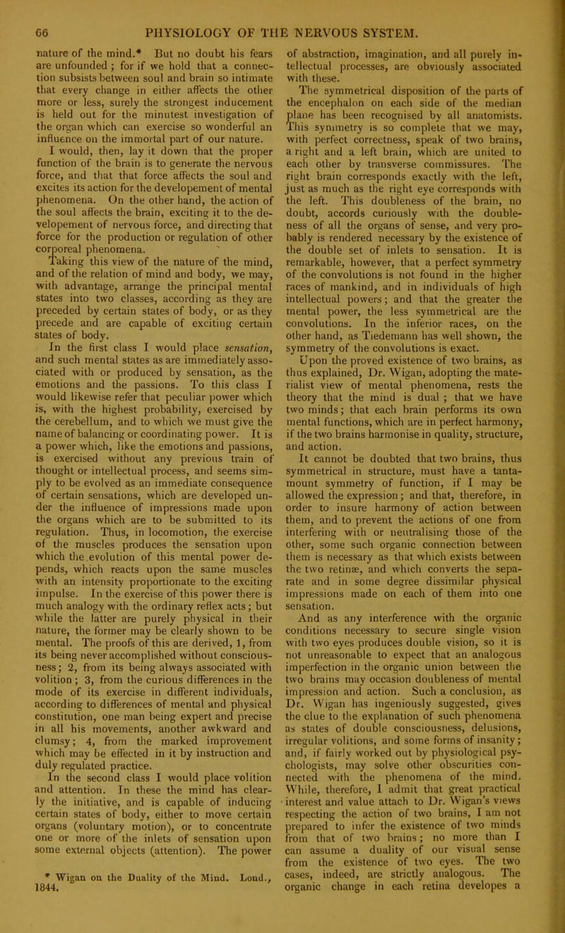 nature of the mind.* But no doubt his fears are unfounded j for if we hold that a connec- tion subsists between soul and brain so intimate that every change in either affects the other more or less, surely the strongest inducement is held out for the minutest investigation of the organ which can exercise so wonderful an influence on the immortal part of our nature. I would, then, lay it down that the proper function of the brain is to generate the nervous force, and that that force affects the soul and excites its action for the developement of mental phenomena. On the other hand, the action of the soul affects the brain, exciting it to the de- velopement of nervous force, and directing that force for the production or regulation of other corporeal phenomena. Taking this view of the nature of the mind, and of the relation of mind and body, we may, with advantage, arrange the principal mental states into two classes, according as they are preceded by certain states of body, or as they precede and are capable of exciting certain states of body. In the first class I would place sensation, and such mental states as are immediately asso- ciated with or produced by sensation, as the emotions and the passions. To this class I would likewise refer that peculiar power which is, with the highest probability, exercised by the cerebellum, and to which we must give the name of balancing or coordinating power. It is a power which, like the emotions and passions, is exercised without any previous train of thought or intellectual process, and seems sim- ply to be evolved as an immediate consequence of certain sensations, which are developed un- der the influence of impressions made upon the organs which are to be submitted to its regulation. Thus, in locomotion, the exercise of the muscles produces the sensation upon which the.evolution of this mental power de- pends, which reacts upon the same muscles with an intensity proportionate to the exciting impulse. In the exercise of this power there is much analogy with the ordinary reflex acts; but while the latter are purely physical in their nature, the former may be clearly shown to be mental. The proofs of this are derived, 1, from its being never accomplished without conscious- ness; 2, from its being always associated with volition; 3, from the curious differences in the mode of its exercise in different individuals, according to differences of mental and physical constitution, one man being expert and precise in all his movements, another awkward and clumsy; 4, from the marked improvement which may be effected in it by instruction and duly regulated practice. In the second class I would place volition and attention. In these the mind has clear- ly the initiative, and is capable of inducing certain states of body, either to move certain organs (voluntary motion), or to concentrate one or more of the inlets of sensation upon some external objects (attention). Tlie power ' Wigan on the Duality of the Mind. Lond., 1844. of abstraction, imagination, and all purely in- tellectual processes, are obviously associated with these. The symmetrical disposition of the pails of the encephalon on each side of the median plane has been recognised by all anatomists. This symmetry is so complete that we may, with perfect correctness, speak of two brains, a right and a left brain, which are united to each other by transverse commissures. The right brain corresponds exactly with the left, just as much as the right eye corresponds with the left. This doubleness of the brain, no doubt, accords curiously with the double- ness of all the organs of sense, and very pro- bably is rendered necessary by the existence of the double set of inlets to sensation. It is remarkable, however, that a perfect symmetry of the convolutions is not found in the higher races of mankind, and in individuals of high intellectual powers; and that the greater the mental power, the less symmetrical are the convolutions. In the inferior races, on the other hand, as Tiedeniann has well shown, the symmetry of the convolutions is exact. Upon the proved existence of two brains, as thus explained. Dr. Wigan, adopting the mate- rialist view of mental phenomena, rests the theory that the mind is dual ; that we have two minds; that each brain performs its own mental functions, which are in perfect harmony, if the two brains harmonise in quality, structure, and action. It cannot be doubted that two brains, thus symmetrical in structure, must have a tanta- mount symmetry of function, if I may be allowed the expre.ssion; and that, therefore, in order to insure harmony of action between them, and to prevent the actions of one from interfering with or neutralising those of the other, some such organic connection between them is necessary as that which exists between the two retinae, and which converts the sepa- rate and in some degree dissimilar physical impressions made on each of them into one sensation. And as any interference with the organic conditions necessary to secure single vision with two eyes produces double vision, so it is not unreasonable to expect that an analogous imperfection in the organic union between the two brains may occasion doubleness of mental impression and action. Such a conclusion, as Dr. Wigan has ingeniously suggested, gives the clue to the explanation of such phenomena as states of double consciousness, delusions, irregular volitions, and some forms of insanity; and, if fairly worked out by physiological psy- chologists, may solve other obscurities con- nected with the phenomena of the mind. While, therefore, 1 admit that great practical interest and value attach to Dr. Wigan’s views respecting the action of two brains, I am not prepared to infer the existence of two minds from that of two brains; no more than I can assume a duality of our visual sense from the existence of two eyes. The two cases, indeed, are strictly analogous. The organic change in each retina developes a