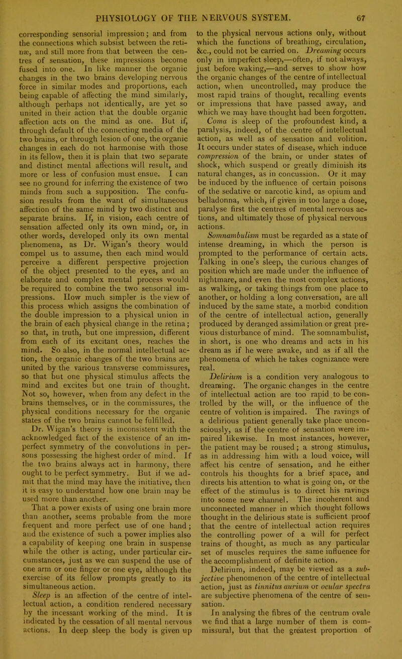 corresponding sensorial impression; and from the connections which subsist between the reti- na;, and still more from that between the cen- tres of sensation, these impressions become fused into one. In like manner the organic changes in the two brains developing nervous force in similar modes and proportions, each being capable of affecting the mind similarly, altliough perhaps not identically, are yet so united in their action that the double organic affection acts on the mind as one. Hut if, through default of the connecting media of the two bmins, or through lesion of one, the organic changes in each do not harmonise with those in its fellow, then it is plain that two separate and distinct mental affections will result, and more or less of confusion must ensue. I can see no ground for inferring the existence of two minds from such a supposition. The confu- sion results from the want of simultaneous affection of the same mind by two distinct and separate brains. If, in vision, each centre of sensation affected only its own mind, or, in other words, developed only its own mental phenomena, as Dr. Wigan’s theory would compel us to assume, then each mind would perceive a different perspective projection of the object presented to the eyes, and an elaborate and complex mental process would be required to combine the two sensorial im- pressions. How much simpler is the view of this process which assigns the combination of the double impression to a physical union in the brain of each physical change in the retina; so that, in truth, but one impression, different from each of its excitant ones, reaches the mind. So also, in the normal intellectual ac- tion, the organic changes of the two brains are united by the various transverse commissures, so that but one physical stimulus affects the mind and excites but one train of thought. Not so, however, when from any defect in the brains themselves, or in the commissures, the physical conditions necessary for the organic states of the two brains cannot be fulfilled. Dr. Wigan’s theory is inconsistent with the acknowledged fact of the existence of an im- perfect symmeti’y of the convolutions in per- sons possessing the highest order of mind. If the two brains always act in harmony, there ought to be perfect symmetry. Hut if we ad- mit that the mind may have the initiative, then it is easy to understand how one brain may be used more than another. That a power exists of using one brain more than another, seems probable from the more frequent and more perfect use of one hand ; and the existence of such a power implies also a capability of keeping one brain in suspense while the other is acting, under particular cir- cumstances, just as we can suspend the use of one arm or one finger or one eye, although the exercise of its fellow prompts greatly to its simultaneous action. Sleep is an affection of the centre of intel- lectual action, a condition rendered necessary by the incessant working of the mind. It is indicated by the cessation of all mental nervous actions. In deep sleep the body is given up to the physical nervous actions only, without which the functions of breathing, circulation, &c., could not be carried on. Dreaming occurs only in imperfect sleep,—often, if not always, just before waking,—and serves to show how the organic changes of the centre of intellectual action, when uncontrolled, may produce the most rapid trains of thought, recalling events or impressions that have passed away, and which we may have thought had been forgotten. Coma is sleep of the profoundest kind, a paralysis, indeed, of the centre of intellectual action, as well as of sensation and volition. It occurs under states of disease, which induce compression of the brain, or under states of shock, which suspend or greatly diminish its natural changes, as in concussion. Or it may be induced by the influence of certain poisons of the sedative or narcotic kind, as opium and belladonna, which, if given in too large a dose, paralyse first the centres of mental nervous ac- tions, and ultimately those of physical nervous actions. Somnambulism must be regarded as a state of intense dreaming, in which the person is prompted to the performance of certain acts. Talking in one’s sleep, the curious changes of position which are made under the influence of nightmare, and even the most complex actions, as walking, or taking things from one place to another, or holding a long conversation, are all induced by the same state, a morbid condition of the centre of intellectual action, generally produced by deranged assimilation or great pre- vious disturbance of mind. The somnambulist, in short, is one who dreams and acts in his dream as if he were awake, and as if all the phenomena of which he takes cognizance were real. Delirium is a condition very analogous to dreanaing. The organic changes in the centre of intellectual action are too rapid to be con- trolled by the will, or the influence of the centre of volition is impaired. The ravings of a delirious patient generally take place uncon- sciously, as if the centre of sensation were im- paired likewise. In most instances, however, the patient may be roused; a strong stimulus, as in addressing him with a loud voice, will affect his centre of sensation, and he either controls his thoughts for a brief space, and directs his attention to what is going on, or the effect of the stimulus is to direct his ravings into some new channel. The incoherent and unconnected manner in which thought follows thought in the delirious state is sufficient proof that the centre of intellectual action requires the controlling power of a will for perfect trains of thought, as much as any particular set of muscles requires the same influence for the accomplishment of definite action. Delirium, indeed, may be viewed as a sub- jective phenomenon of the centre of intellectual action, just as tinnitus aurium or ocular spectra are subjective phenomena of the centre of sen- sation. In analysing the fibres of the centrum ovale we find that a large number of them is com- missural, but that the greatest proportion of