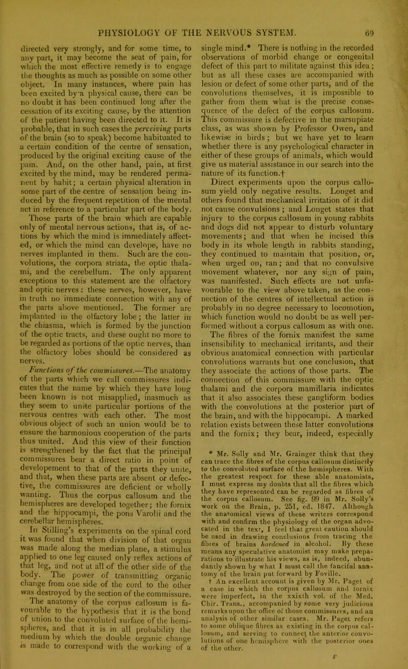directed very strongly, and for some time, to any part, it may become the seat of pain, for which the most effective remedy is to engage the thoughts as much as possible on some other object. In many instances, where pain has been excited bya physical cause, there can be no doubt it has been continued long after the cessation of its exciting cause, by the attention of the patient having been directed to it. It is probable, that in such cases the perceiving parts of the brain (so to speak) become habituated to a certain condition of the centre of sensation, jjroduced by the original exciting cause of the j>ain. And, on the other hand, pain, at first excited by the mind, may be rendered perma- nent by habit; a certain physical alteration in some part of the centre of sensation being in- duced by the frequent repetition of the mental act in reference to a particular part of the body. Those parts of the brain which are capable only of mental nervous actions, that is, of ac- tions by which the mind is immediately affect- ed, or which the mind can develope, have no nerves implanted in them. Such are the con- volutions, the corpora striata, the optic thala- ini, and the cerebellum. The only apparent exceptions to this statement are the olfactory and optic nerves; these nerves, however, have in truth no immediate connection witli any of the parts alx)ve mentioned. The former are implanted in the olfactory lobe; the latter in the chiasma, which is formed by the Junction of the optic tracts, and these ought no more to be regarded as portions of the optic nerves, than the olfactory lobes should be considered as nerves. Functiom of the commissures.—Tlie anatomy of the parts which we call commissures indi- cates that the name by which they have long been known is not misapplied, inasmuch as they seem to unite particular portions of the nervous centres with each other. The most obvious object of such an union would be to ensure the harmonious cooperation of the parts thus united. And this view of their function is strengthened by the fact that the principal commissures bear a direct ratio in point of developement to that of the parts they unite, and that, when these parts are absent or defec- tive, the commissures are deficient or wholly wanting. Thus the corpus callosum and the hemispheres are developed together; the fornix and the hippocampi, the pons Varolii and the cerebellar hemispheres. In Stilling’s experiments on the spinal cord it was found thsit when division of that organ was made along the median plane, a stimulus applied to one leg caused only reflex actions of that leg, and not at all of the other side of the body. The power of transmitting oiganic change from one side of the cord to the other was destroyed by the section of the commissure. The anatomy of the corpus callosum is fa- vourable to the hyiwtlresis that it is the bond of union to the convoluted surface of the hemi- spheres, and that it is in all |)robability the medium by which the double organic change is made to correspond with the working of a single mind.* There is nothing in the recorded observations of morbid change or congenital defect of this part to militate against this idea; but as all these cases are accompanied with lesion or defect of some other parts, and of the convolutions themselves, it is impossible to gather from them what is the precise conse- quence of the defect of the corpus callosum. This commissure is defective in the marsupiate class, as was shown by Professor Owen, and likewise in birds; but we have yet to learn whether there is any psychological character in either of these groups of animals, which would give us material assistance in our search into the nature of its function.f Direct experiments upon the corpus callo- sum yield only negative results. Longet and others found that mechanical irritation of it did not cause convulsions; and Longet states that injury to the corpus callosum in young rabbits and dogs did not appear to disturb voluntary movements; and tliat when he incised this body in its whole length in rabbits standing, they continued to maintain that position, or, when urged on, ran; and that no convulsive movement whatever, nor any sign of pain, was manifested. Such effects are not unfa- vourable to the view above taken, as the con- nection of the centres of intellectual action is probably in no degree necessary to locomotion, which function would no doubt be as well per- formed without a corpus callosum as with one. The fibres of the fornix manifest the same insensibility to mechanical irritants, and their obvious anatomical connection with particular convolutions warrants but one conclusion, that they associate the actions of those parts. The connection of this commissure with the optic thalami and the corpora mamillaria indicates that it also associates these gangliform bodies with the convolutions at the posterior part of the brain, and with the hippocampi. A marked relation exists between these latter convolutions and the fornix; they bear, indeed, especially • Mr. Solly and Mr. Grainger think that they can trace the fibres of the corpus callosum distinrdy to the convoluted surface of the hemispheres. With the greatest respect for these able anatomists, I must express my doubts that all the fibres which they have represented can be regarded as fibres of the corpus callosum. Sec fig. 99 in Mr. Solly’s work on the lirain, p. 251, cd. 1847. Although the anatomical views of those writers correspond with and confirm the physiology of the organ advo- cated in the text, I feel that great caution should be used in drawing conclusions from tracing the fibres of brains hardened in alcoliol. Jly these means any speculative anatomist may make prepa- rations to illustrate his views, as is, indeed, abun- dantly shown by what I must call the fanciful ana- tomy of the brain put forward by Foville. + An excellent account is given by Mr. Paget of a case in which the corpus callosum and lornix were imperfect, in the xxixlh vol. of the Med. Chir. 'I’rans., accompanied by some very Judicious remarks upon the oflicc of those commissures, and an analysis of other similar cases. Mr. Paget refers to some oblique fibres as existing in the corpus cul- lostim, and serving to connect the anterior convo- lutions of one hemisphere with the i>ostcrior ones of the other. f