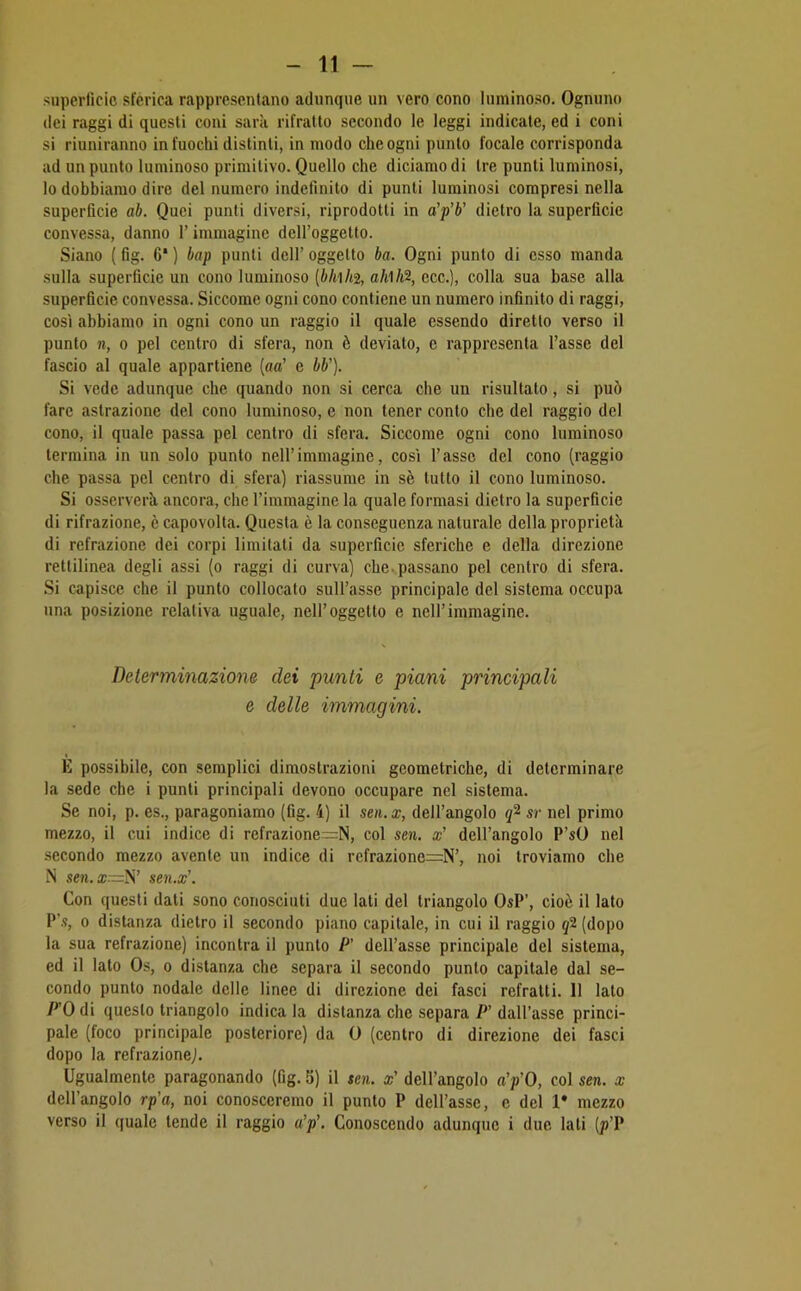 superlìcic sferica rappresentano adunque un vero cono luminoso. Ognuno dei raggi di questi coni sarà rifratlo secondo le leggi indicate, ed i coni si riuniranno in fuochi distinti, in modo che ogni punto focale corrisponda ad un punto luminoso primitivo. Quello che diciamo di tre punti luminosi, lo dobbiamo dire del numero indefinito di punti luminosi compresi nella superficie ab. Quei punti diversi, riprodotti in a’p’b' dietro la superficie convessa, danno l’immagine dell’oggetto. Siano {fig. 6‘ ) bap punti dell’ oggetto ba. Ogni punto di esso manda sulla superficie un cono luminoso [bhh% aMh% ecc.), colla sua base alla superficie convessa. Siccome ogni cono contiene un numero infinito di raggi, così abbiamo in ogni cono un raggio il quale essendo diretto verso il punto n, 0 pel centro di sfera, non è deviato, e rappresenta l’asse del fascio al quale appartiene {aa’ e bb']. Si vede adunque che quando non si cerca che un risultato, si può fare astrazione del cono luminoso, e non tener conto che del raggio del cono, il quale passa pel centro di sfera. Siccome ogni cono luminoso termina in un solo punto nell’immagine, così l’asse del cono (raggio che passa pel centro di sfera) riassume in sè tutto il cono luminoso. Si osserverà ancora, che l’immagine la quale formasi dietro la superficie di rifrazione, è capovolta. Questa è la conseguenza naturale della proprietà di refrazione dei corpi limitati da superficie sferiche e della direzione rettilinea degli assi (o raggi di curva) che. passano pel centro di sfera. Si capisce che il punto collocato sull’asse principale del sistema occupa una posizione relativa uguale, nell’oggetto e nell’immagine. Determinazione dei punti e piani principali e delle immagini. È possibile, con semplici dimostrazioni geometriche, di determinare la sede che i punti principali devono occupare nel sistema. Se noi, p. es., paragoniamo (fig. 4) il sen. x, dell’angolo sr nel primo mezzo, il cui indice di refrazione—N, col sen. x’ dell’angolo P’sO nel secondo mezzo avente un indice di refrazione=N’, noi troviamo che N sen. a;—N’ sen.x’. Con questi dati sono conosciuti due lati del triangolo OsP’, cioè il lato P’.s, 0 distanza dietro il secondo piano capitale, in cui il raggio j2(dopo la sua refrazione) incontra il punto P’ dell’asse principale del sistema, ed il lato Os, o distanza che separa il secondo punto capitale dal se- condo punto nodale delle linee di direzione dei fasci refratti. 11 lato FO di questo triangolo indica la distanza che separa P’ dall’asse princi- pale (foco principale posteriore) da 0 (centro di direzione dei fasci dopo la refrazione). Ugualmente paragonando (fig. S) il sen. x' dell’angolo a’p’O, col sen. x dell’angolo rp'a, noi conosceremo il punto P dell’asse, e del 1* mezzo verso il quale tende il raggio a’p’. Conoscendo adunque i due lati (p’P