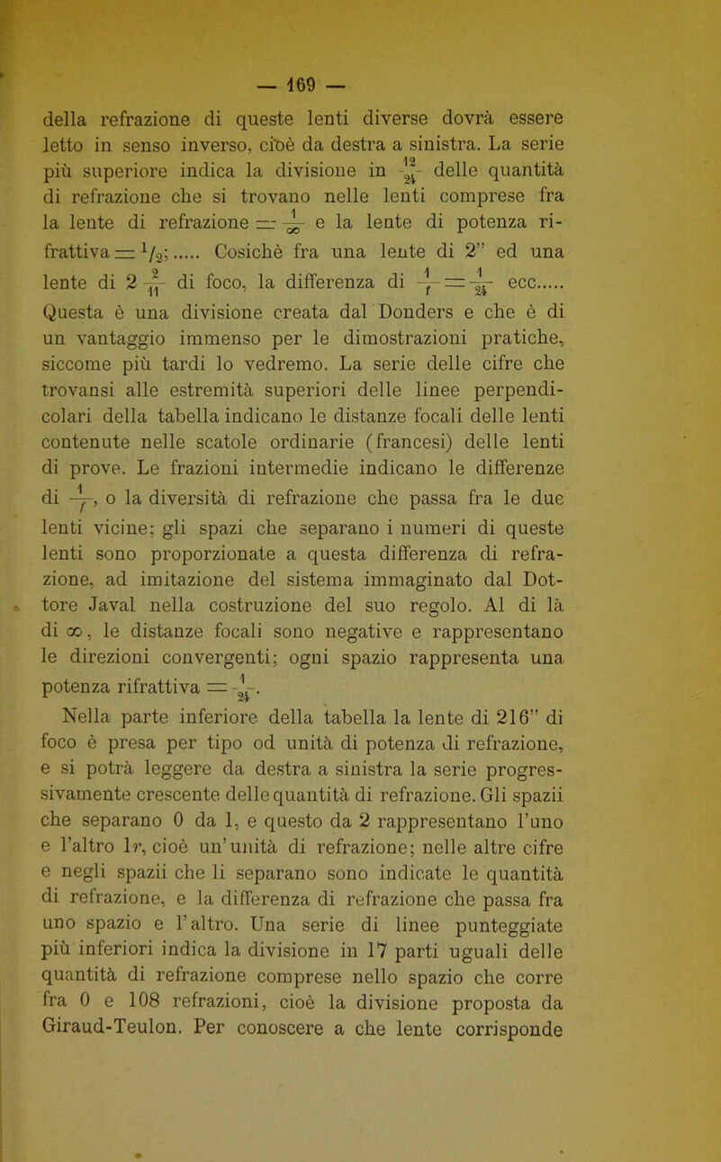 della refrazione di queste lenti diverse dovrà essere letto in senso inverso, cit>è da destra a sinistra. La serie più superiore indica la divisione in -2^- delle quantità di retrazione che si trovano nelle lenti comprese fra la lente di refrazione ~ e la lente di potenza ri- frattiva = Cosichè fra una lente di 2” ed una lente di 2 di foco, la differenza di -j- = ecc Questa è una divisione creata dal Donders e che è di un vantaggio immenso per le dimostrazioni pratiche, siccome più tardi lo vedremo. La serie delle cifre che trovansi alle estremità superiori delle linee perpendi- colari della tabella indicano le distanze focali delle lenti contenute nelle scatole ordinarie (francesi) delle lenti di prove. Le frazioni intermedie indicano le differenze di o la diversità di refrazione che passa fra le due lenti vicine; gli spazi che separano i numeri di queste lenti sono proporzionate a questa differenza di refra- zione, ad imitazione del sistema immaginato dal Dot- • tore Javal nella costruzione del suo regolo. Al di là di X, le distanze focali sono negative e rappresentano le direzioni convergenti; ogni spazio rappresenta una potenza rifrattiva = Nella parte inferiore della tabella la lente di 216” di foco è presa per tipo od unità di potenza di refrazione, e si potrà leggere da destra a sinistra la serie progres- sivamente crescente delle quantità di refrazione. Gli spazii che separano 0 da 1, e questo da 2 rappresentano l’uno e l’altro Ir, cioè un’unità di refrazione; nelle altre cifre e negli spazii che li separano sono indicate le quantità di refrazione, e la differenza di refrazione che passa fra uno spazio e l’altro. Una serie di linee punteggiate più inferiori indica la divisione in 17 parti uguali delle quantità di refrazione comprese nello spazio che corre fra 0 e 108 refrazioni, cioè la divisione proposta da Giraud-Teulon. Per conoscere a che lente corrisponde